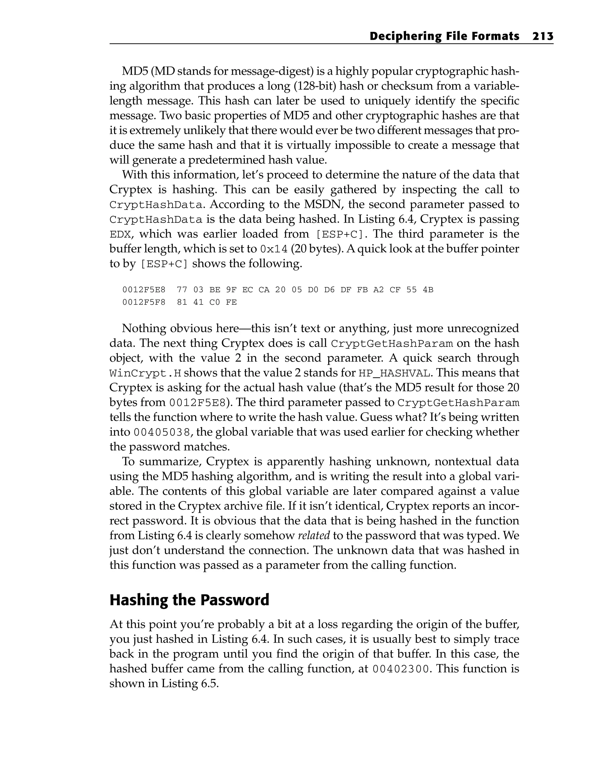 MD5 (MD stands for message-digest) is a highly popular cryptographic hash-
ing algorithm that produces a long (128-bit) hash or checksum from a variable-
length message. This hash can later be used to uniquely identify the specific
message. Two basic properties of MD5 and other cryptographic hashes are that
it is extremely unlikely that there would ever be two different messages that pro-
duce the same hash and that it is virtually impossible to create a message that
will generate a predetermined hash value.
With this information, let’s proceed to determine the nature of the data that
Cryptex is hashing. This can be easily gathered by inspecting the call to
CryptHashData. According to the MSDN, the second parameter passed to
CryptHashData is the data being hashed. In Listing 6.4, Cryptex is passing
EDX, which was earlier loaded from [ESP+C]. The third parameter is the
buffer length, which is set to 0x14 (20 bytes). A quick look at the buffer pointer
to by [ESP+C] shows the following.
0012F5E8 77 03 BE 9F EC CA 20 05 D0 D6 DF FB A2 CF 55 4B
0012F5F8 81 41 C0 FE
Nothing obvious here—this isn’t text or anything, just more unrecognized
data. The next thing Cryptex does is call CryptGetHashParam on the hash
object, with the value 2 in the second parameter. A quick search through
WinCrypt.H shows that the value 2 stands for HP_HASHVAL. This means that
Cryptex is asking for the actual hash value (that’s the MD5 result for those 20
bytes from 0012F5E8). The third parameter passed to CryptGetHashParam
tells the function where to write the hash value. Guess what? It’s being written
into 00405038, the global variable that was used earlier for checking whether
the password matches.
To summarize, Cryptex is apparently hashing unknown, nontextual data
using the MD5 hashing algorithm, and is writing the result into a global vari-
able. The contents of this global variable are later compared against a value
stored in the Cryptex archive file. If it isn’t identical, Cryptex reports an incor-
rect password. It is obvious that the data that is being hashed in the function
from Listing 6.4 is clearly somehow related to the password that was typed. We
just don’t understand the connection. The unknown data that was hashed in
this function was passed as a parameter from the calling function.
Hashing the Password
At this point you’re probably a bit at a loss regarding the origin of the buffer,
you just hashed in Listing 6.4. In such cases, it is usually best to simply trace
back in the program until you find the origin of that buffer. In this case, the
hashed buffer came from the calling function, at 00402300. This function is
shown in Listing 6.5.
Deciphering File Formats 213
 