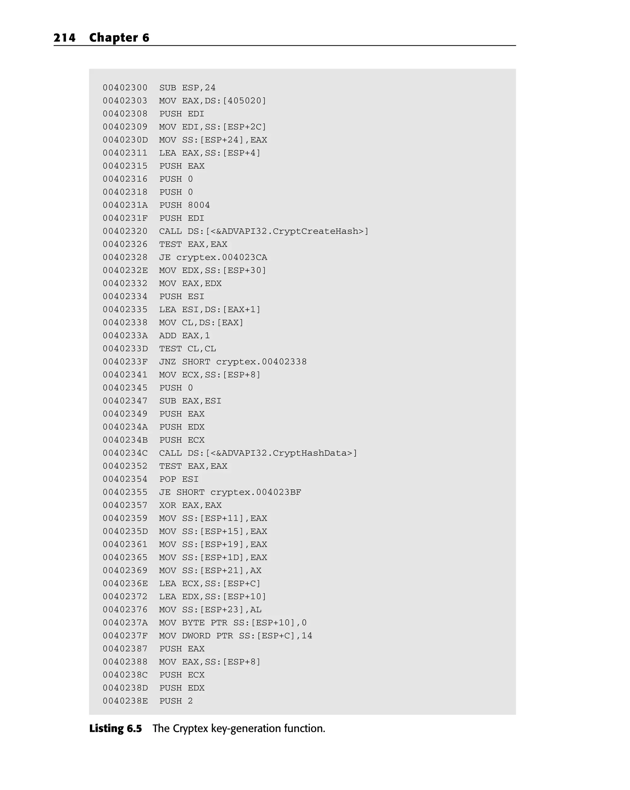 00402300 SUB ESP,24
00402303 MOV EAX,DS:[405020]
00402308 PUSH EDI
00402309 MOV EDI,SS:[ESP+2C]
0040230D MOV SS:[ESP+24],EAX
00402311 LEA EAX,SS:[ESP+4]
00402315 PUSH EAX
00402316 PUSH 0
00402318 PUSH 0
0040231A PUSH 8004
0040231F PUSH EDI
00402320 CALL DS:[<&ADVAPI32.CryptCreateHash>]
00402326 TEST EAX,EAX
00402328 JE cryptex.004023CA
0040232E MOV EDX,SS:[ESP+30]
00402332 MOV EAX,EDX
00402334 PUSH ESI
00402335 LEA ESI,DS:[EAX+1]
00402338 MOV CL,DS:[EAX]
0040233A ADD EAX,1
0040233D TEST CL,CL
0040233F JNZ SHORT cryptex.00402338
00402341 MOV ECX,SS:[ESP+8]
00402345 PUSH 0
00402347 SUB EAX,ESI
00402349 PUSH EAX
0040234A PUSH EDX
0040234B PUSH ECX
0040234C CALL DS:[<&ADVAPI32.CryptHashData>]
00402352 TEST EAX,EAX
00402354 POP ESI
00402355 JE SHORT cryptex.004023BF
00402357 XOR EAX,EAX
00402359 MOV SS:[ESP+11],EAX
0040235D MOV SS:[ESP+15],EAX
00402361 MOV SS:[ESP+19],EAX
00402365 MOV SS:[ESP+1D],EAX
00402369 MOV SS:[ESP+21],AX
0040236E LEA ECX,SS:[ESP+C]
00402372 LEA EDX,SS:[ESP+10]
00402376 MOV SS:[ESP+23],AL
0040237A MOV BYTE PTR SS:[ESP+10],0
0040237F MOV DWORD PTR SS:[ESP+C],14
00402387 PUSH EAX
00402388 MOV EAX,SS:[ESP+8]
0040238C PUSH ECX
0040238D PUSH EDX
0040238E PUSH 2
Listing 6.5 The Cryptex key-generation function.
214 Chapter 6
 