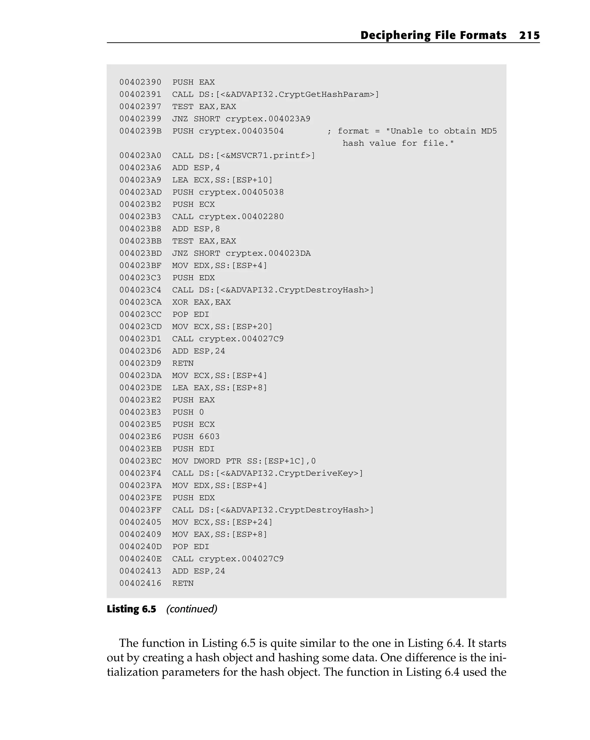 00402390 PUSH EAX
00402391 CALL DS:[<&ADVAPI32.CryptGetHashParam>]
00402397 TEST EAX,EAX
00402399 JNZ SHORT cryptex.004023A9
0040239B PUSH cryptex.00403504 ; format = “Unable to obtain MD5
hash value for file.”
004023A0 CALL DS:[<&MSVCR71.printf>]
004023A6 ADD ESP,4
004023A9 LEA ECX,SS:[ESP+10]
004023AD PUSH cryptex.00405038
004023B2 PUSH ECX
004023B3 CALL cryptex.00402280
004023B8 ADD ESP,8
004023BB TEST EAX,EAX
004023BD JNZ SHORT cryptex.004023DA
004023BF MOV EDX,SS:[ESP+4]
004023C3 PUSH EDX
004023C4 CALL DS:[<&ADVAPI32.CryptDestroyHash>]
004023CA XOR EAX,EAX
004023CC POP EDI
004023CD MOV ECX,SS:[ESP+20]
004023D1 CALL cryptex.004027C9
004023D6 ADD ESP,24
004023D9 RETN
004023DA MOV ECX,SS:[ESP+4]
004023DE LEA EAX,SS:[ESP+8]
004023E2 PUSH EAX
004023E3 PUSH 0
004023E5 PUSH ECX
004023E6 PUSH 6603
004023EB PUSH EDI
004023EC MOV DWORD PTR SS:[ESP+1C],0
004023F4 CALL DS:[<&ADVAPI32.CryptDeriveKey>]
004023FA MOV EDX,SS:[ESP+4]
004023FE PUSH EDX
004023FF CALL DS:[<&ADVAPI32.CryptDestroyHash>]
00402405 MOV ECX,SS:[ESP+24]
00402409 MOV EAX,SS:[ESP+8]
0040240D POP EDI
0040240E CALL cryptex.004027C9
00402413 ADD ESP,24
00402416 RETN
Listing 6.5 (continued)
The function in Listing 6.5 is quite similar to the one in Listing 6.4. It starts
out by creating a hash object and hashing some data. One difference is the ini-
tialization parameters for the hash object. The function in Listing 6.4 used the
Deciphering File Formats 215
 