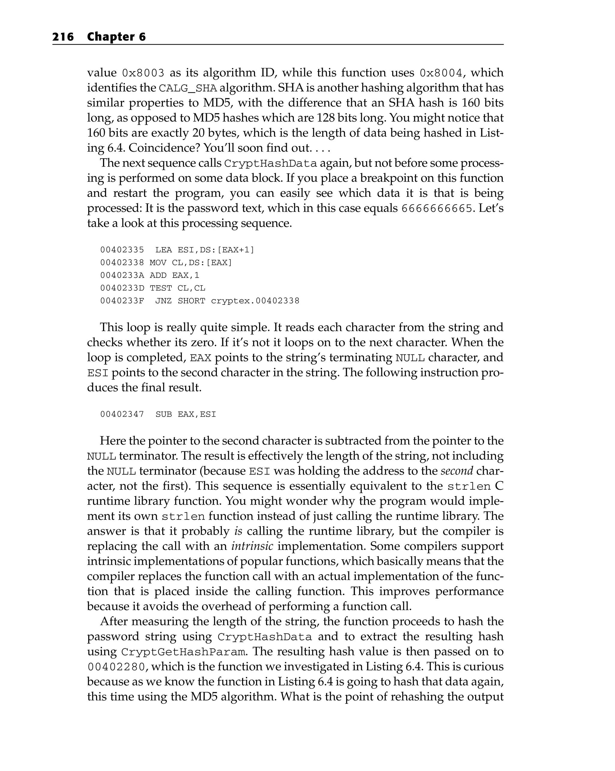 value 0x8003 as its algorithm ID, while this function uses 0x8004, which
identifies the CALG_SHA algorithm. SHAis another hashing algorithm that has
similar properties to MD5, with the difference that an SHA hash is 160 bits
long, as opposed to MD5 hashes which are 128 bits long. You might notice that
160 bits are exactly 20 bytes, which is the length of data being hashed in List-
ing 6.4. Coincidence? You’ll soon find out. . . .
The next sequence calls CryptHashData again, but not before some process-
ing is performed on some data block. If you place a breakpoint on this function
and restart the program, you can easily see which data it is that is being
processed: It is the password text, which in this case equals 6666666665. Let’s
take a look at this processing sequence.
00402335 LEA ESI,DS:[EAX+1]
00402338 MOV CL,DS:[EAX]
0040233A ADD EAX,1
0040233D TEST CL,CL
0040233F JNZ SHORT cryptex.00402338
This loop is really quite simple. It reads each character from the string and
checks whether its zero. If it’s not it loops on to the next character. When the
loop is completed, EAX points to the string’s terminating NULL character, and
ESI points to the second character in the string. The following instruction pro-
duces the final result.
00402347 SUB EAX,ESI
Here the pointer to the second character is subtracted from the pointer to the
NULL terminator. The result is effectively the length of the string, not including
the NULL terminator (because ESI was holding the address to the second char-
acter, not the first). This sequence is essentially equivalent to the strlen C
runtime library function. You might wonder why the program would imple-
ment its own strlen function instead of just calling the runtime library. The
answer is that it probably is calling the runtime library, but the compiler is
replacing the call with an intrinsic implementation. Some compilers support
intrinsic implementations of popular functions, which basically means that the
compiler replaces the function call with an actual implementation of the func-
tion that is placed inside the calling function. This improves performance
because it avoids the overhead of performing a function call.
After measuring the length of the string, the function proceeds to hash the
password string using CryptHashData and to extract the resulting hash
using CryptGetHashParam. The resulting hash value is then passed on to
00402280, which is the function we investigated in Listing 6.4. This is curious
because as we know the function in Listing 6.4 is going to hash that data again,
this time using the MD5 algorithm. What is the point of rehashing the output
216 Chapter 6
 
