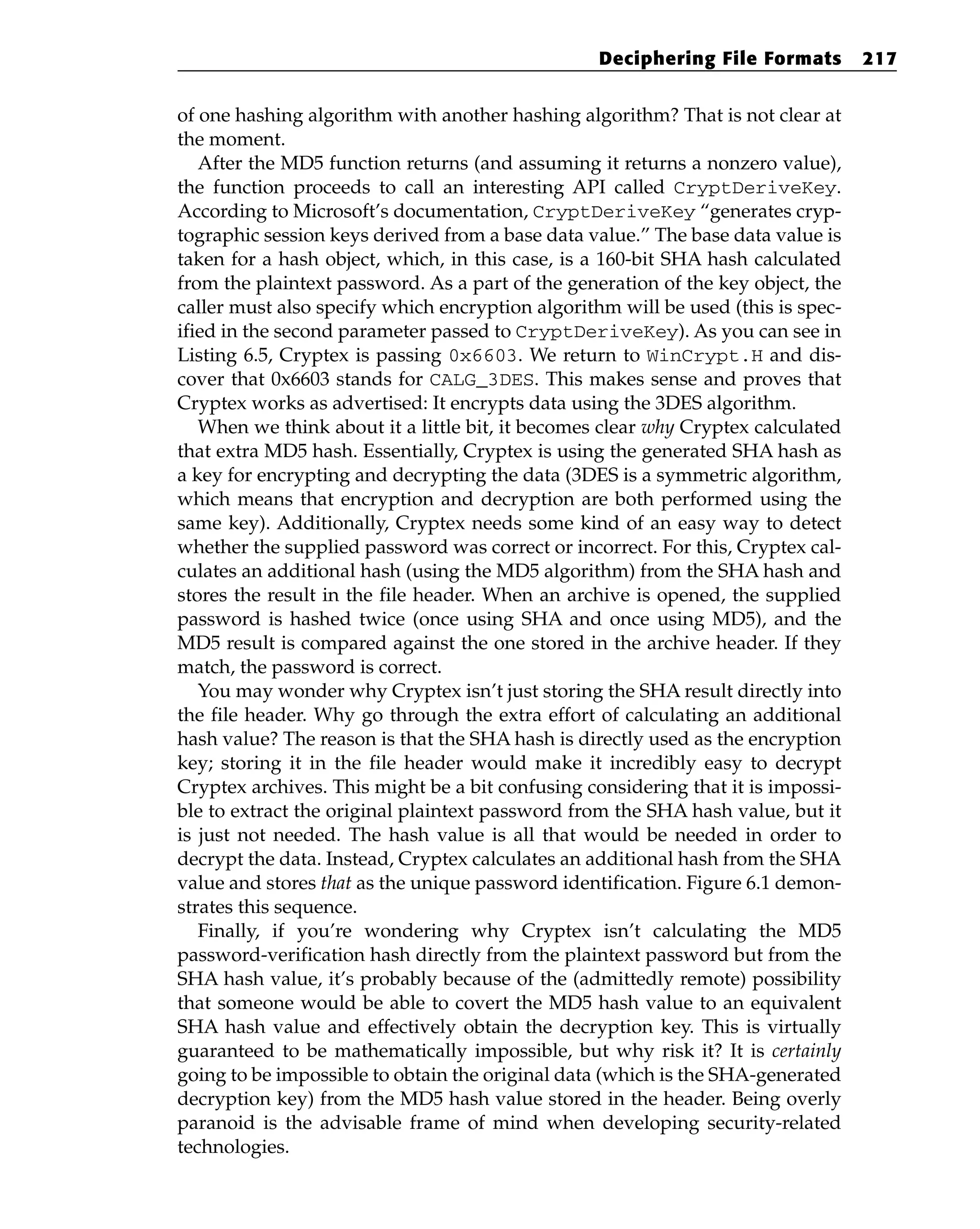 of one hashing algorithm with another hashing algorithm? That is not clear at
the moment.
After the MD5 function returns (and assuming it returns a nonzero value),
the function proceeds to call an interesting API called CryptDeriveKey.
According to Microsoft’s documentation, CryptDeriveKey “generates cryp-
tographic session keys derived from a base data value.” The base data value is
taken for a hash object, which, in this case, is a 160-bit SHA hash calculated
from the plaintext password. As a part of the generation of the key object, the
caller must also specify which encryption algorithm will be used (this is spec-
ified in the second parameter passed to CryptDeriveKey). As you can see in
Listing 6.5, Cryptex is passing 0x6603. We return to WinCrypt.H and dis-
cover that 0x6603 stands for CALG_3DES. This makes sense and proves that
Cryptex works as advertised: It encrypts data using the 3DES algorithm.
When we think about it a little bit, it becomes clear why Cryptex calculated
that extra MD5 hash. Essentially, Cryptex is using the generated SHA hash as
a key for encrypting and decrypting the data (3DES is a symmetric algorithm,
which means that encryption and decryption are both performed using the
same key). Additionally, Cryptex needs some kind of an easy way to detect
whether the supplied password was correct or incorrect. For this, Cryptex cal-
culates an additional hash (using the MD5 algorithm) from the SHA hash and
stores the result in the file header. When an archive is opened, the supplied
password is hashed twice (once using SHA and once using MD5), and the
MD5 result is compared against the one stored in the archive header. If they
match, the password is correct.
You may wonder why Cryptex isn’t just storing the SHA result directly into
the file header. Why go through the extra effort of calculating an additional
hash value? The reason is that the SHA hash is directly used as the encryption
key; storing it in the file header would make it incredibly easy to decrypt
Cryptex archives. This might be a bit confusing considering that it is impossi-
ble to extract the original plaintext password from the SHA hash value, but it
is just not needed. The hash value is all that would be needed in order to
decrypt the data. Instead, Cryptex calculates an additional hash from the SHA
value and stores that as the unique password identification. Figure 6.1 demon-
strates this sequence.
Finally, if you’re wondering why Cryptex isn’t calculating the MD5
password-verification hash directly from the plaintext password but from the
SHA hash value, it’s probably because of the (admittedly remote) possibility
that someone would be able to covert the MD5 hash value to an equivalent
SHA hash value and effectively obtain the decryption key. This is virtually
guaranteed to be mathematically impossible, but why risk it? It is certainly
going to be impossible to obtain the original data (which is the SHA-generated
decryption key) from the MD5 hash value stored in the header. Being overly
paranoid is the advisable frame of mind when developing security-related
technologies.
Deciphering File Formats 217
 