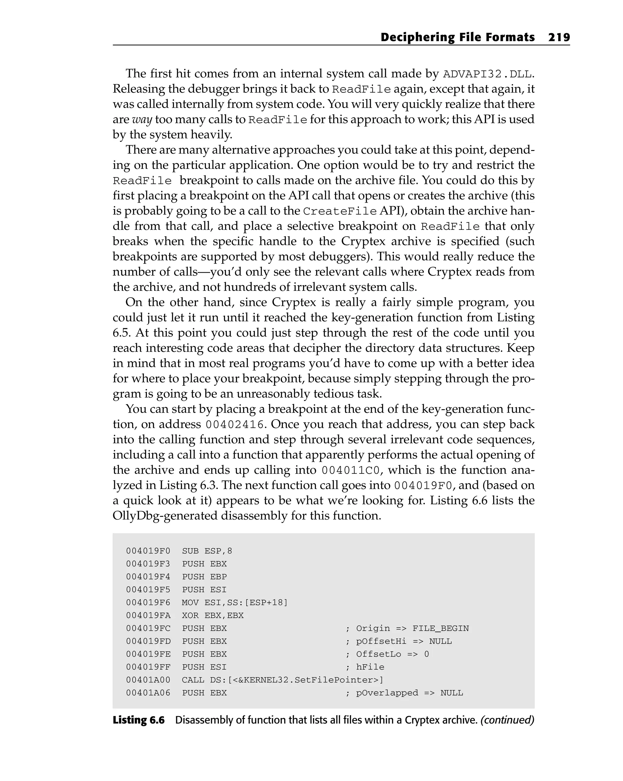 The first hit comes from an internal system call made by ADVAPI32.DLL.
Releasing the debugger brings it back to ReadFile again, except that again, it
was called internally from system code. You will very quickly realize that there
are way too many calls to ReadFile for this approach to work; this API is used
by the system heavily.
There are many alternative approaches you could take at this point, depend-
ing on the particular application. One option would be to try and restrict the
ReadFile breakpoint to calls made on the archive file. You could do this by
first placing a breakpoint on the API call that opens or creates the archive (this
is probably going to be a call to the CreateFile API), obtain the archive han-
dle from that call, and place a selective breakpoint on ReadFile that only
breaks when the specific handle to the Cryptex archive is specified (such
breakpoints are supported by most debuggers). This would really reduce the
number of calls—you’d only see the relevant calls where Cryptex reads from
the archive, and not hundreds of irrelevant system calls.
On the other hand, since Cryptex is really a fairly simple program, you
could just let it run until it reached the key-generation function from Listing
6.5. At this point you could just step through the rest of the code until you
reach interesting code areas that decipher the directory data structures. Keep
in mind that in most real programs you’d have to come up with a better idea
for where to place your breakpoint, because simply stepping through the pro-
gram is going to be an unreasonably tedious task.
You can start by placing a breakpoint at the end of the key-generation func-
tion, on address 00402416. Once you reach that address, you can step back
into the calling function and step through several irrelevant code sequences,
including a call into a function that apparently performs the actual opening of
the archive and ends up calling into 004011C0, which is the function ana-
lyzed in Listing 6.3. The next function call goes into 004019F0, and (based on
a quick look at it) appears to be what we’re looking for. Listing 6.6 lists the
OllyDbg-generated disassembly for this function.
004019F0 SUB ESP,8
004019F3 PUSH EBX
004019F4 PUSH EBP
004019F5 PUSH ESI
004019F6 MOV ESI,SS:[ESP+18]
004019FA XOR EBX,EBX
004019FC PUSH EBX ; Origin => FILE_BEGIN
004019FD PUSH EBX ; pOffsetHi => NULL
004019FE PUSH EBX ; OffsetLo => 0
004019FF PUSH ESI ; hFile
00401A00 CALL DS:[<&KERNEL32.SetFilePointer>]
00401A06 PUSH EBX ; pOverlapped => NULL
Listing 6.6 Disassembly of function that lists all files within a Cryptex archive. (continued)
Deciphering File Formats 219
 