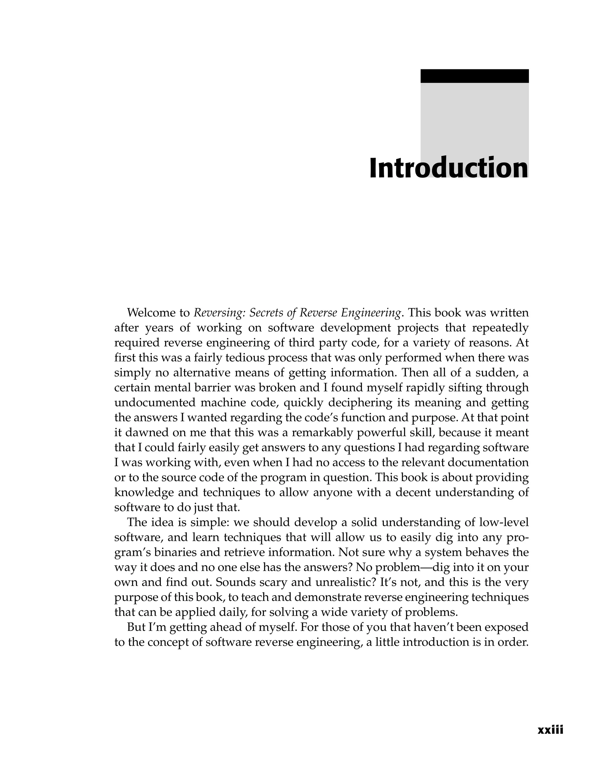 Welcome to Reversing: Secrets of Reverse Engineering. This book was written
after years of working on software development projects that repeatedly
required reverse engineering of third party code, for a variety of reasons. At
first this was a fairly tedious process that was only performed when there was
simply no alternative means of getting information. Then all of a sudden, a
certain mental barrier was broken and I found myself rapidly sifting through
undocumented machine code, quickly deciphering its meaning and getting
the answers I wanted regarding the code’s function and purpose. At that point
it dawned on me that this was a remarkably powerful skill, because it meant
that I could fairly easily get answers to any questions I had regarding software
I was working with, even when I had no access to the relevant documentation
or to the source code of the program in question. This book is about providing
knowledge and techniques to allow anyone with a decent understanding of
software to do just that.
The idea is simple: we should develop a solid understanding of low-level
software, and learn techniques that will allow us to easily dig into any pro-
gram’s binaries and retrieve information. Not sure why a system behaves the
way it does and no one else has the answers? No problem—dig into it on your
own and find out. Sounds scary and unrealistic? It’s not, and this is the very
purpose of this book, to teach and demonstrate reverse engineering techniques
that can be applied daily, for solving a wide variety of problems.
But I’m getting ahead of myself. For those of you that haven’t been exposed
to the concept of software reverse engineering, a little introduction is in order.
Introduction
xxiii
 