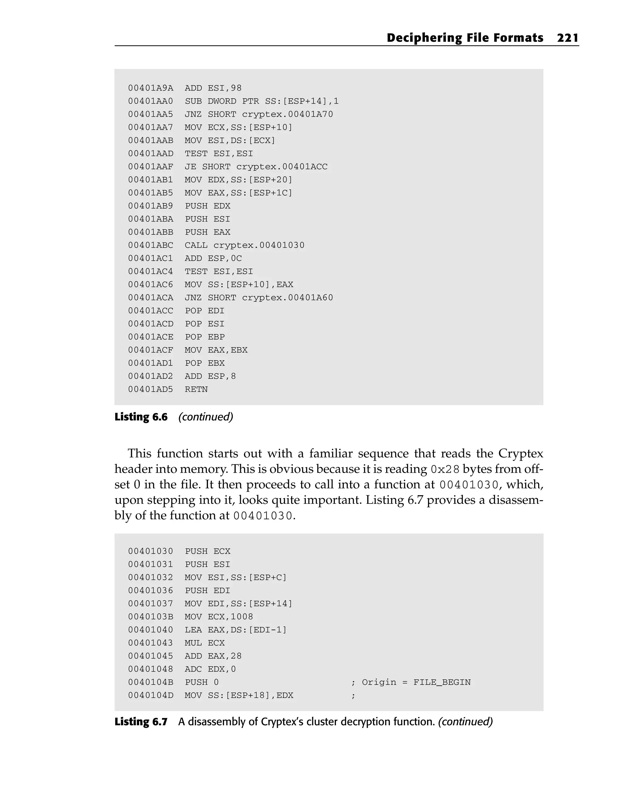 00401A9A ADD ESI,98
00401AA0 SUB DWORD PTR SS:[ESP+14],1
00401AA5 JNZ SHORT cryptex.00401A70
00401AA7 MOV ECX,SS:[ESP+10]
00401AAB MOV ESI,DS:[ECX]
00401AAD TEST ESI,ESI
00401AAF JE SHORT cryptex.00401ACC
00401AB1 MOV EDX,SS:[ESP+20]
00401AB5 MOV EAX,SS:[ESP+1C]
00401AB9 PUSH EDX
00401ABA PUSH ESI
00401ABB PUSH EAX
00401ABC CALL cryptex.00401030
00401AC1 ADD ESP,0C
00401AC4 TEST ESI,ESI
00401AC6 MOV SS:[ESP+10],EAX
00401ACA JNZ SHORT cryptex.00401A60
00401ACC POP EDI
00401ACD POP ESI
00401ACE POP EBP
00401ACF MOV EAX,EBX
00401AD1 POP EBX
00401AD2 ADD ESP,8
00401AD5 RETN
Listing 6.6 (continued)
This function starts out with a familiar sequence that reads the Cryptex
header into memory. This is obvious because it is reading 0x28 bytes from off-
set 0 in the file. It then proceeds to call into a function at 00401030, which,
upon stepping into it, looks quite important. Listing 6.7 provides a disassem-
bly of the function at 00401030.
00401030 PUSH ECX
00401031 PUSH ESI
00401032 MOV ESI,SS:[ESP+C]
00401036 PUSH EDI
00401037 MOV EDI,SS:[ESP+14]
0040103B MOV ECX,1008
00401040 LEA EAX,DS:[EDI-1]
00401043 MUL ECX
00401045 ADD EAX,28
00401048 ADC EDX,0
0040104B PUSH 0 ; Origin = FILE_BEGIN
0040104D MOV SS:[ESP+18],EDX ;
Listing 6.7 A disassembly of Cryptex’s cluster decryption function. (continued)
Deciphering File Formats 221
 