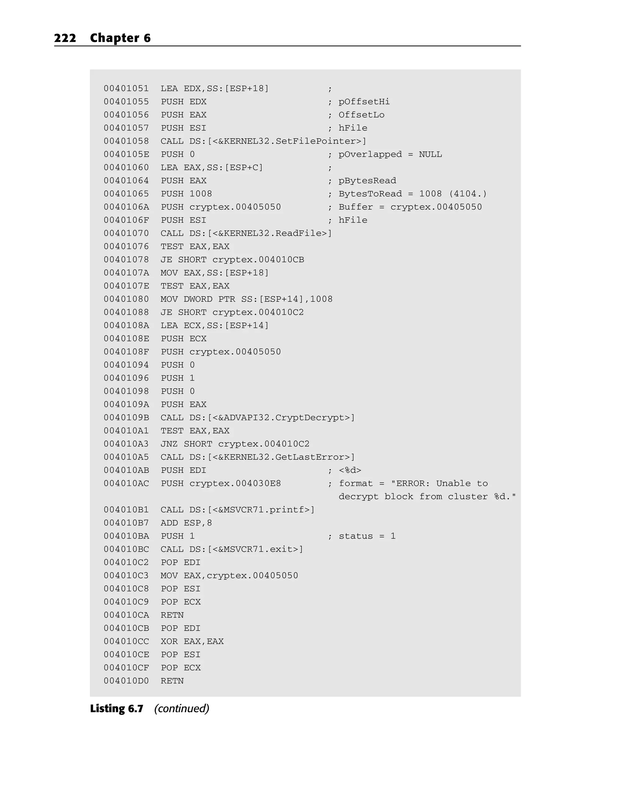 00401051 LEA EDX,SS:[ESP+18] ;
00401055 PUSH EDX ; pOffsetHi
00401056 PUSH EAX ; OffsetLo
00401057 PUSH ESI ; hFile
00401058 CALL DS:[<&KERNEL32.SetFilePointer>]
0040105E PUSH 0 ; pOverlapped = NULL
00401060 LEA EAX,SS:[ESP+C] ;
00401064 PUSH EAX ; pBytesRead
00401065 PUSH 1008 ; BytesToRead = 1008 (4104.)
0040106A PUSH cryptex.00405050 ; Buffer = cryptex.00405050
0040106F PUSH ESI ; hFile
00401070 CALL DS:[<&KERNEL32.ReadFile>]
00401076 TEST EAX,EAX
00401078 JE SHORT cryptex.004010CB
0040107A MOV EAX,SS:[ESP+18]
0040107E TEST EAX,EAX
00401080 MOV DWORD PTR SS:[ESP+14],1008
00401088 JE SHORT cryptex.004010C2
0040108A LEA ECX,SS:[ESP+14]
0040108E PUSH ECX
0040108F PUSH cryptex.00405050
00401094 PUSH 0
00401096 PUSH 1
00401098 PUSH 0
0040109A PUSH EAX
0040109B CALL DS:[<&ADVAPI32.CryptDecrypt>]
004010A1 TEST EAX,EAX
004010A3 JNZ SHORT cryptex.004010C2
004010A5 CALL DS:[<&KERNEL32.GetLastError>]
004010AB PUSH EDI ; <%d>
004010AC PUSH cryptex.004030E8 ; format = “ERROR: Unable to
decrypt block from cluster %d.”
004010B1 CALL DS:[<&MSVCR71.printf>]
004010B7 ADD ESP,8
004010BA PUSH 1 ; status = 1
004010BC CALL DS:[<&MSVCR71.exit>]
004010C2 POP EDI
004010C3 MOV EAX,cryptex.00405050
004010C8 POP ESI
004010C9 POP ECX
004010CA RETN
004010CB POP EDI
004010CC XOR EAX,EAX
004010CE POP ESI
004010CF POP ECX
004010D0 RETN
Listing 6.7 (continued)
222 Chapter 6
 