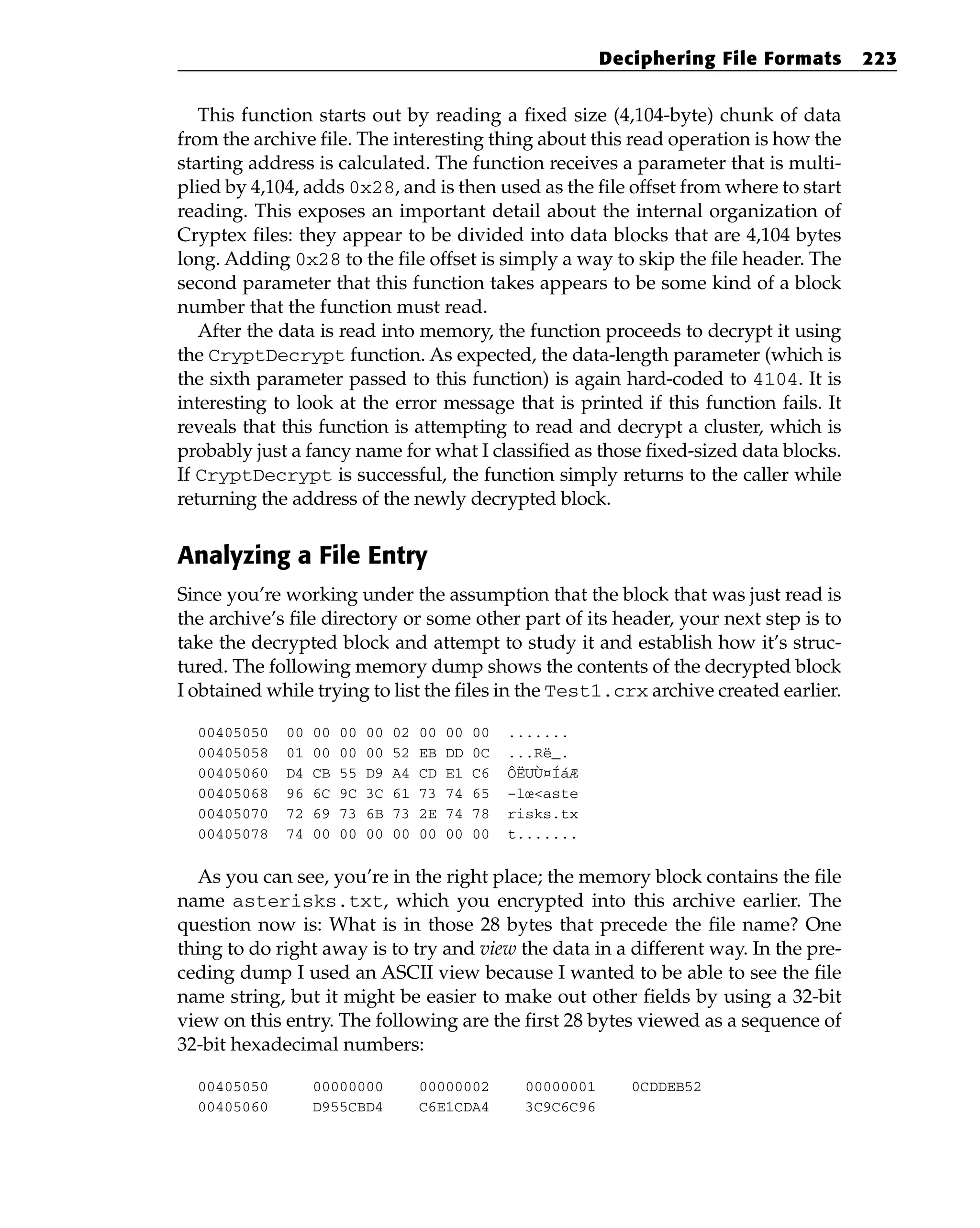 This function starts out by reading a fixed size (4,104-byte) chunk of data
from the archive file. The interesting thing about this read operation is how the
starting address is calculated. The function receives a parameter that is multi-
plied by 4,104, adds 0x28, and is then used as the file offset from where to start
reading. This exposes an important detail about the internal organization of
Cryptex files: they appear to be divided into data blocks that are 4,104 bytes
long. Adding 0x28 to the file offset is simply a way to skip the file header. The
second parameter that this function takes appears to be some kind of a block
number that the function must read.
After the data is read into memory, the function proceeds to decrypt it using
the CryptDecrypt function. As expected, the data-length parameter (which is
the sixth parameter passed to this function) is again hard-coded to 4104. It is
interesting to look at the error message that is printed if this function fails. It
reveals that this function is attempting to read and decrypt a cluster, which is
probably just a fancy name for what I classified as those fixed-sized data blocks.
If CryptDecrypt is successful, the function simply returns to the caller while
returning the address of the newly decrypted block.
Analyzing a File Entry
Since you’re working under the assumption that the block that was just read is
the archive’s file directory or some other part of its header, your next step is to
take the decrypted block and attempt to study it and establish how it’s struc-
tured. The following memory dump shows the contents of the decrypted block
I obtained while trying to list the files in the Test1.crx archive created earlier.
00405050 00 00 00 00 02 00 00 00 .......
00405058 01 00 00 00 52 EB DD 0C ...Rë_.
00405060 D4 CB 55 D9 A4 CD E1 C6 ÔËUÙ¤ÍáÆ
00405068 96 6C 9C 3C 61 73 74 65 –lœ<aste
00405070 72 69 73 6B 73 2E 74 78 risks.tx
00405078 74 00 00 00 00 00 00 00 t.......
As you can see, you’re in the right place; the memory block contains the file
name asterisks.txt, which you encrypted into this archive earlier. The
question now is: What is in those 28 bytes that precede the file name? One
thing to do right away is to try and view the data in a different way. In the pre-
ceding dump I used an ASCII view because I wanted to be able to see the file
name string, but it might be easier to make out other fields by using a 32-bit
view on this entry. The following are the first 28 bytes viewed as a sequence of
32-bit hexadecimal numbers:
00405050 00000000 00000002 00000001 0CDDEB52
00405060 D955CBD4 C6E1CDA4 3C9C6C96
Deciphering File Formats 223
 