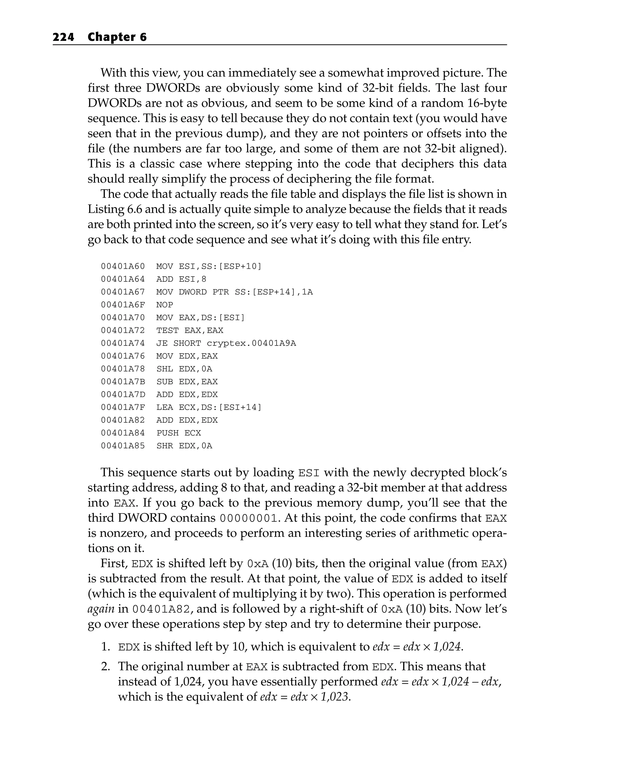 With this view, you can immediately see a somewhat improved picture. The
first three DWORDs are obviously some kind of 32-bit fields. The last four
DWORDs are not as obvious, and seem to be some kind of a random 16-byte
sequence. This is easy to tell because they do not contain text (you would have
seen that in the previous dump), and they are not pointers or offsets into the
file (the numbers are far too large, and some of them are not 32-bit aligned).
This is a classic case where stepping into the code that deciphers this data
should really simplify the process of deciphering the file format.
The code that actually reads the file table and displays the file list is shown in
Listing 6.6 and is actually quite simple to analyze because the fields that it reads
are both printed into the screen, so it’s very easy to tell what they stand for. Let’s
go back to that code sequence and see what it’s doing with this file entry.
00401A60 MOV ESI,SS:[ESP+10]
00401A64 ADD ESI,8
00401A67 MOV DWORD PTR SS:[ESP+14],1A
00401A6F NOP
00401A70 MOV EAX,DS:[ESI]
00401A72 TEST EAX,EAX
00401A74 JE SHORT cryptex.00401A9A
00401A76 MOV EDX,EAX
00401A78 SHL EDX,0A
00401A7B SUB EDX,EAX
00401A7D ADD EDX,EDX
00401A7F LEA ECX,DS:[ESI+14]
00401A82 ADD EDX,EDX
00401A84 PUSH ECX
00401A85 SHR EDX,0A
This sequence starts out by loading ESI with the newly decrypted block’s
starting address, adding 8 to that, and reading a 32-bit member at that address
into EAX. If you go back to the previous memory dump, you’ll see that the
third DWORD contains 00000001. At this point, the code confirms that EAX
is nonzero, and proceeds to perform an interesting series of arithmetic opera-
tions on it.
First, EDX is shifted left by 0xA (10) bits, then the original value (from EAX)
is subtracted from the result. At that point, the value of EDX is added to itself
(which is the equivalent of multiplying it by two). This operation is performed
again in 00401A82, and is followed by a right-shift of 0xA (10) bits. Now let’s
go over these operations step by step and try to determine their purpose.
1. EDX is shifted left by 10, which is equivalent to edx = edx × 1,024.
2. The original number at EAX is subtracted from EDX. This means that
instead of 1,024, you have essentially performed edx = edx × 1,024 – edx,
which is the equivalent of edx = edx × 1,023.
224 Chapter 6
 