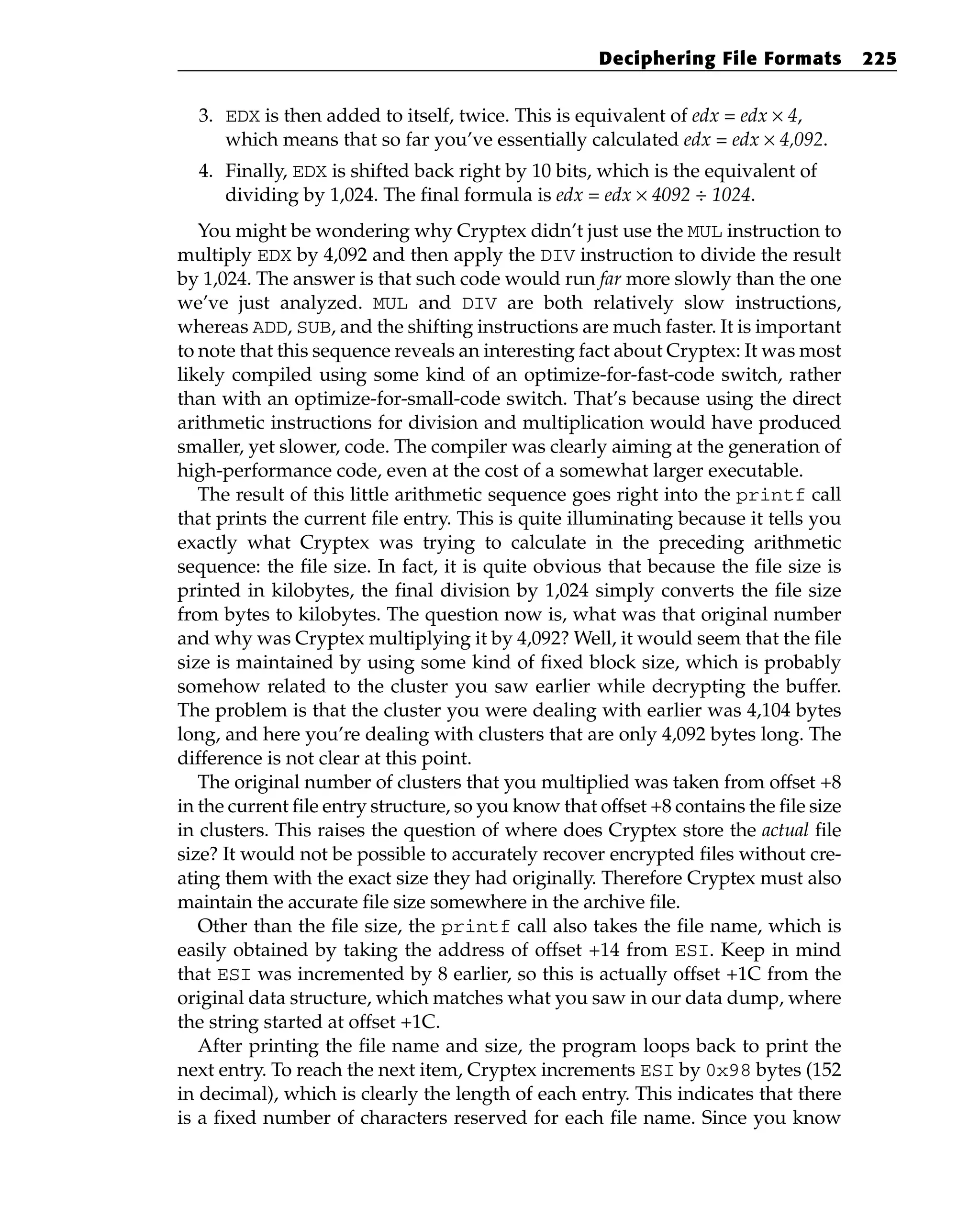 3. EDX is then added to itself, twice. This is equivalent of edx = edx × 4,
which means that so far you’ve essentially calculated edx = edx × 4,092.
4. Finally, EDX is shifted back right by 10 bits, which is the equivalent of
dividing by 1,024. The final formula is edx = edx × 4092 ÷ 1024.
You might be wondering why Cryptex didn’t just use the MUL instruction to
multiply EDX by 4,092 and then apply the DIV instruction to divide the result
by 1,024. The answer is that such code would run far more slowly than the one
we’ve just analyzed. MUL and DIV are both relatively slow instructions,
whereas ADD, SUB, and the shifting instructions are much faster. It is important
to note that this sequence reveals an interesting fact about Cryptex: It was most
likely compiled using some kind of an optimize-for-fast-code switch, rather
than with an optimize-for-small-code switch. That’s because using the direct
arithmetic instructions for division and multiplication would have produced
smaller, yet slower, code. The compiler was clearly aiming at the generation of
high-performance code, even at the cost of a somewhat larger executable.
The result of this little arithmetic sequence goes right into the printf call
that prints the current file entry. This is quite illuminating because it tells you
exactly what Cryptex was trying to calculate in the preceding arithmetic
sequence: the file size. In fact, it is quite obvious that because the file size is
printed in kilobytes, the final division by 1,024 simply converts the file size
from bytes to kilobytes. The question now is, what was that original number
and why was Cryptex multiplying it by 4,092? Well, it would seem that the file
size is maintained by using some kind of fixed block size, which is probably
somehow related to the cluster you saw earlier while decrypting the buffer.
The problem is that the cluster you were dealing with earlier was 4,104 bytes
long, and here you’re dealing with clusters that are only 4,092 bytes long. The
difference is not clear at this point.
The original number of clusters that you multiplied was taken from offset +8
in the current file entry structure, so you know that offset +8 contains the file size
in clusters. This raises the question of where does Cryptex store the actual file
size? It would not be possible to accurately recover encrypted files without cre-
ating them with the exact size they had originally. Therefore Cryptex must also
maintain the accurate file size somewhere in the archive file.
Other than the file size, the printf call also takes the file name, which is
easily obtained by taking the address of offset +14 from ESI. Keep in mind
that ESI was incremented by 8 earlier, so this is actually offset +1C from the
original data structure, which matches what you saw in our data dump, where
the string started at offset +1C.
After printing the file name and size, the program loops back to print the
next entry. To reach the next item, Cryptex increments ESI by 0x98 bytes (152
in decimal), which is clearly the length of each entry. This indicates that there
is a fixed number of characters reserved for each file name. Since you know
Deciphering File Formats 225
 