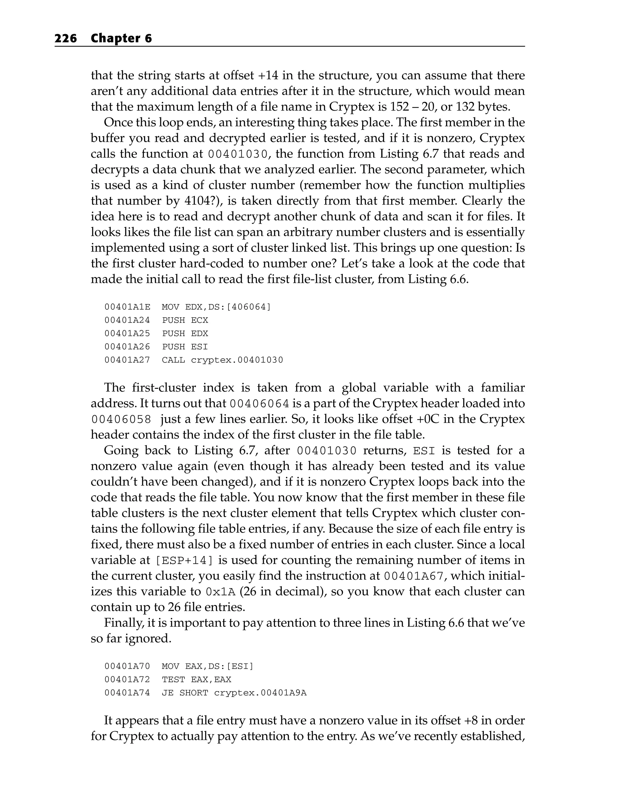 that the string starts at offset +14 in the structure, you can assume that there
aren’t any additional data entries after it in the structure, which would mean
that the maximum length of a file name in Cryptex is 152 – 20, or 132 bytes.
Once this loop ends, an interesting thing takes place. The first member in the
buffer you read and decrypted earlier is tested, and if it is nonzero, Cryptex
calls the function at 00401030, the function from Listing 6.7 that reads and
decrypts a data chunk that we analyzed earlier. The second parameter, which
is used as a kind of cluster number (remember how the function multiplies
that number by 4104?), is taken directly from that first member. Clearly the
idea here is to read and decrypt another chunk of data and scan it for files. It
looks likes the file list can span an arbitrary number clusters and is essentially
implemented using a sort of cluster linked list. This brings up one question: Is
the first cluster hard-coded to number one? Let’s take a look at the code that
made the initial call to read the first file-list cluster, from Listing 6.6.
00401A1E MOV EDX,DS:[406064]
00401A24 PUSH ECX
00401A25 PUSH EDX
00401A26 PUSH ESI
00401A27 CALL cryptex.00401030
The first-cluster index is taken from a global variable with a familiar
address. It turns out that 00406064 is a part of the Cryptex header loaded into
00406058 just a few lines earlier. So, it looks like offset +0C in the Cryptex
header contains the index of the first cluster in the file table.
Going back to Listing 6.7, after 00401030 returns, ESI is tested for a
nonzero value again (even though it has already been tested and its value
couldn’t have been changed), and if it is nonzero Cryptex loops back into the
code that reads the file table. You now know that the first member in these file
table clusters is the next cluster element that tells Cryptex which cluster con-
tains the following file table entries, if any. Because the size of each file entry is
fixed, there must also be a fixed number of entries in each cluster. Since a local
variable at [ESP+14] is used for counting the remaining number of items in
the current cluster, you easily find the instruction at 00401A67, which initial-
izes this variable to 0x1A (26 in decimal), so you know that each cluster can
contain up to 26 file entries.
Finally, it is important to pay attention to three lines in Listing 6.6 that we’ve
so far ignored.
00401A70 MOV EAX,DS:[ESI]
00401A72 TEST EAX,EAX
00401A74 JE SHORT cryptex.00401A9A
It appears that a file entry must have a nonzero value in its offset +8 in order
for Cryptex to actually pay attention to the entry. As we’ve recently established,
226 Chapter 6
 