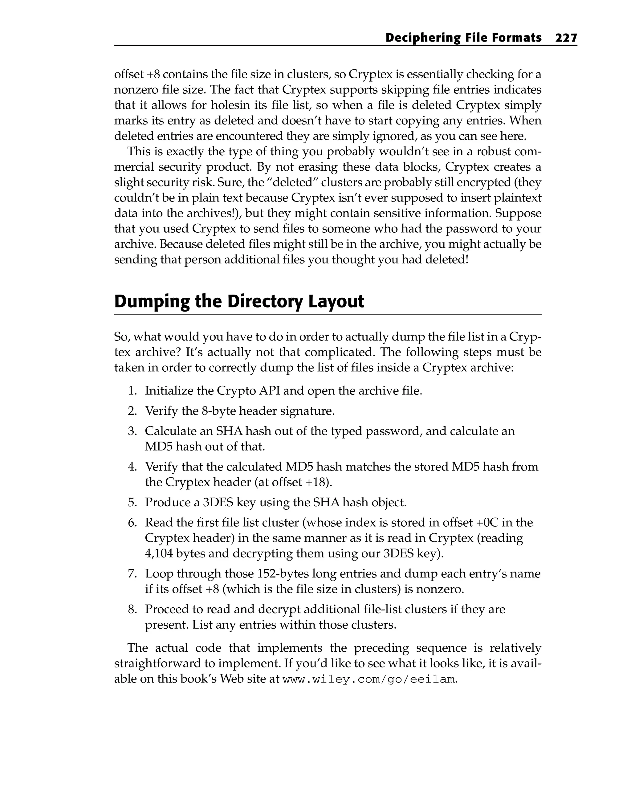 offset +8 contains the file size in clusters, so Cryptex is essentially checking for a
nonzero file size. The fact that Cryptex supports skipping file entries indicates
that it allows for holesin its file list, so when a file is deleted Cryptex simply
marks its entry as deleted and doesn’t have to start copying any entries. When
deleted entries are encountered they are simply ignored, as you can see here.
This is exactly the type of thing you probably wouldn’t see in a robust com-
mercial security product. By not erasing these data blocks, Cryptex creates a
slight security risk. Sure, the “deleted” clusters are probably still encrypted (they
couldn’t be in plain text because Cryptex isn’t ever supposed to insert plaintext
data into the archives!), but they might contain sensitive information. Suppose
that you used Cryptex to send files to someone who had the password to your
archive. Because deleted files might still be in the archive, you might actually be
sending that person additional files you thought you had deleted!
Dumping the Directory Layout
So, what would you have to do in order to actually dump the file list in a Cryp-
tex archive? It’s actually not that complicated. The following steps must be
taken in order to correctly dump the list of files inside a Cryptex archive:
1. Initialize the Crypto API and open the archive file.
2. Verify the 8-byte header signature.
3. Calculate an SHA hash out of the typed password, and calculate an
MD5 hash out of that.
4. Verify that the calculated MD5 hash matches the stored MD5 hash from
the Cryptex header (at offset +18).
5. Produce a 3DES key using the SHA hash object.
6. Read the first file list cluster (whose index is stored in offset +0C in the
Cryptex header) in the same manner as it is read in Cryptex (reading
4,104 bytes and decrypting them using our 3DES key).
7. Loop through those 152-bytes long entries and dump each entry’s name
if its offset +8 (which is the file size in clusters) is nonzero.
8. Proceed to read and decrypt additional file-list clusters if they are
present. List any entries within those clusters.
The actual code that implements the preceding sequence is relatively
straightforward to implement. If you’d like to see what it looks like, it is avail-
able on this book’s Web site at www.wiley.com/go/eeilam.
Deciphering File Formats 227
 