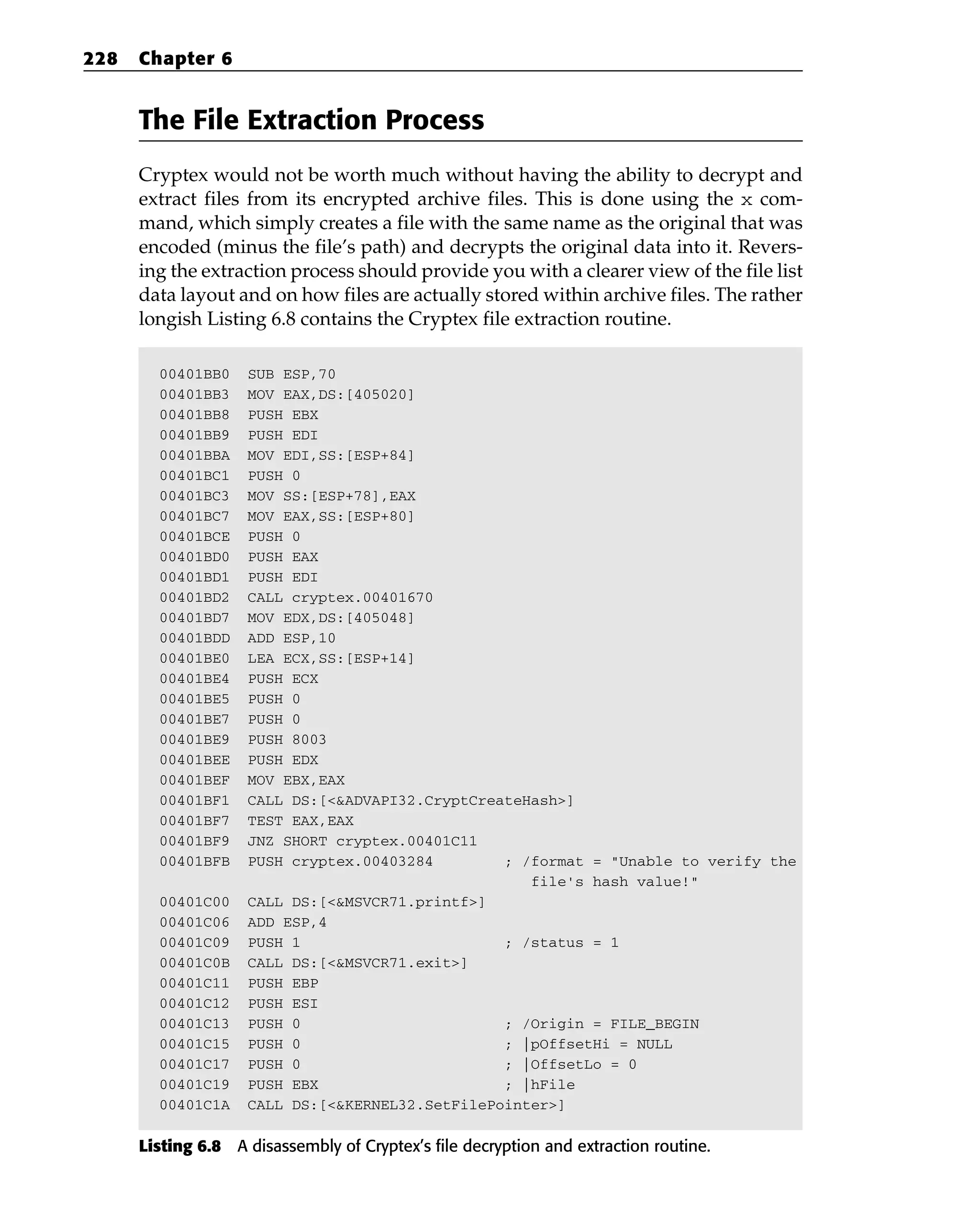 The File Extraction Process
Cryptex would not be worth much without having the ability to decrypt and
extract files from its encrypted archive files. This is done using the x com-
mand, which simply creates a file with the same name as the original that was
encoded (minus the file’s path) and decrypts the original data into it. Revers-
ing the extraction process should provide you with a clearer view of the file list
data layout and on how files are actually stored within archive files. The rather
longish Listing 6.8 contains the Cryptex file extraction routine.
00401BB0 SUB ESP,70
00401BB3 MOV EAX,DS:[405020]
00401BB8 PUSH EBX
00401BB9 PUSH EDI
00401BBA MOV EDI,SS:[ESP+84]
00401BC1 PUSH 0
00401BC3 MOV SS:[ESP+78],EAX
00401BC7 MOV EAX,SS:[ESP+80]
00401BCE PUSH 0
00401BD0 PUSH EAX
00401BD1 PUSH EDI
00401BD2 CALL cryptex.00401670
00401BD7 MOV EDX,DS:[405048]
00401BDD ADD ESP,10
00401BE0 LEA ECX,SS:[ESP+14]
00401BE4 PUSH ECX
00401BE5 PUSH 0
00401BE7 PUSH 0
00401BE9 PUSH 8003
00401BEE PUSH EDX
00401BEF MOV EBX,EAX
00401BF1 CALL DS:[<&ADVAPI32.CryptCreateHash>]
00401BF7 TEST EAX,EAX
00401BF9 JNZ SHORT cryptex.00401C11
00401BFB PUSH cryptex.00403284 ; /format = “Unable to verify the
file’s hash value!”
00401C00 CALL DS:[<&MSVCR71.printf>]
00401C06 ADD ESP,4
00401C09 PUSH 1 ; /status = 1
00401C0B CALL DS:[<&MSVCR71.exit>]
00401C11 PUSH EBP
00401C12 PUSH ESI
00401C13 PUSH 0 ; /Origin = FILE_BEGIN
00401C15 PUSH 0 ; |pOffsetHi = NULL
00401C17 PUSH 0 ; |OffsetLo = 0
00401C19 PUSH EBX ; |hFile
00401C1A CALL DS:[<&KERNEL32.SetFilePointer>]
Listing 6.8 A disassembly of Cryptex’s file decryption and extraction routine.
228 Chapter 6
 