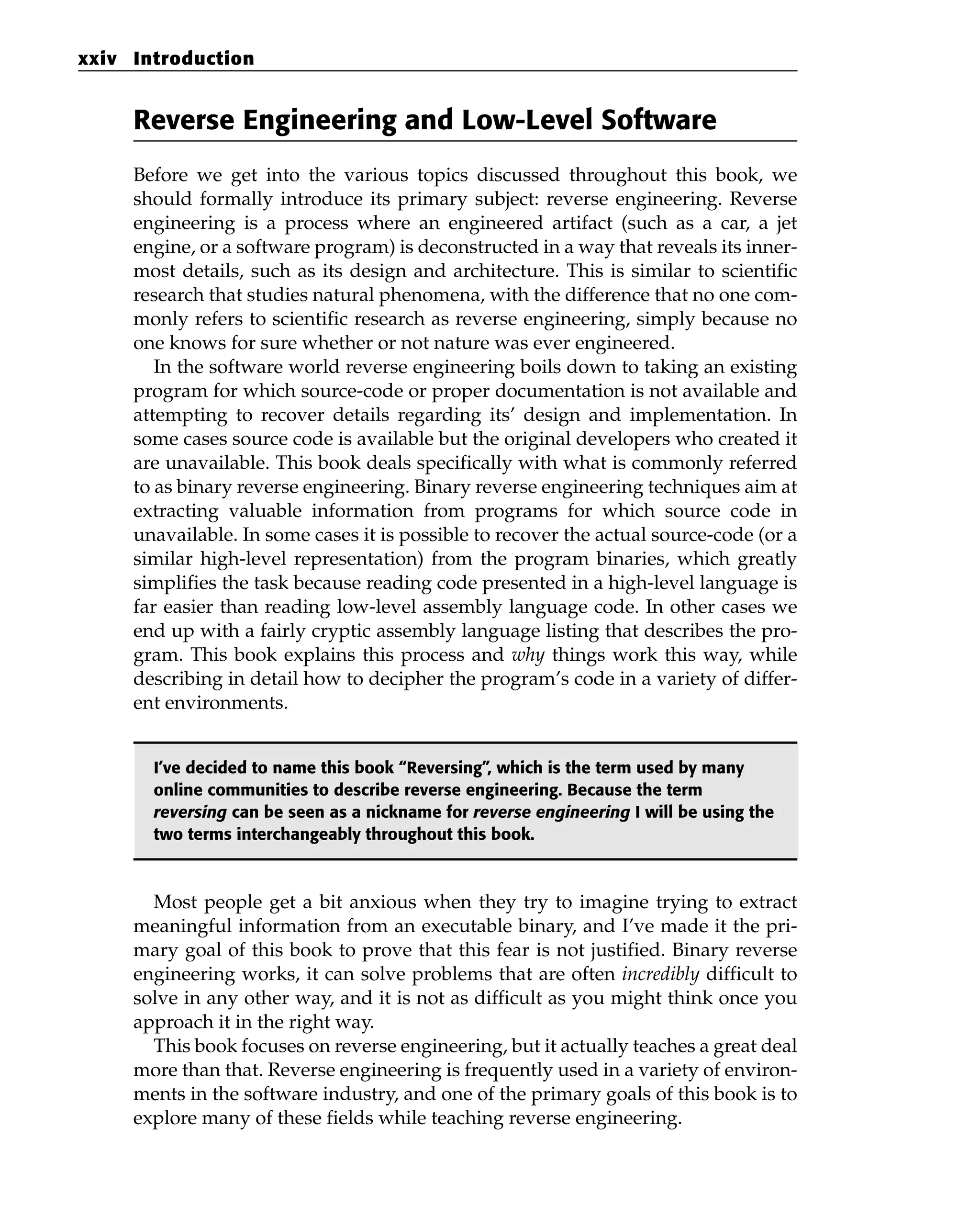 Reverse Engineering and Low-Level Software
Before we get into the various topics discussed throughout this book, we
should formally introduce its primary subject: reverse engineering. Reverse
engineering is a process where an engineered artifact (such as a car, a jet
engine, or a software program) is deconstructed in a way that reveals its inner-
most details, such as its design and architecture. This is similar to scientific
research that studies natural phenomena, with the difference that no one com-
monly refers to scientific research as reverse engineering, simply because no
one knows for sure whether or not nature was ever engineered.
In the software world reverse engineering boils down to taking an existing
program for which source-code or proper documentation is not available and
attempting to recover details regarding its’ design and implementation. In
some cases source code is available but the original developers who created it
are unavailable. This book deals specifically with what is commonly referred
to as binary reverse engineering. Binary reverse engineering techniques aim at
extracting valuable information from programs for which source code in
unavailable. In some cases it is possible to recover the actual source-code (or a
similar high-level representation) from the program binaries, which greatly
simplifies the task because reading code presented in a high-level language is
far easier than reading low-level assembly language code. In other cases we
end up with a fairly cryptic assembly language listing that describes the pro-
gram. This book explains this process and why things work this way, while
describing in detail how to decipher the program’s code in a variety of differ-
ent environments.
I’ve decided to name this book “Reversing”, which is the term used by many
online communities to describe reverse engineering. Because the term
reversing can be seen as a nickname for reverse engineering I will be using the
two terms interchangeably throughout this book.
Most people get a bit anxious when they try to imagine trying to extract
meaningful information from an executable binary, and I’ve made it the pri-
mary goal of this book to prove that this fear is not justified. Binary reverse
engineering works, it can solve problems that are often incredibly difficult to
solve in any other way, and it is not as difficult as you might think once you
approach it in the right way.
This book focuses on reverse engineering, but it actually teaches a great deal
more than that. Reverse engineering is frequently used in a variety of environ-
ments in the software industry, and one of the primary goals of this book is to
explore many of these fields while teaching reverse engineering.
xxiv Introduction
 