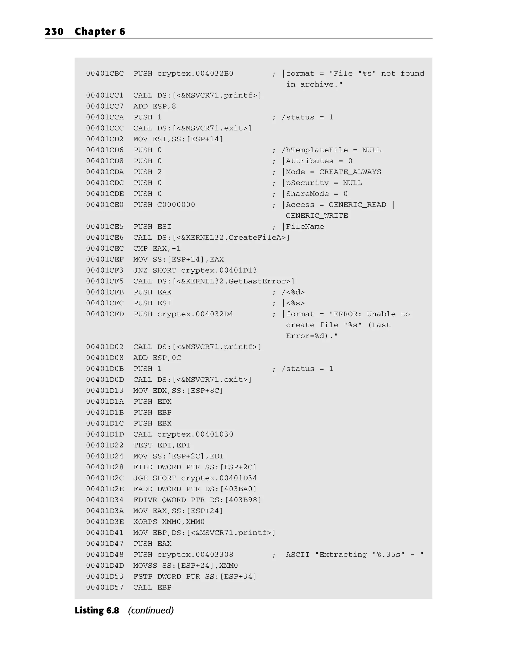 00401CBC PUSH cryptex.004032B0 ; |format = “File “%s” not found
in archive.”
00401CC1 CALL DS:[<&MSVCR71.printf>]
00401CC7 ADD ESP,8
00401CCA PUSH 1 ; /status = 1
00401CCC CALL DS:[<&MSVCR71.exit>]
00401CD2 MOV ESI,SS:[ESP+14]
00401CD6 PUSH 0 ; /hTemplateFile = NULL
00401CD8 PUSH 0 ; |Attributes = 0
00401CDA PUSH 2 ; |Mode = CREATE_ALWAYS
00401CDC PUSH 0 ; |pSecurity = NULL
00401CDE PUSH 0 ; |ShareMode = 0
00401CE0 PUSH C0000000 ; |Access = GENERIC_READ |
GENERIC_WRITE
00401CE5 PUSH ESI ; |FileName
00401CE6 CALL DS:[<&KERNEL32.CreateFileA>]
00401CEC CMP EAX,-1
00401CEF MOV SS:[ESP+14],EAX
00401CF3 JNZ SHORT cryptex.00401D13
00401CF5 CALL DS:[<&KERNEL32.GetLastError>]
00401CFB PUSH EAX ; /<%d>
00401CFC PUSH ESI ; |<%s>
00401CFD PUSH cryptex.004032D4 ; |format = “ERROR: Unable to
create file “%s” (Last
Error=%d).”
00401D02 CALL DS:[<&MSVCR71.printf>]
00401D08 ADD ESP,0C
00401D0B PUSH 1 ; /status = 1
00401D0D CALL DS:[<&MSVCR71.exit>]
00401D13 MOV EDX,SS:[ESP+8C]
00401D1A PUSH EDX
00401D1B PUSH EBP
00401D1C PUSH EBX
00401D1D CALL cryptex.00401030
00401D22 TEST EDI,EDI
00401D24 MOV SS:[ESP+2C],EDI
00401D28 FILD DWORD PTR SS:[ESP+2C]
00401D2C JGE SHORT cryptex.00401D34
00401D2E FADD DWORD PTR DS:[403BA0]
00401D34 FDIVR QWORD PTR DS:[403B98]
00401D3A MOV EAX,SS:[ESP+24]
00401D3E XORPS XMM0,XMM0
00401D41 MOV EBP,DS:[<&MSVCR71.printf>]
00401D47 PUSH EAX
00401D48 PUSH cryptex.00403308 ; ASCII “Extracting “%.35s” - “
00401D4D MOVSS SS:[ESP+24],XMM0
00401D53 FSTP DWORD PTR SS:[ESP+34]
00401D57 CALL EBP
Listing 6.8 (continued)
230 Chapter 6
 