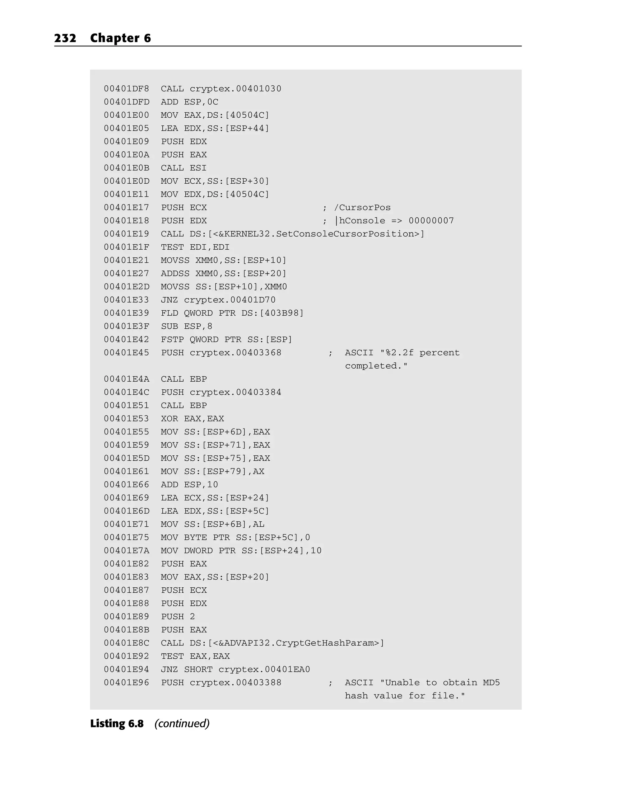 00401DF8 CALL cryptex.00401030
00401DFD ADD ESP,0C
00401E00 MOV EAX,DS:[40504C]
00401E05 LEA EDX,SS:[ESP+44]
00401E09 PUSH EDX
00401E0A PUSH EAX
00401E0B CALL ESI
00401E0D MOV ECX,SS:[ESP+30]
00401E11 MOV EDX,DS:[40504C]
00401E17 PUSH ECX ; /CursorPos
00401E18 PUSH EDX ; |hConsole => 00000007
00401E19 CALL DS:[<&KERNEL32.SetConsoleCursorPosition>]
00401E1F TEST EDI,EDI
00401E21 MOVSS XMM0,SS:[ESP+10]
00401E27 ADDSS XMM0,SS:[ESP+20]
00401E2D MOVSS SS:[ESP+10],XMM0
00401E33 JNZ cryptex.00401D70
00401E39 FLD QWORD PTR DS:[403B98]
00401E3F SUB ESP,8
00401E42 FSTP QWORD PTR SS:[ESP]
00401E45 PUSH cryptex.00403368 ; ASCII “%2.2f percent
completed.”
00401E4A CALL EBP
00401E4C PUSH cryptex.00403384
00401E51 CALL EBP
00401E53 XOR EAX,EAX
00401E55 MOV SS:[ESP+6D],EAX
00401E59 MOV SS:[ESP+71],EAX
00401E5D MOV SS:[ESP+75],EAX
00401E61 MOV SS:[ESP+79],AX
00401E66 ADD ESP,10
00401E69 LEA ECX,SS:[ESP+24]
00401E6D LEA EDX,SS:[ESP+5C]
00401E71 MOV SS:[ESP+6B],AL
00401E75 MOV BYTE PTR SS:[ESP+5C],0
00401E7A MOV DWORD PTR SS:[ESP+24],10
00401E82 PUSH EAX
00401E83 MOV EAX,SS:[ESP+20]
00401E87 PUSH ECX
00401E88 PUSH EDX
00401E89 PUSH 2
00401E8B PUSH EAX
00401E8C CALL DS:[<&ADVAPI32.CryptGetHashParam>]
00401E92 TEST EAX,EAX
00401E94 JNZ SHORT cryptex.00401EA0
00401E96 PUSH cryptex.00403388 ; ASCII “Unable to obtain MD5
hash value for file.”
Listing 6.8 (continued)
232 Chapter 6
 