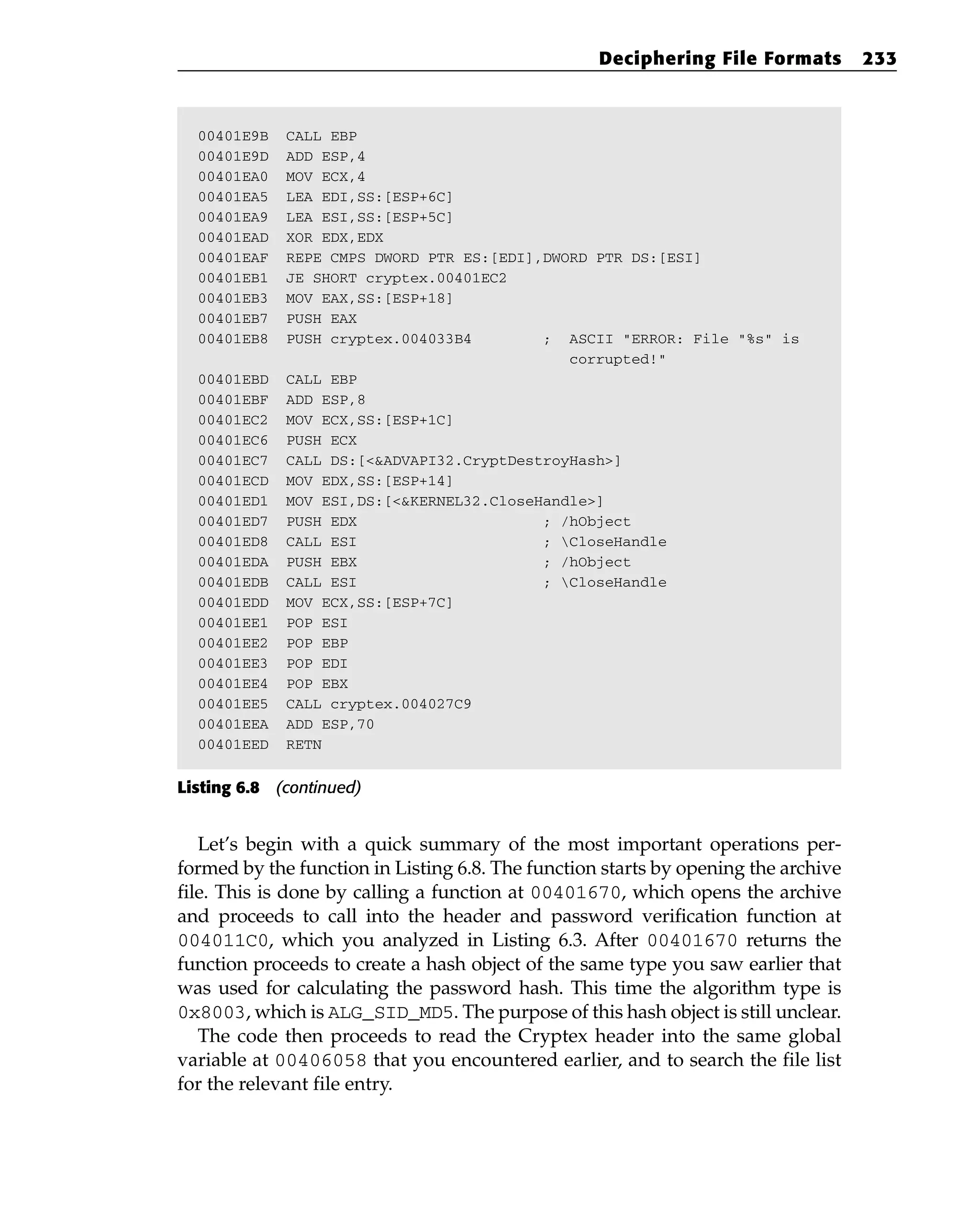 00401E9B CALL EBP
00401E9D ADD ESP,4
00401EA0 MOV ECX,4
00401EA5 LEA EDI,SS:[ESP+6C]
00401EA9 LEA ESI,SS:[ESP+5C]
00401EAD XOR EDX,EDX
00401EAF REPE CMPS DWORD PTR ES:[EDI],DWORD PTR DS:[ESI]
00401EB1 JE SHORT cryptex.00401EC2
00401EB3 MOV EAX,SS:[ESP+18]
00401EB7 PUSH EAX
00401EB8 PUSH cryptex.004033B4 ; ASCII “ERROR: File “%s” is
corrupted!”
00401EBD CALL EBP
00401EBF ADD ESP,8
00401EC2 MOV ECX,SS:[ESP+1C]
00401EC6 PUSH ECX
00401EC7 CALL DS:[<&ADVAPI32.CryptDestroyHash>]
00401ECD MOV EDX,SS:[ESP+14]
00401ED1 MOV ESI,DS:[<&KERNEL32.CloseHandle>]
00401ED7 PUSH EDX ; /hObject
00401ED8 CALL ESI ; CloseHandle
00401EDA PUSH EBX ; /hObject
00401EDB CALL ESI ; CloseHandle
00401EDD MOV ECX,SS:[ESP+7C]
00401EE1 POP ESI
00401EE2 POP EBP
00401EE3 POP EDI
00401EE4 POP EBX
00401EE5 CALL cryptex.004027C9
00401EEA ADD ESP,70
00401EED RETN
Listing 6.8 (continued)
Let’s begin with a quick summary of the most important operations per-
formed by the function in Listing 6.8. The function starts by opening the archive
file. This is done by calling a function at 00401670, which opens the archive
and proceeds to call into the header and password verification function at
004011C0, which you analyzed in Listing 6.3. After 00401670 returns the
function proceeds to create a hash object of the same type you saw earlier that
was used for calculating the password hash. This time the algorithm type is
0x8003, which is ALG_SID_MD5. The purpose of this hash object is still unclear.
The code then proceeds to read the Cryptex header into the same global
variable at 00406058 that you encountered earlier, and to search the file list
for the relevant file entry.
Deciphering File Formats 233
 