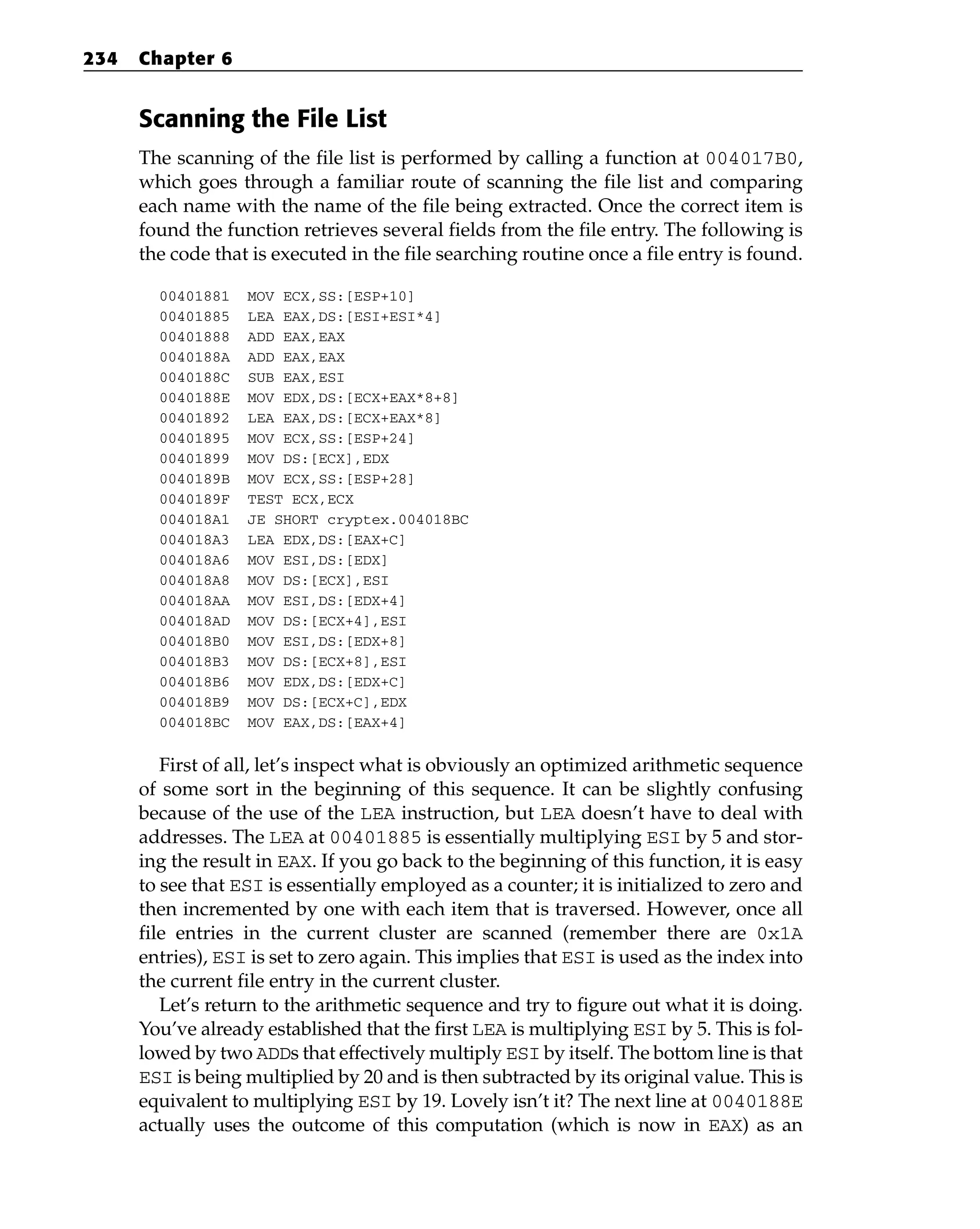 Scanning the File List
The scanning of the file list is performed by calling a function at 004017B0,
which goes through a familiar route of scanning the file list and comparing
each name with the name of the file being extracted. Once the correct item is
found the function retrieves several fields from the file entry. The following is
the code that is executed in the file searching routine once a file entry is found.
00401881 MOV ECX,SS:[ESP+10]
00401885 LEA EAX,DS:[ESI+ESI*4]
00401888 ADD EAX,EAX
0040188A ADD EAX,EAX
0040188C SUB EAX,ESI
0040188E MOV EDX,DS:[ECX+EAX*8+8]
00401892 LEA EAX,DS:[ECX+EAX*8]
00401895 MOV ECX,SS:[ESP+24]
00401899 MOV DS:[ECX],EDX
0040189B MOV ECX,SS:[ESP+28]
0040189F TEST ECX,ECX
004018A1 JE SHORT cryptex.004018BC
004018A3 LEA EDX,DS:[EAX+C]
004018A6 MOV ESI,DS:[EDX]
004018A8 MOV DS:[ECX],ESI
004018AA MOV ESI,DS:[EDX+4]
004018AD MOV DS:[ECX+4],ESI
004018B0 MOV ESI,DS:[EDX+8]
004018B3 MOV DS:[ECX+8],ESI
004018B6 MOV EDX,DS:[EDX+C]
004018B9 MOV DS:[ECX+C],EDX
004018BC MOV EAX,DS:[EAX+4]
First of all, let’s inspect what is obviously an optimized arithmetic sequence
of some sort in the beginning of this sequence. It can be slightly confusing
because of the use of the LEA instruction, but LEA doesn’t have to deal with
addresses. The LEA at 00401885 is essentially multiplying ESI by 5 and stor-
ing the result in EAX. If you go back to the beginning of this function, it is easy
to see that ESI is essentially employed as a counter; it is initialized to zero and
then incremented by one with each item that is traversed. However, once all
file entries in the current cluster are scanned (remember there are 0x1A
entries), ESI is set to zero again. This implies that ESI is used as the index into
the current file entry in the current cluster.
Let’s return to the arithmetic sequence and try to figure out what it is doing.
You’ve already established that the first LEA is multiplying ESI by 5. This is fol-
lowed by two ADDs that effectively multiply ESI by itself. The bottom line is that
ESI is being multiplied by 20 and is then subtracted by its original value. This is
equivalent to multiplying ESI by 19. Lovely isn’t it? The next line at 0040188E
actually uses the outcome of this computation (which is now in EAX) as an
234 Chapter 6
 