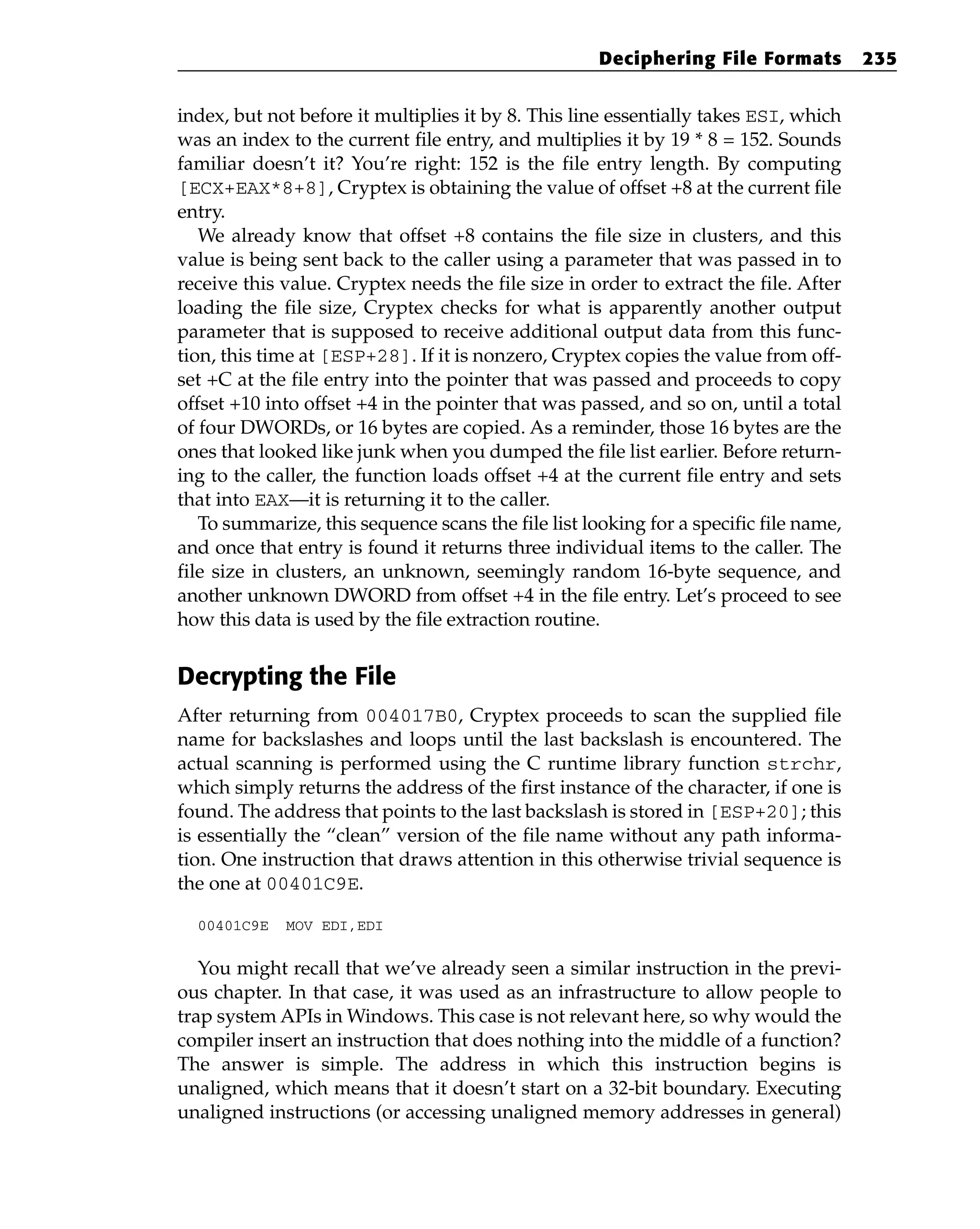 index, but not before it multiplies it by 8. This line essentially takes ESI, which
was an index to the current file entry, and multiplies it by 19 * 8 = 152. Sounds
familiar doesn’t it? You’re right: 152 is the file entry length. By computing
[ECX+EAX*8+8], Cryptex is obtaining the value of offset +8 at the current file
entry.
We already know that offset +8 contains the file size in clusters, and this
value is being sent back to the caller using a parameter that was passed in to
receive this value. Cryptex needs the file size in order to extract the file. After
loading the file size, Cryptex checks for what is apparently another output
parameter that is supposed to receive additional output data from this func-
tion, this time at [ESP+28]. If it is nonzero, Cryptex copies the value from off-
set +C at the file entry into the pointer that was passed and proceeds to copy
offset +10 into offset +4 in the pointer that was passed, and so on, until a total
of four DWORDs, or 16 bytes are copied. As a reminder, those 16 bytes are the
ones that looked like junk when you dumped the file list earlier. Before return-
ing to the caller, the function loads offset +4 at the current file entry and sets
that into EAX—it is returning it to the caller.
To summarize, this sequence scans the file list looking for a specific file name,
and once that entry is found it returns three individual items to the caller. The
file size in clusters, an unknown, seemingly random 16-byte sequence, and
another unknown DWORD from offset +4 in the file entry. Let’s proceed to see
how this data is used by the file extraction routine.
Decrypting the File
After returning from 004017B0, Cryptex proceeds to scan the supplied file
name for backslashes and loops until the last backslash is encountered. The
actual scanning is performed using the C runtime library function strchr,
which simply returns the address of the first instance of the character, if one is
found. The address that points to the last backslash is stored in [ESP+20]; this
is essentially the “clean” version of the file name without any path informa-
tion. One instruction that draws attention in this otherwise trivial sequence is
the one at 00401C9E.
00401C9E MOV EDI,EDI
You might recall that we’ve already seen a similar instruction in the previ-
ous chapter. In that case, it was used as an infrastructure to allow people to
trap system APIs in Windows. This case is not relevant here, so why would the
compiler insert an instruction that does nothing into the middle of a function?
The answer is simple. The address in which this instruction begins is
unaligned, which means that it doesn’t start on a 32-bit boundary. Executing
unaligned instructions (or accessing unaligned memory addresses in general)
Deciphering File Formats 235
 