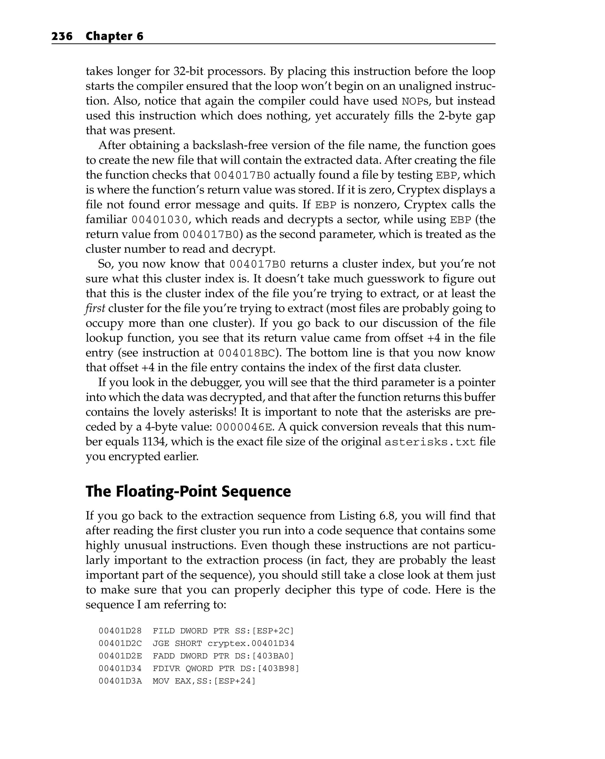 takes longer for 32-bit processors. By placing this instruction before the loop
starts the compiler ensured that the loop won’t begin on an unaligned instruc-
tion. Also, notice that again the compiler could have used NOPs, but instead
used this instruction which does nothing, yet accurately fills the 2-byte gap
that was present.
After obtaining a backslash-free version of the file name, the function goes
to create the new file that will contain the extracted data. After creating the file
the function checks that 004017B0 actually found a file by testing EBP, which
is where the function’s return value was stored. If it is zero, Cryptex displays a
file not found error message and quits. If EBP is nonzero, Cryptex calls the
familiar 00401030, which reads and decrypts a sector, while using EBP (the
return value from 004017B0) as the second parameter, which is treated as the
cluster number to read and decrypt.
So, you now know that 004017B0 returns a cluster index, but you’re not
sure what this cluster index is. It doesn’t take much guesswork to figure out
that this is the cluster index of the file you’re trying to extract, or at least the
first cluster for the file you’re trying to extract (most files are probably going to
occupy more than one cluster). If you go back to our discussion of the file
lookup function, you see that its return value came from offset +4 in the file
entry (see instruction at 004018BC). The bottom line is that you now know
that offset +4 in the file entry contains the index of the first data cluster.
If you look in the debugger, you will see that the third parameter is a pointer
into which the data was decrypted, and that after the function returns this buffer
contains the lovely asterisks! It is important to note that the asterisks are pre-
ceded by a 4-byte value: 0000046E. A quick conversion reveals that this num-
ber equals 1134, which is the exact file size of the original asterisks.txt file
you encrypted earlier.
The Floating-Point Sequence
If you go back to the extraction sequence from Listing 6.8, you will find that
after reading the first cluster you run into a code sequence that contains some
highly unusual instructions. Even though these instructions are not particu-
larly important to the extraction process (in fact, they are probably the least
important part of the sequence), you should still take a close look at them just
to make sure that you can properly decipher this type of code. Here is the
sequence I am referring to:
00401D28 FILD DWORD PTR SS:[ESP+2C]
00401D2C JGE SHORT cryptex.00401D34
00401D2E FADD DWORD PTR DS:[403BA0]
00401D34 FDIVR QWORD PTR DS:[403B98]
00401D3A MOV EAX,SS:[ESP+24]
236 Chapter 6
 