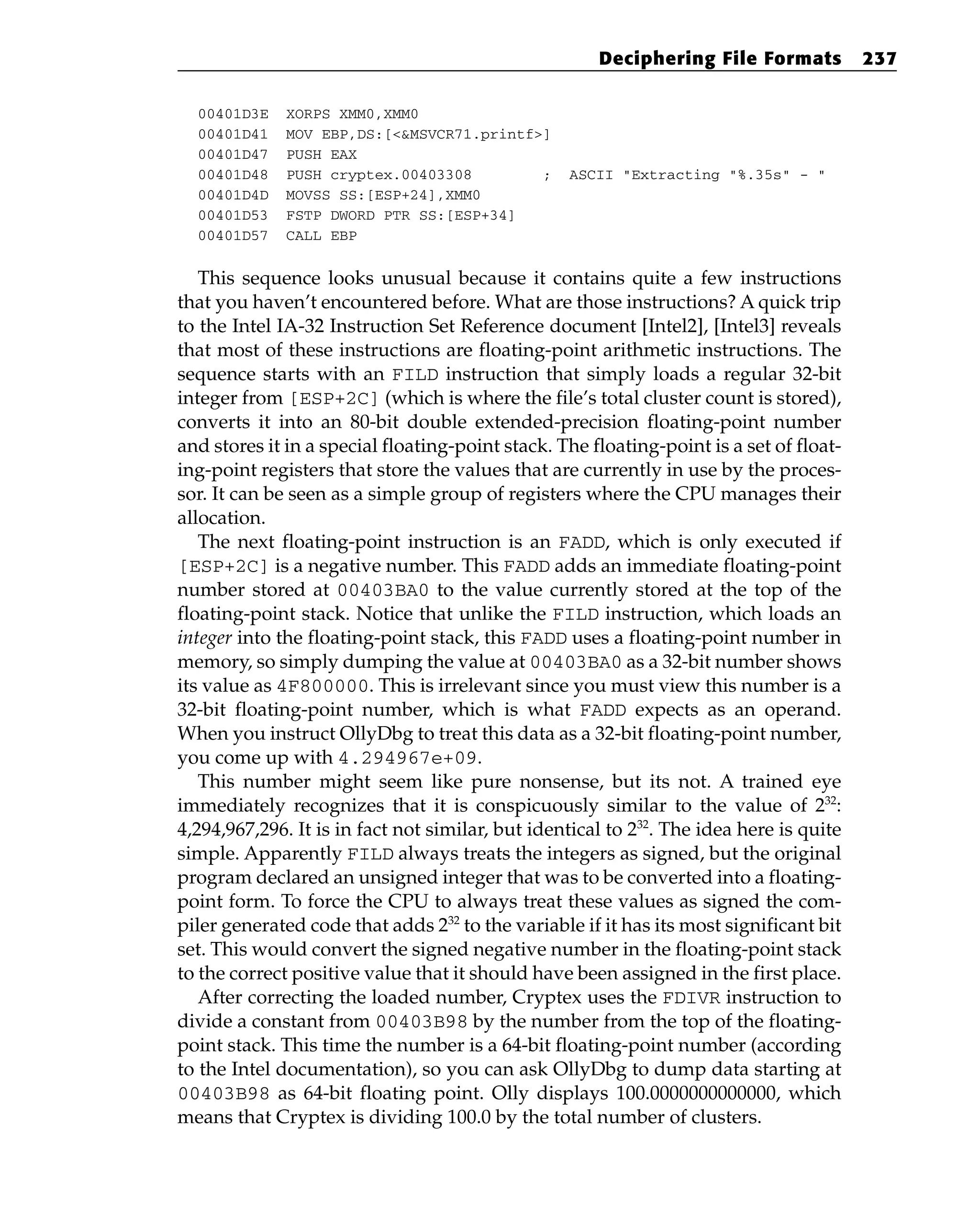 00401D3E XORPS XMM0,XMM0
00401D41 MOV EBP,DS:[<&MSVCR71.printf>]
00401D47 PUSH EAX
00401D48 PUSH cryptex.00403308 ; ASCII “Extracting “%.35s” - “
00401D4D MOVSS SS:[ESP+24],XMM0
00401D53 FSTP DWORD PTR SS:[ESP+34]
00401D57 CALL EBP
This sequence looks unusual because it contains quite a few instructions
that you haven’t encountered before. What are those instructions? A quick trip
to the Intel IA-32 Instruction Set Reference document [Intel2], [Intel3] reveals
that most of these instructions are floating-point arithmetic instructions. The
sequence starts with an FILD instruction that simply loads a regular 32-bit
integer from [ESP+2C] (which is where the file’s total cluster count is stored),
converts it into an 80-bit double extended-precision floating-point number
and stores it in a special floating-point stack. The floating-point is a set of float-
ing-point registers that store the values that are currently in use by the proces-
sor. It can be seen as a simple group of registers where the CPU manages their
allocation.
The next floating-point instruction is an FADD, which is only executed if
[ESP+2C] is a negative number. This FADD adds an immediate floating-point
number stored at 00403BA0 to the value currently stored at the top of the
floating-point stack. Notice that unlike the FILD instruction, which loads an
integer into the floating-point stack, this FADD uses a floating-point number in
memory, so simply dumping the value at 00403BA0 as a 32-bit number shows
its value as 4F800000. This is irrelevant since you must view this number is a
32-bit floating-point number, which is what FADD expects as an operand.
When you instruct OllyDbg to treat this data as a 32-bit floating-point number,
you come up with 4.294967e+09.
This number might seem like pure nonsense, but its not. A trained eye
immediately recognizes that it is conspicuously similar to the value of 232
:
4,294,967,296. It is in fact not similar, but identical to 232
. The idea here is quite
simple. Apparently FILD always treats the integers as signed, but the original
program declared an unsigned integer that was to be converted into a floating-
point form. To force the CPU to always treat these values as signed the com-
piler generated code that adds 232
to the variable if it has its most significant bit
set. This would convert the signed negative number in the floating-point stack
to the correct positive value that it should have been assigned in the first place.
After correcting the loaded number, Cryptex uses the FDIVR instruction to
divide a constant from 00403B98 by the number from the top of the floating-
point stack. This time the number is a 64-bit floating-point number (according
to the Intel documentation), so you can ask OllyDbg to dump data starting at
00403B98 as 64-bit floating point. Olly displays 100.0000000000000, which
means that Cryptex is dividing 100.0 by the total number of clusters.
Deciphering File Formats 237
 