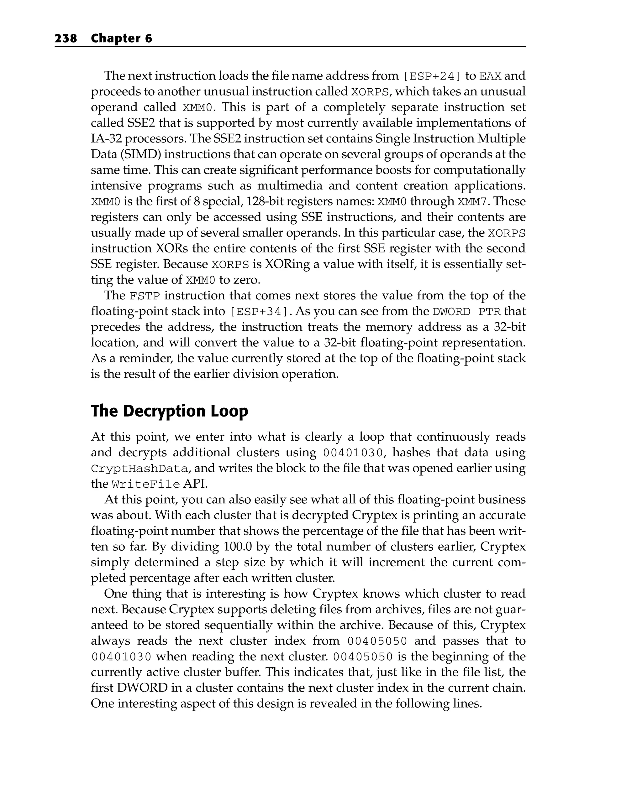 The next instruction loads the file name address from [ESP+24] to EAX and
proceeds to another unusual instruction called XORPS, which takes an unusual
operand called XMM0. This is part of a completely separate instruction set
called SSE2 that is supported by most currently available implementations of
IA-32 processors. The SSE2 instruction set contains Single Instruction Multiple
Data (SIMD) instructions that can operate on several groups of operands at the
same time. This can create significant performance boosts for computationally
intensive programs such as multimedia and content creation applications.
XMM0 is the first of 8 special, 128-bit registers names: XMM0 through XMM7. These
registers can only be accessed using SSE instructions, and their contents are
usually made up of several smaller operands. In this particular case, the XORPS
instruction XORs the entire contents of the first SSE register with the second
SSE register. Because XORPS is XORing a value with itself, it is essentially set-
ting the value of XMM0 to zero.
The FSTP instruction that comes next stores the value from the top of the
floating-point stack into [ESP+34]. As you can see from the DWORD PTR that
precedes the address, the instruction treats the memory address as a 32-bit
location, and will convert the value to a 32-bit floating-point representation.
As a reminder, the value currently stored at the top of the floating-point stack
is the result of the earlier division operation.
The Decryption Loop
At this point, we enter into what is clearly a loop that continuously reads
and decrypts additional clusters using 00401030, hashes that data using
CryptHashData, and writes the block to the file that was opened earlier using
the WriteFile API.
At this point, you can also easily see what all of this floating-point business
was about. With each cluster that is decrypted Cryptex is printing an accurate
floating-point number that shows the percentage of the file that has been writ-
ten so far. By dividing 100.0 by the total number of clusters earlier, Cryptex
simply determined a step size by which it will increment the current com-
pleted percentage after each written cluster.
One thing that is interesting is how Cryptex knows which cluster to read
next. Because Cryptex supports deleting files from archives, files are not guar-
anteed to be stored sequentially within the archive. Because of this, Cryptex
always reads the next cluster index from 00405050 and passes that to
00401030 when reading the next cluster. 00405050 is the beginning of the
currently active cluster buffer. This indicates that, just like in the file list, the
first DWORD in a cluster contains the next cluster index in the current chain.
One interesting aspect of this design is revealed in the following lines.
238 Chapter 6
 