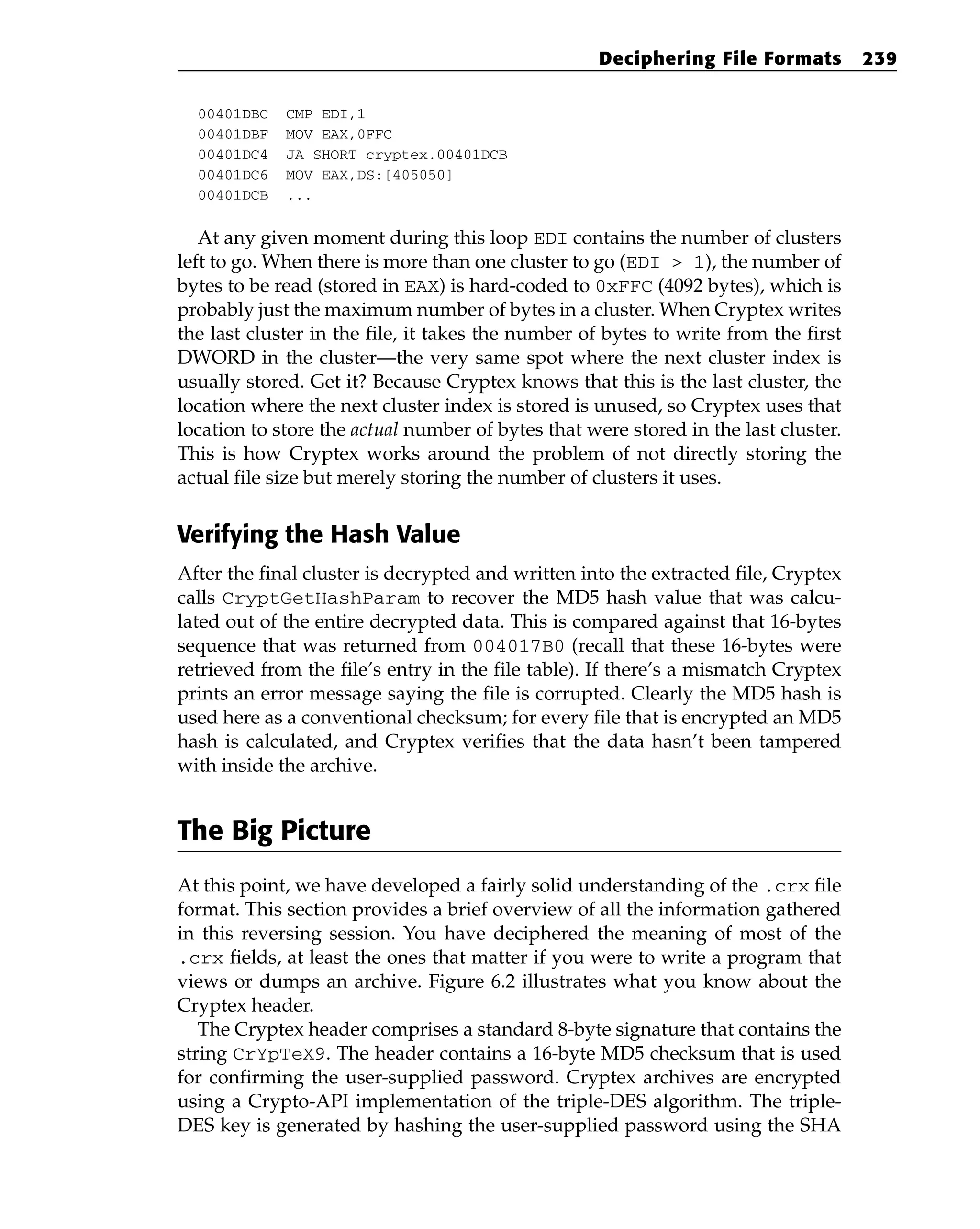 00401DBC CMP EDI,1
00401DBF MOV EAX,0FFC
00401DC4 JA SHORT cryptex.00401DCB
00401DC6 MOV EAX,DS:[405050]
00401DCB ...
At any given moment during this loop EDI contains the number of clusters
left to go. When there is more than one cluster to go (EDI > 1), the number of
bytes to be read (stored in EAX) is hard-coded to 0xFFC (4092 bytes), which is
probably just the maximum number of bytes in a cluster. When Cryptex writes
the last cluster in the file, it takes the number of bytes to write from the first
DWORD in the cluster—the very same spot where the next cluster index is
usually stored. Get it? Because Cryptex knows that this is the last cluster, the
location where the next cluster index is stored is unused, so Cryptex uses that
location to store the actual number of bytes that were stored in the last cluster.
This is how Cryptex works around the problem of not directly storing the
actual file size but merely storing the number of clusters it uses.
Verifying the Hash Value
After the final cluster is decrypted and written into the extracted file, Cryptex
calls CryptGetHashParam to recover the MD5 hash value that was calcu-
lated out of the entire decrypted data. This is compared against that 16-bytes
sequence that was returned from 004017B0 (recall that these 16-bytes were
retrieved from the file’s entry in the file table). If there’s a mismatch Cryptex
prints an error message saying the file is corrupted. Clearly the MD5 hash is
used here as a conventional checksum; for every file that is encrypted an MD5
hash is calculated, and Cryptex verifies that the data hasn’t been tampered
with inside the archive.
The Big Picture
At this point, we have developed a fairly solid understanding of the .crx file
format. This section provides a brief overview of all the information gathered
in this reversing session. You have deciphered the meaning of most of the
.crx fields, at least the ones that matter if you were to write a program that
views or dumps an archive. Figure 6.2 illustrates what you know about the
Cryptex header.
The Cryptex header comprises a standard 8-byte signature that contains the
string CrYpTeX9. The header contains a 16-byte MD5 checksum that is used
for confirming the user-supplied password. Cryptex archives are encrypted
using a Crypto-API implementation of the triple-DES algorithm. The triple-
DES key is generated by hashing the user-supplied password using the SHA
Deciphering File Formats 239
 