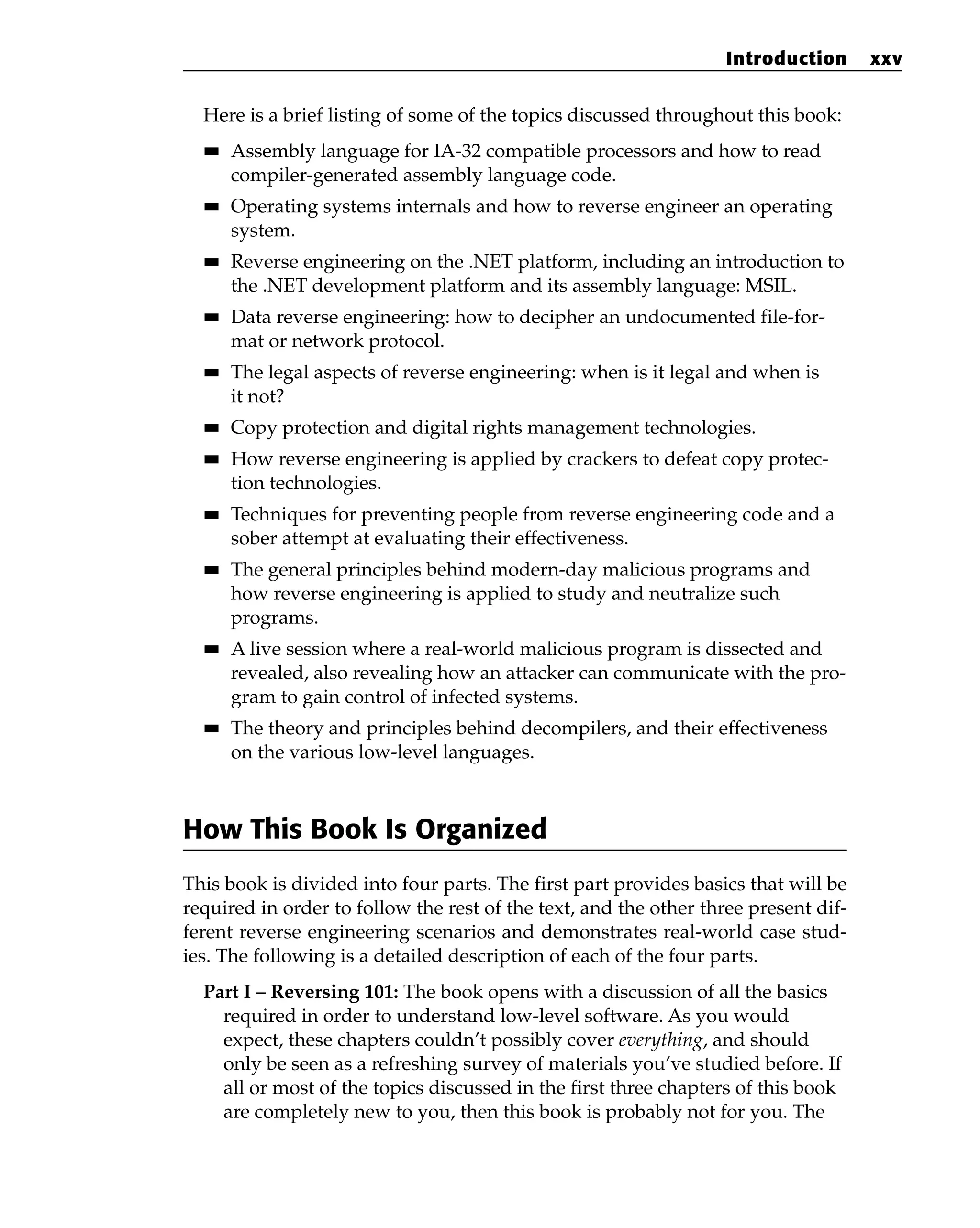 Here is a brief listing of some of the topics discussed throughout this book:
■
■ Assembly language for IA-32 compatible processors and how to read
compiler-generated assembly language code.
■
■ Operating systems internals and how to reverse engineer an operating
system.
■
■ Reverse engineering on the .NET platform, including an introduction to
the .NET development platform and its assembly language: MSIL.
■
■ Data reverse engineering: how to decipher an undocumented file-for-
mat or network protocol.
■
■ The legal aspects of reverse engineering: when is it legal and when is
it not?
■
■ Copy protection and digital rights management technologies.
■
■ How reverse engineering is applied by crackers to defeat copy protec-
tion technologies.
■
■ Techniques for preventing people from reverse engineering code and a
sober attempt at evaluating their effectiveness.
■
■ The general principles behind modern-day malicious programs and
how reverse engineering is applied to study and neutralize such
programs.
■
■ A live session where a real-world malicious program is dissected and
revealed, also revealing how an attacker can communicate with the pro-
gram to gain control of infected systems.
■
■ The theory and principles behind decompilers, and their effectiveness
on the various low-level languages.
How This Book Is Organized
This book is divided into four parts. The first part provides basics that will be
required in order to follow the rest of the text, and the other three present dif-
ferent reverse engineering scenarios and demonstrates real-world case stud-
ies. The following is a detailed description of each of the four parts.
Part I – Reversing 101: The book opens with a discussion of all the basics
required in order to understand low-level software. As you would
expect, these chapters couldn’t possibly cover everything, and should
only be seen as a refreshing survey of materials you’ve studied before. If
all or most of the topics discussed in the first three chapters of this book
are completely new to you, then this book is probably not for you. The
Introduction xxv
 