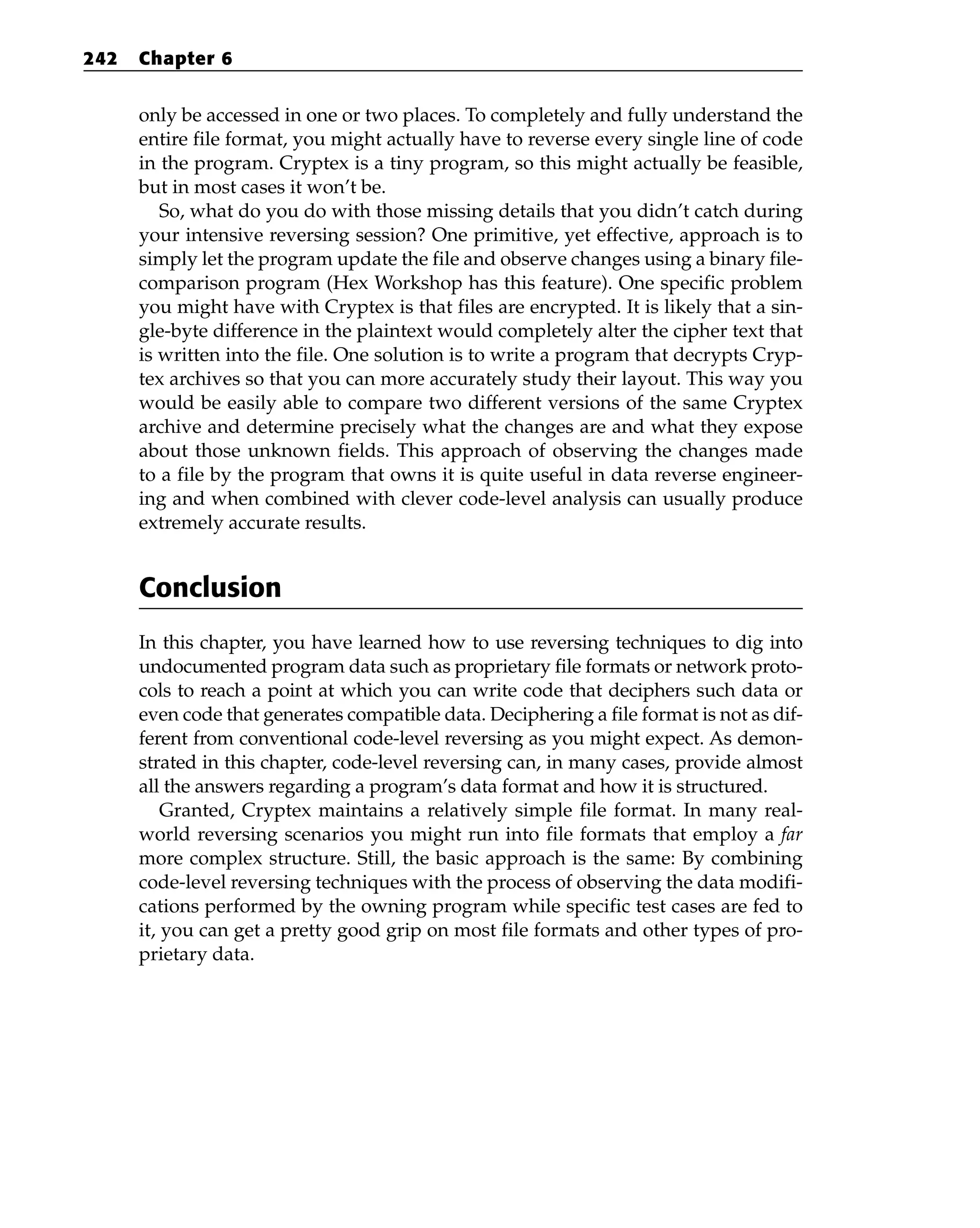 only be accessed in one or two places. To completely and fully understand the
entire file format, you might actually have to reverse every single line of code
in the program. Cryptex is a tiny program, so this might actually be feasible,
but in most cases it won’t be.
So, what do you do with those missing details that you didn’t catch during
your intensive reversing session? One primitive, yet effective, approach is to
simply let the program update the file and observe changes using a binary file-
comparison program (Hex Workshop has this feature). One specific problem
you might have with Cryptex is that files are encrypted. It is likely that a sin-
gle-byte difference in the plaintext would completely alter the cipher text that
is written into the file. One solution is to write a program that decrypts Cryp-
tex archives so that you can more accurately study their layout. This way you
would be easily able to compare two different versions of the same Cryptex
archive and determine precisely what the changes are and what they expose
about those unknown fields. This approach of observing the changes made
to a file by the program that owns it is quite useful in data reverse engineer-
ing and when combined with clever code-level analysis can usually produce
extremely accurate results.
Conclusion
In this chapter, you have learned how to use reversing techniques to dig into
undocumented program data such as proprietary file formats or network proto-
cols to reach a point at which you can write code that deciphers such data or
even code that generates compatible data. Deciphering a file format is not as dif-
ferent from conventional code-level reversing as you might expect. As demon-
strated in this chapter, code-level reversing can, in many cases, provide almost
all the answers regarding a program’s data format and how it is structured.
Granted, Cryptex maintains a relatively simple file format. In many real-
world reversing scenarios you might run into file formats that employ a far
more complex structure. Still, the basic approach is the same: By combining
code-level reversing techniques with the process of observing the data modifi-
cations performed by the owning program while specific test cases are fed to
it, you can get a pretty good grip on most file formats and other types of pro-
prietary data.
242 Chapter 6
 