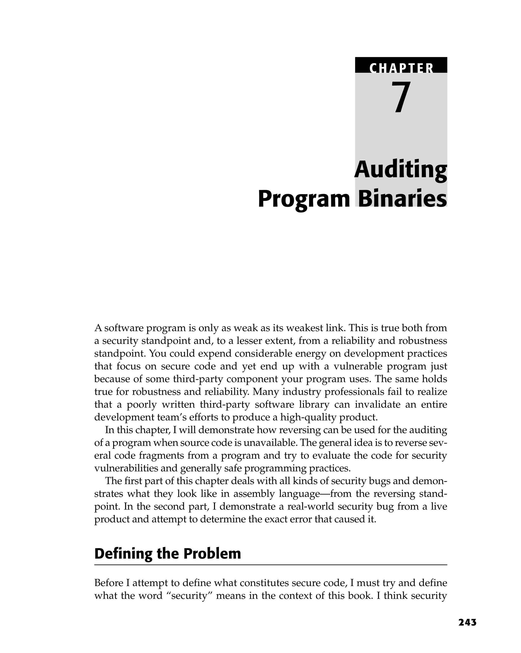 243
A software program is only as weak as its weakest link. This is true both from
a security standpoint and, to a lesser extent, from a reliability and robustness
standpoint. You could expend considerable energy on development practices
that focus on secure code and yet end up with a vulnerable program just
because of some third-party component your program uses. The same holds
true for robustness and reliability. Many industry professionals fail to realize
that a poorly written third-party software library can invalidate an entire
development team’s efforts to produce a high-quality product.
In this chapter, I will demonstrate how reversing can be used for the auditing
of a program when source code is unavailable. The general idea is to reverse sev-
eral code fragments from a program and try to evaluate the code for security
vulnerabilities and generally safe programming practices.
The first part of this chapter deals with all kinds of security bugs and demon-
strates what they look like in assembly language—from the reversing stand-
point. In the second part, I demonstrate a real-world security bug from a live
product and attempt to determine the exact error that caused it.
Defining the Problem
Before I attempt to define what constitutes secure code, I must try and define
what the word “security” means in the context of this book. I think security
Auditing
Program Binaries
C HAPTE R
7
 