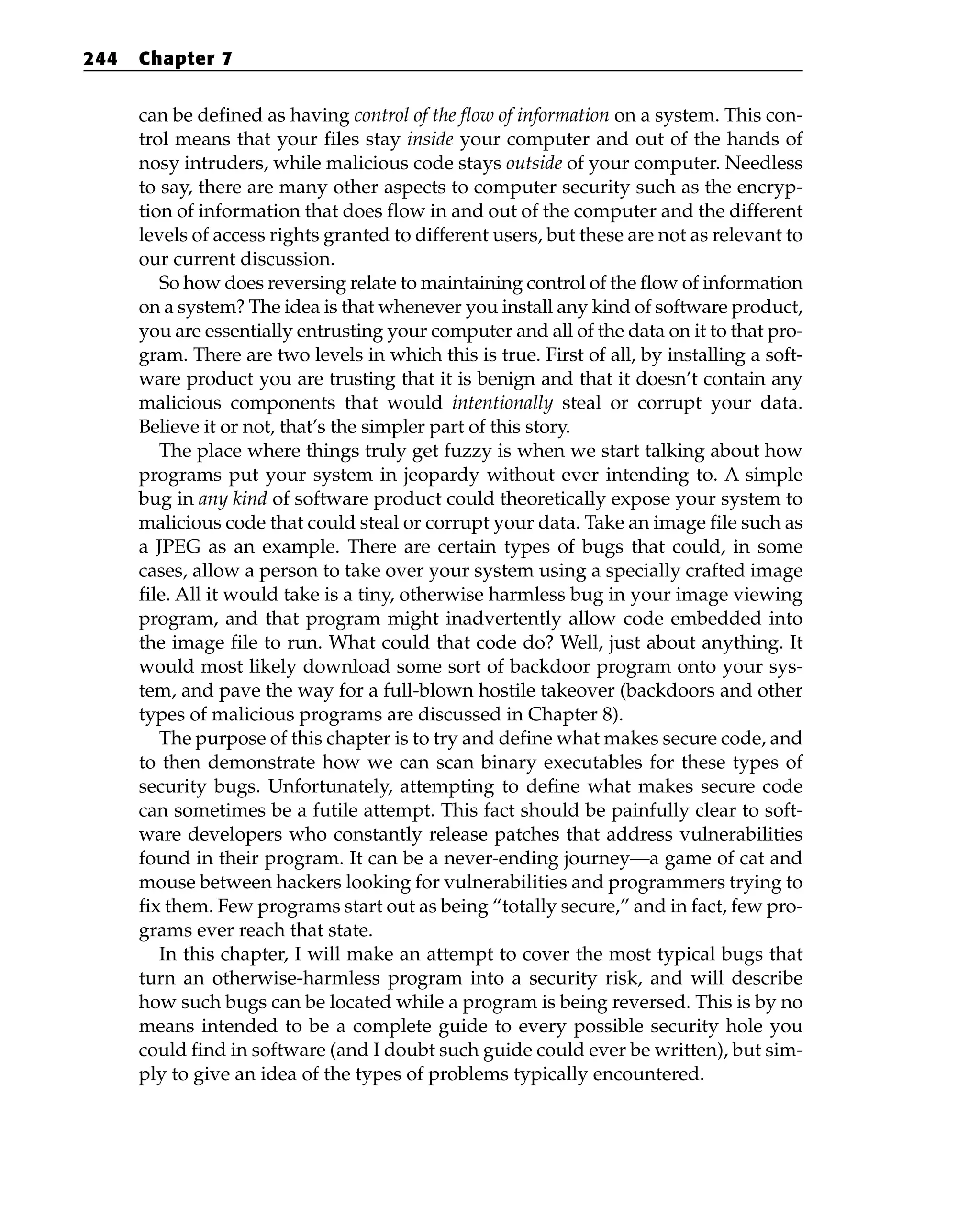 can be defined as having control of the flow of information on a system. This con-
trol means that your files stay inside your computer and out of the hands of
nosy intruders, while malicious code stays outside of your computer. Needless
to say, there are many other aspects to computer security such as the encryp-
tion of information that does flow in and out of the computer and the different
levels of access rights granted to different users, but these are not as relevant to
our current discussion.
So how does reversing relate to maintaining control of the flow of information
on a system? The idea is that whenever you install any kind of software product,
you are essentially entrusting your computer and all of the data on it to that pro-
gram. There are two levels in which this is true. First of all, by installing a soft-
ware product you are trusting that it is benign and that it doesn’t contain any
malicious components that would intentionally steal or corrupt your data.
Believe it or not, that’s the simpler part of this story.
The place where things truly get fuzzy is when we start talking about how
programs put your system in jeopardy without ever intending to. A simple
bug in any kind of software product could theoretically expose your system to
malicious code that could steal or corrupt your data. Take an image file such as
a JPEG as an example. There are certain types of bugs that could, in some
cases, allow a person to take over your system using a specially crafted image
file. All it would take is a tiny, otherwise harmless bug in your image viewing
program, and that program might inadvertently allow code embedded into
the image file to run. What could that code do? Well, just about anything. It
would most likely download some sort of backdoor program onto your sys-
tem, and pave the way for a full-blown hostile takeover (backdoors and other
types of malicious programs are discussed in Chapter 8).
The purpose of this chapter is to try and define what makes secure code, and
to then demonstrate how we can scan binary executables for these types of
security bugs. Unfortunately, attempting to define what makes secure code
can sometimes be a futile attempt. This fact should be painfully clear to soft-
ware developers who constantly release patches that address vulnerabilities
found in their program. It can be a never-ending journey—a game of cat and
mouse between hackers looking for vulnerabilities and programmers trying to
fix them. Few programs start out as being “totally secure,” and in fact, few pro-
grams ever reach that state.
In this chapter, I will make an attempt to cover the most typical bugs that
turn an otherwise-harmless program into a security risk, and will describe
how such bugs can be located while a program is being reversed. This is by no
means intended to be a complete guide to every possible security hole you
could find in software (and I doubt such guide could ever be written), but sim-
ply to give an idea of the types of problems typically encountered.
244 Chapter 7
 