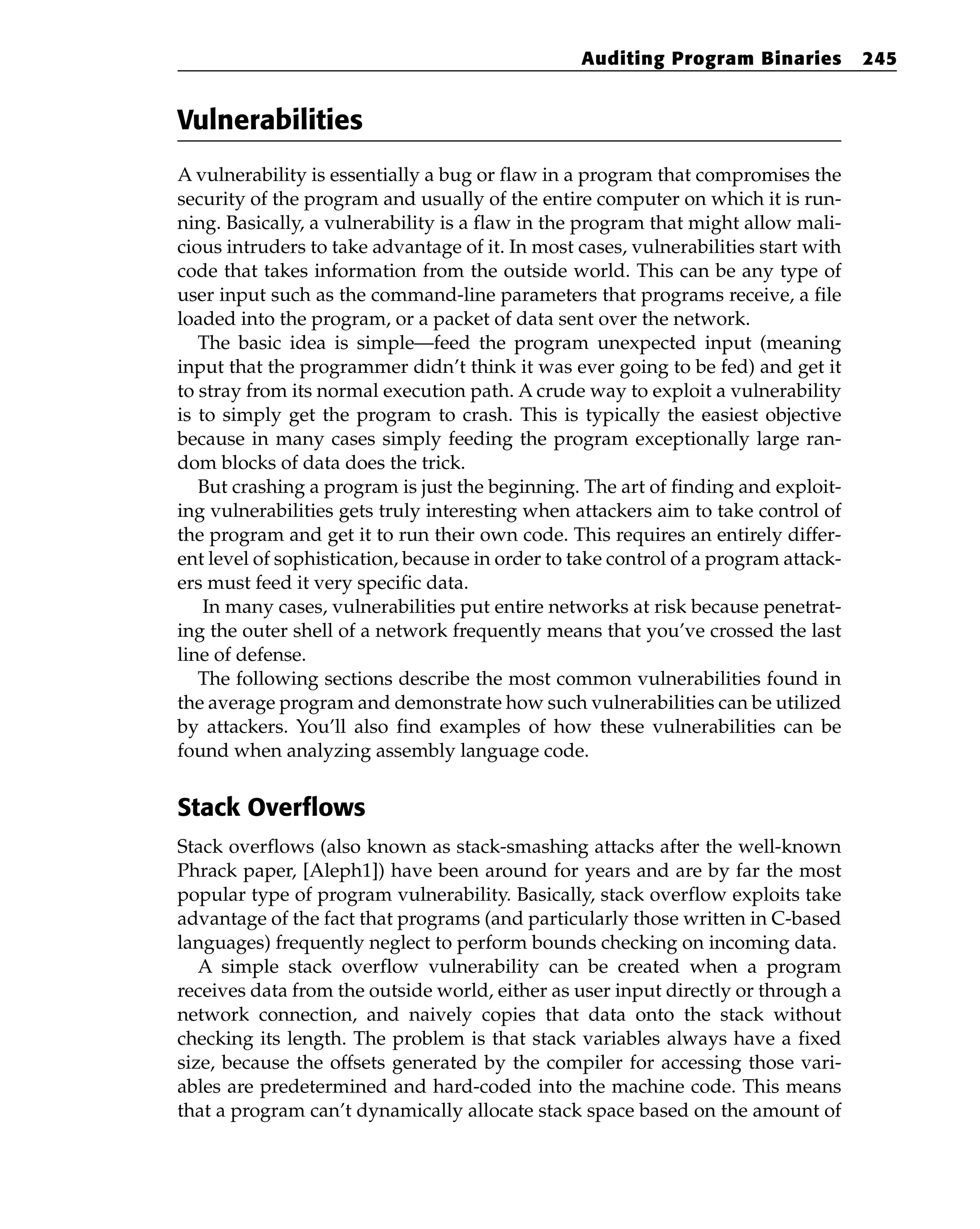 Vulnerabilities
A vulnerability is essentially a bug or flaw in a program that compromises the
security of the program and usually of the entire computer on which it is run-
ning. Basically, a vulnerability is a flaw in the program that might allow mali-
cious intruders to take advantage of it. In most cases, vulnerabilities start with
code that takes information from the outside world. This can be any type of
user input such as the command-line parameters that programs receive, a file
loaded into the program, or a packet of data sent over the network.
The basic idea is simple—feed the program unexpected input (meaning
input that the programmer didn’t think it was ever going to be fed) and get it
to stray from its normal execution path. A crude way to exploit a vulnerability
is to simply get the program to crash. This is typically the easiest objective
because in many cases simply feeding the program exceptionally large ran-
dom blocks of data does the trick.
But crashing a program is just the beginning. The art of finding and exploit-
ing vulnerabilities gets truly interesting when attackers aim to take control of
the program and get it to run their own code. This requires an entirely differ-
ent level of sophistication, because in order to take control of a program attack-
ers must feed it very specific data.
In many cases, vulnerabilities put entire networks at risk because penetrat-
ing the outer shell of a network frequently means that you’ve crossed the last
line of defense.
The following sections describe the most common vulnerabilities found in
the average program and demonstrate how such vulnerabilities can be utilized
by attackers. You’ll also find examples of how these vulnerabilities can be
found when analyzing assembly language code.
Stack Overflows
Stack overflows (also known as stack-smashing attacks after the well-known
Phrack paper, [Aleph1]) have been around for years and are by far the most
popular type of program vulnerability. Basically, stack overflow exploits take
advantage of the fact that programs (and particularly those written in C-based
languages) frequently neglect to perform bounds checking on incoming data.
A simple stack overflow vulnerability can be created when a program
receives data from the outside world, either as user input directly or through a
network connection, and naively copies that data onto the stack without
checking its length. The problem is that stack variables always have a fixed
size, because the offsets generated by the compiler for accessing those vari-
ables are predetermined and hard-coded into the machine code. This means
that a program can’t dynamically allocate stack space based on the amount of
Auditing Program Binaries 245
 