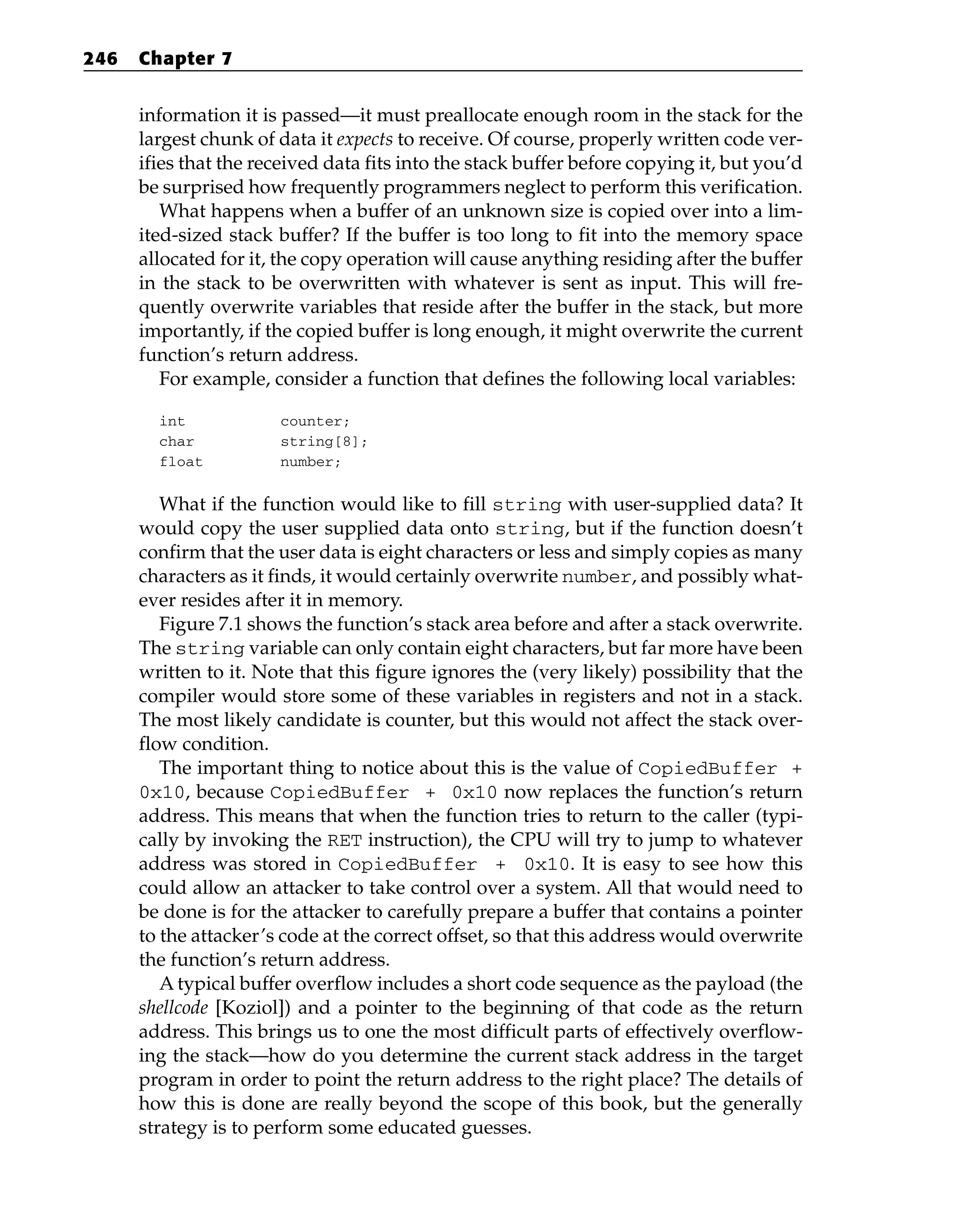 information it is passed—it must preallocate enough room in the stack for the
largest chunk of data it expects to receive. Of course, properly written code ver-
ifies that the received data fits into the stack buffer before copying it, but you’d
be surprised how frequently programmers neglect to perform this verification.
What happens when a buffer of an unknown size is copied over into a lim-
ited-sized stack buffer? If the buffer is too long to fit into the memory space
allocated for it, the copy operation will cause anything residing after the buffer
in the stack to be overwritten with whatever is sent as input. This will fre-
quently overwrite variables that reside after the buffer in the stack, but more
importantly, if the copied buffer is long enough, it might overwrite the current
function’s return address.
For example, consider a function that defines the following local variables:
int counter;
char string[8];
float number;
What if the function would like to fill string with user-supplied data? It
would copy the user supplied data onto string, but if the function doesn’t
confirm that the user data is eight characters or less and simply copies as many
characters as it finds, it would certainly overwrite number, and possibly what-
ever resides after it in memory.
Figure 7.1 shows the function’s stack area before and after a stack overwrite.
The string variable can only contain eight characters, but far more have been
written to it. Note that this figure ignores the (very likely) possibility that the
compiler would store some of these variables in registers and not in a stack.
The most likely candidate is counter, but this would not affect the stack over-
flow condition.
The important thing to notice about this is the value of CopiedBuffer +
0x10, because CopiedBuffer + 0x10 now replaces the function’s return
address. This means that when the function tries to return to the caller (typi-
cally by invoking the RET instruction), the CPU will try to jump to whatever
address was stored in CopiedBuffer + 0x10. It is easy to see how this
could allow an attacker to take control over a system. All that would need to
be done is for the attacker to carefully prepare a buffer that contains a pointer
to the attacker’s code at the correct offset, so that this address would overwrite
the function’s return address.
A typical buffer overflow includes a short code sequence as the payload (the
shellcode [Koziol]) and a pointer to the beginning of that code as the return
address. This brings us to one the most difficult parts of effectively overflow-
ing the stack—how do you determine the current stack address in the target
program in order to point the return address to the right place? The details of
how this is done are really beyond the scope of this book, but the generally
strategy is to perform some educated guesses.
246 Chapter 7
 