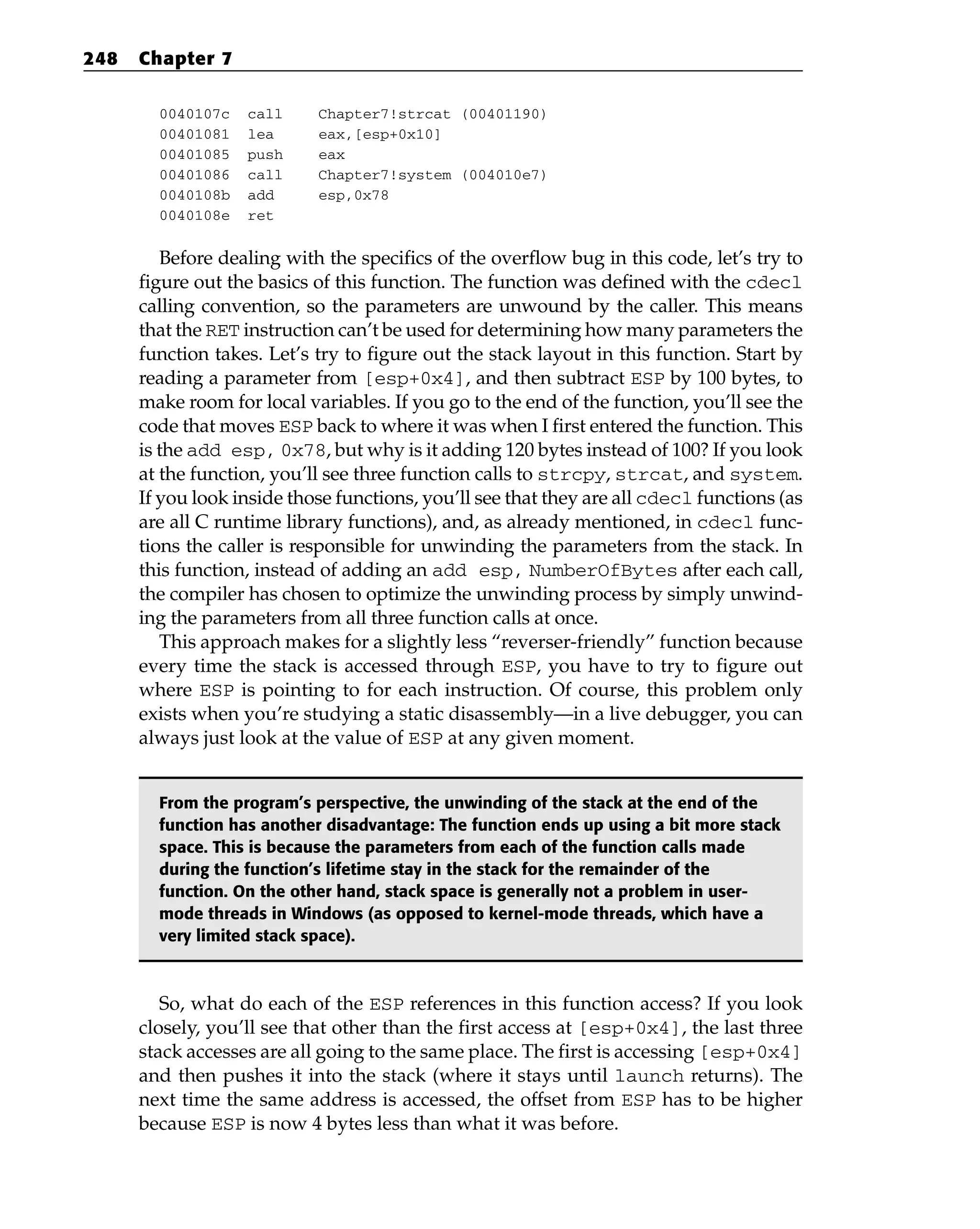 0040107c call Chapter7!strcat (00401190)
00401081 lea eax,[esp+0x10]
00401085 push eax
00401086 call Chapter7!system (004010e7)
0040108b add esp,0x78
0040108e ret
Before dealing with the specifics of the overflow bug in this code, let’s try to
figure out the basics of this function. The function was defined with the cdecl
calling convention, so the parameters are unwound by the caller. This means
that the RET instruction can’t be used for determining how many parameters the
function takes. Let’s try to figure out the stack layout in this function. Start by
reading a parameter from [esp+0x4], and then subtract ESP by 100 bytes, to
make room for local variables. If you go to the end of the function, you’ll see the
code that moves ESP back to where it was when I first entered the function. This
is the add esp, 0x78, but why is it adding 120 bytes instead of 100? If you look
at the function, you’ll see three function calls to strcpy, strcat, and system.
If you look inside those functions, you’ll see that they are all cdecl functions (as
are all C runtime library functions), and, as already mentioned, in cdecl func-
tions the caller is responsible for unwinding the parameters from the stack. In
this function, instead of adding an add esp, NumberOfBytes after each call,
the compiler has chosen to optimize the unwinding process by simply unwind-
ing the parameters from all three function calls at once.
This approach makes for a slightly less “reverser-friendly” function because
every time the stack is accessed through ESP, you have to try to figure out
where ESP is pointing to for each instruction. Of course, this problem only
exists when you’re studying a static disassembly—in a live debugger, you can
always just look at the value of ESP at any given moment.
From the program’s perspective, the unwinding of the stack at the end of the
function has another disadvantage: The function ends up using a bit more stack
space. This is because the parameters from each of the function calls made
during the function’s lifetime stay in the stack for the remainder of the
function. On the other hand, stack space is generally not a problem in user-
mode threads in Windows (as opposed to kernel-mode threads, which have a
very limited stack space).
So, what do each of the ESP references in this function access? If you look
closely, you’ll see that other than the first access at [esp+0x4], the last three
stack accesses are all going to the same place. The first is accessing [esp+0x4]
and then pushes it into the stack (where it stays until launch returns). The
next time the same address is accessed, the offset from ESP has to be higher
because ESP is now 4 bytes less than what it was before.
248 Chapter 7
 