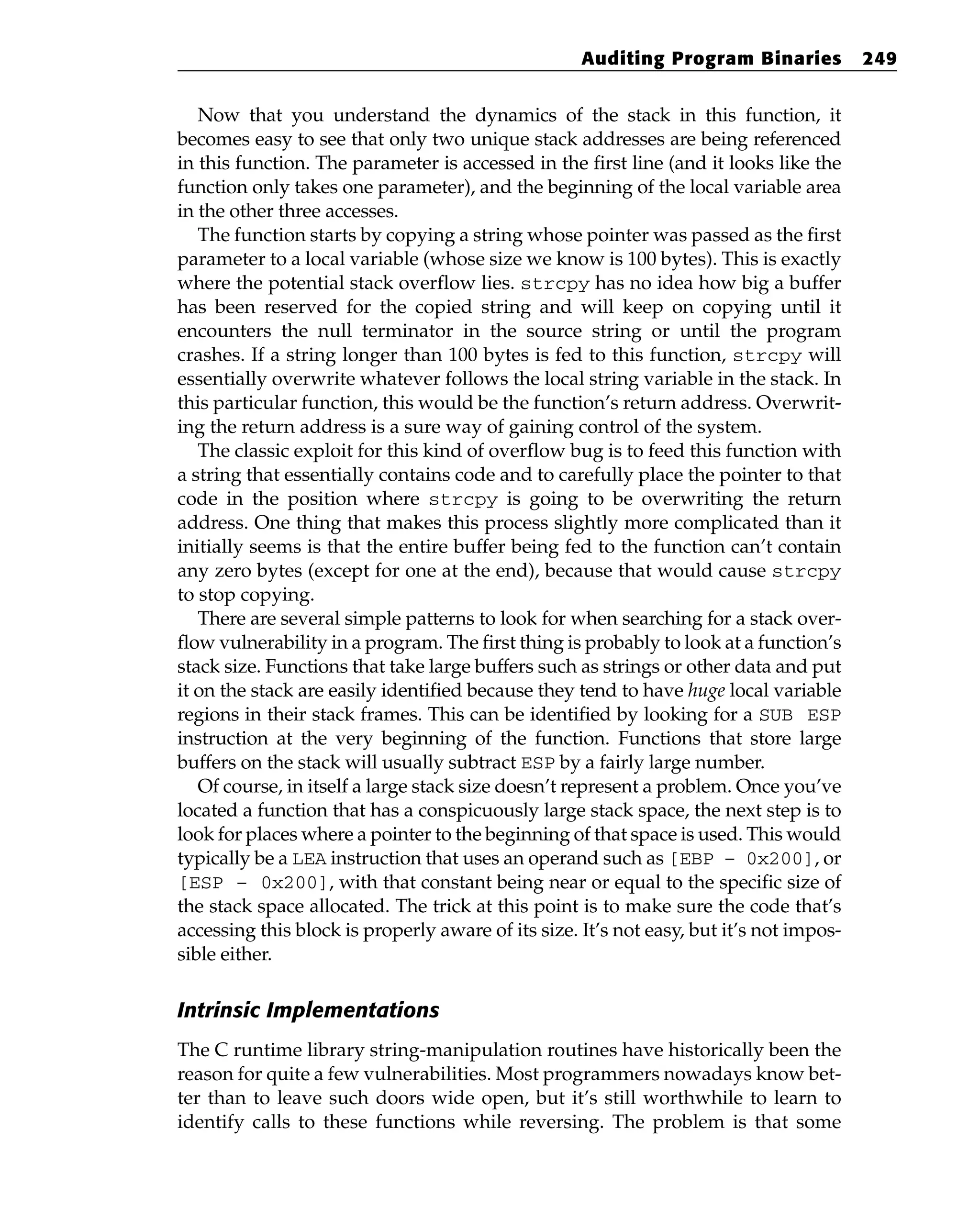 Now that you understand the dynamics of the stack in this function, it
becomes easy to see that only two unique stack addresses are being referenced
in this function. The parameter is accessed in the first line (and it looks like the
function only takes one parameter), and the beginning of the local variable area
in the other three accesses.
The function starts by copying a string whose pointer was passed as the first
parameter to a local variable (whose size we know is 100 bytes). This is exactly
where the potential stack overflow lies. strcpy has no idea how big a buffer
has been reserved for the copied string and will keep on copying until it
encounters the null terminator in the source string or until the program
crashes. If a string longer than 100 bytes is fed to this function, strcpy will
essentially overwrite whatever follows the local string variable in the stack. In
this particular function, this would be the function’s return address. Overwrit-
ing the return address is a sure way of gaining control of the system.
The classic exploit for this kind of overflow bug is to feed this function with
a string that essentially contains code and to carefully place the pointer to that
code in the position where strcpy is going to be overwriting the return
address. One thing that makes this process slightly more complicated than it
initially seems is that the entire buffer being fed to the function can’t contain
any zero bytes (except for one at the end), because that would cause strcpy
to stop copying.
There are several simple patterns to look for when searching for a stack over-
flow vulnerability in a program. The first thing is probably to look at a function’s
stack size. Functions that take large buffers such as strings or other data and put
it on the stack are easily identified because they tend to have huge local variable
regions in their stack frames. This can be identified by looking for a SUB ESP
instruction at the very beginning of the function. Functions that store large
buffers on the stack will usually subtract ESP by a fairly large number.
Of course, in itself a large stack size doesn’t represent a problem. Once you’ve
located a function that has a conspicuously large stack space, the next step is to
look for places where a pointer to the beginning of that space is used. This would
typically be a LEA instruction that uses an operand such as [EBP – 0x200], or
[ESP – 0x200], with that constant being near or equal to the specific size of
the stack space allocated. The trick at this point is to make sure the code that’s
accessing this block is properly aware of its size. It’s not easy, but it’s not impos-
sible either.
Intrinsic Implementations
The C runtime library string-manipulation routines have historically been the
reason for quite a few vulnerabilities. Most programmers nowadays know bet-
ter than to leave such doors wide open, but it’s still worthwhile to learn to
identify calls to these functions while reversing. The problem is that some
Auditing Program Binaries 249
 