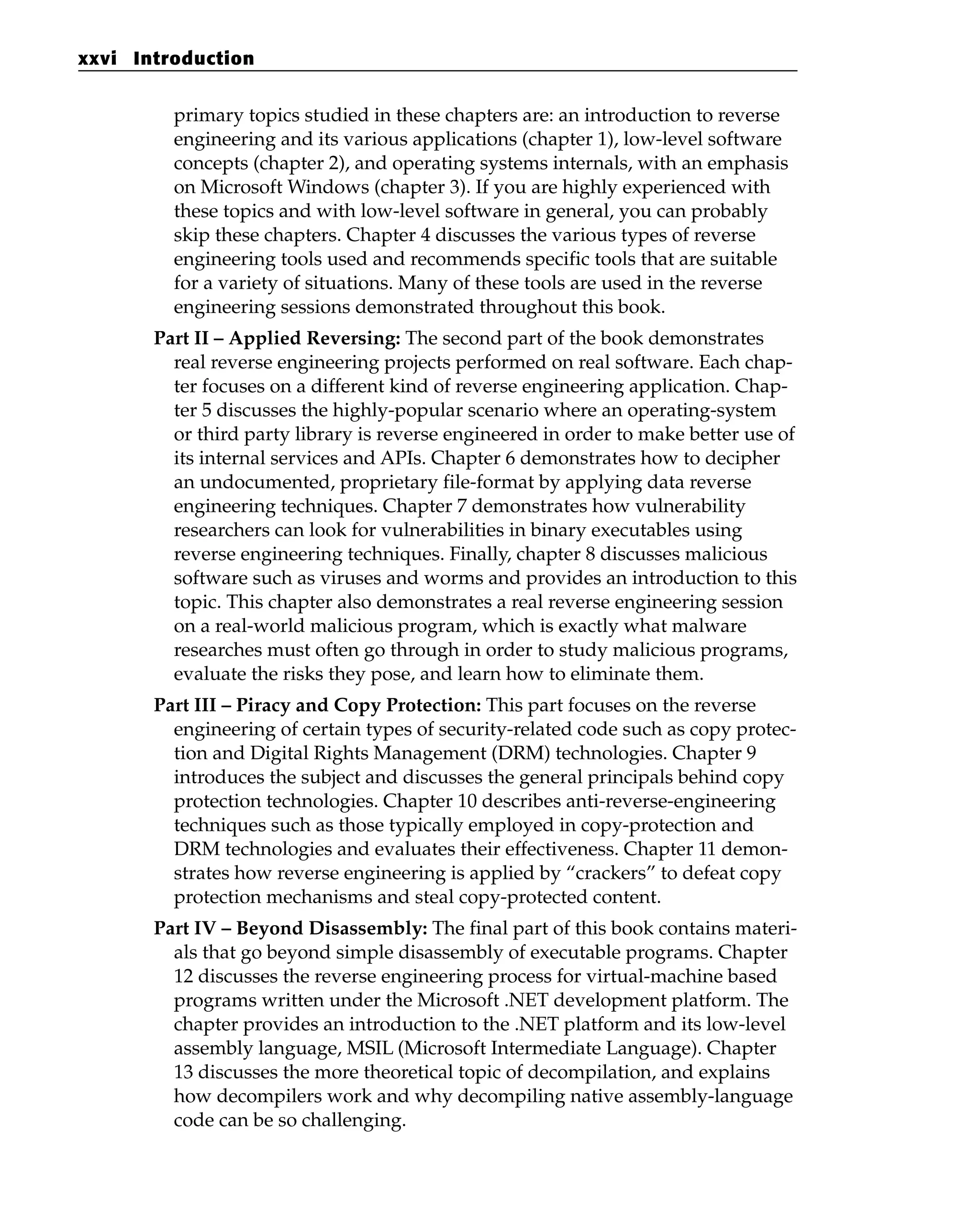 primary topics studied in these chapters are: an introduction to reverse
engineering and its various applications (chapter 1), low-level software
concepts (chapter 2), and operating systems internals, with an emphasis
on Microsoft Windows (chapter 3). If you are highly experienced with
these topics and with low-level software in general, you can probably
skip these chapters. Chapter 4 discusses the various types of reverse
engineering tools used and recommends specific tools that are suitable
for a variety of situations. Many of these tools are used in the reverse
engineering sessions demonstrated throughout this book.
Part II – Applied Reversing: The second part of the book demonstrates
real reverse engineering projects performed on real software. Each chap-
ter focuses on a different kind of reverse engineering application. Chap-
ter 5 discusses the highly-popular scenario where an operating-system
or third party library is reverse engineered in order to make better use of
its internal services and APIs. Chapter 6 demonstrates how to decipher
an undocumented, proprietary file-format by applying data reverse
engineering techniques. Chapter 7 demonstrates how vulnerability
researchers can look for vulnerabilities in binary executables using
reverse engineering techniques. Finally, chapter 8 discusses malicious
software such as viruses and worms and provides an introduction to this
topic. This chapter also demonstrates a real reverse engineering session
on a real-world malicious program, which is exactly what malware
researches must often go through in order to study malicious programs,
evaluate the risks they pose, and learn how to eliminate them.
Part III – Piracy and Copy Protection: This part focuses on the reverse
engineering of certain types of security-related code such as copy protec-
tion and Digital Rights Management (DRM) technologies. Chapter 9
introduces the subject and discusses the general principals behind copy
protection technologies. Chapter 10 describes anti-reverse-engineering
techniques such as those typically employed in copy-protection and
DRM technologies and evaluates their effectiveness. Chapter 11 demon-
strates how reverse engineering is applied by “crackers” to defeat copy
protection mechanisms and steal copy-protected content.
Part IV – Beyond Disassembly: The final part of this book contains materi-
als that go beyond simple disassembly of executable programs. Chapter
12 discusses the reverse engineering process for virtual-machine based
programs written under the Microsoft .NET development platform. The
chapter provides an introduction to the .NET platform and its low-level
assembly language, MSIL (Microsoft Intermediate Language). Chapter
13 discusses the more theoretical topic of decompilation, and explains
how decompilers work and why decompiling native assembly-language
code can be so challenging.
xxvi Introduction
 