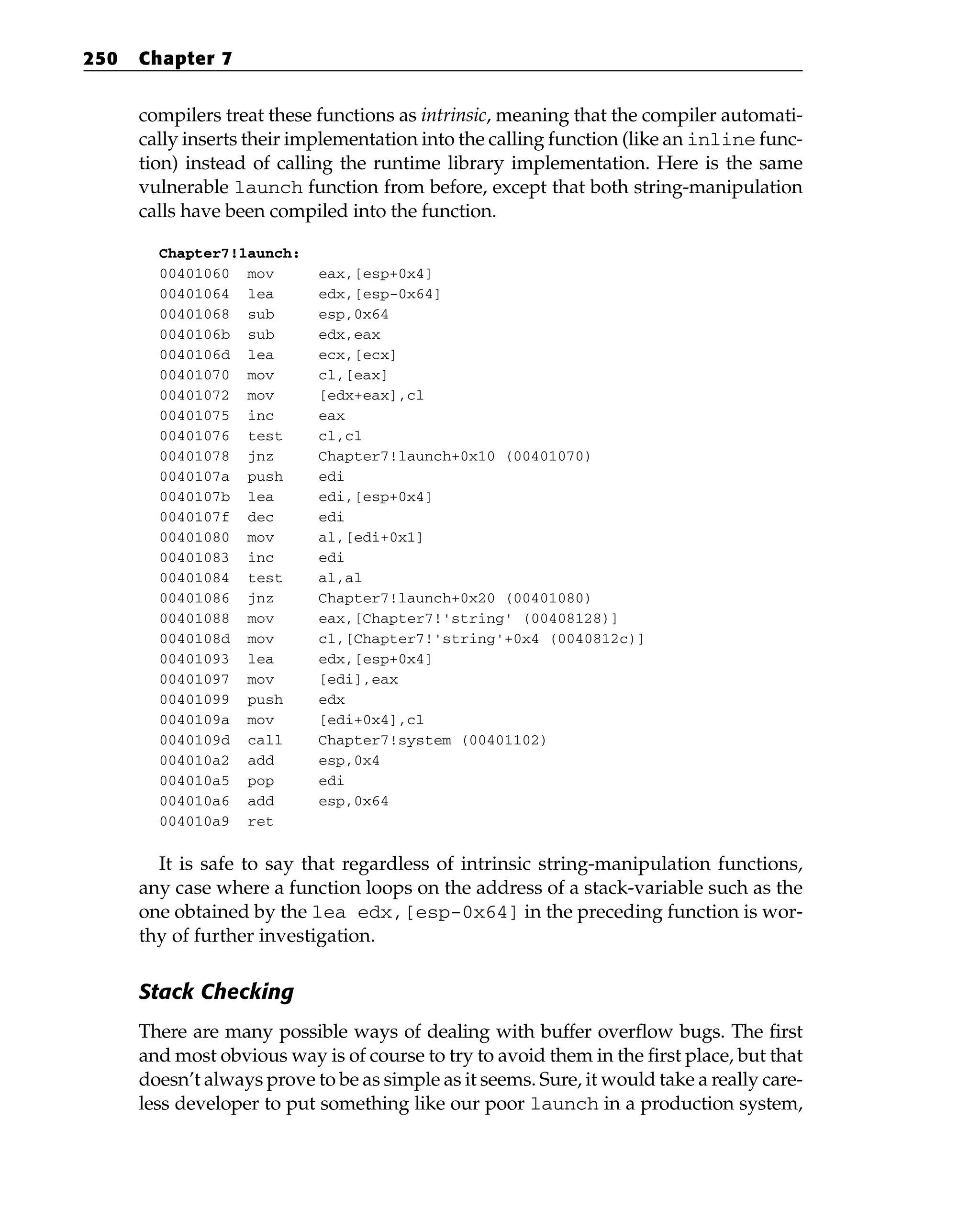 compilers treat these functions as intrinsic, meaning that the compiler automati-
cally inserts their implementation into the calling function (like an inline func-
tion) instead of calling the runtime library implementation. Here is the same
vulnerable launch function from before, except that both string-manipulation
calls have been compiled into the function.
Chapter7!launch:
00401060 mov eax,[esp+0x4]
00401064 lea edx,[esp-0x64]
00401068 sub esp,0x64
0040106b sub edx,eax
0040106d lea ecx,[ecx]
00401070 mov cl,[eax]
00401072 mov [edx+eax],cl
00401075 inc eax
00401076 test cl,cl
00401078 jnz Chapter7!launch+0x10 (00401070)
0040107a push edi
0040107b lea edi,[esp+0x4]
0040107f dec edi
00401080 mov al,[edi+0x1]
00401083 inc edi
00401084 test al,al
00401086 jnz Chapter7!launch+0x20 (00401080)
00401088 mov eax,[Chapter7!'string’ (00408128)]
0040108d mov cl,[Chapter7!'string’+0x4 (0040812c)]
00401093 lea edx,[esp+0x4]
00401097 mov [edi],eax
00401099 push edx
0040109a mov [edi+0x4],cl
0040109d call Chapter7!system (00401102)
004010a2 add esp,0x4
004010a5 pop edi
004010a6 add esp,0x64
004010a9 ret
It is safe to say that regardless of intrinsic string-manipulation functions,
any case where a function loops on the address of a stack-variable such as the
one obtained by the lea edx,[esp-0x64] in the preceding function is wor-
thy of further investigation.
Stack Checking
There are many possible ways of dealing with buffer overflow bugs. The first
and most obvious way is of course to try to avoid them in the first place, but that
doesn’t always prove to be as simple as it seems. Sure, it would take a really care-
less developer to put something like our poor launch in a production system,
250 Chapter 7
 