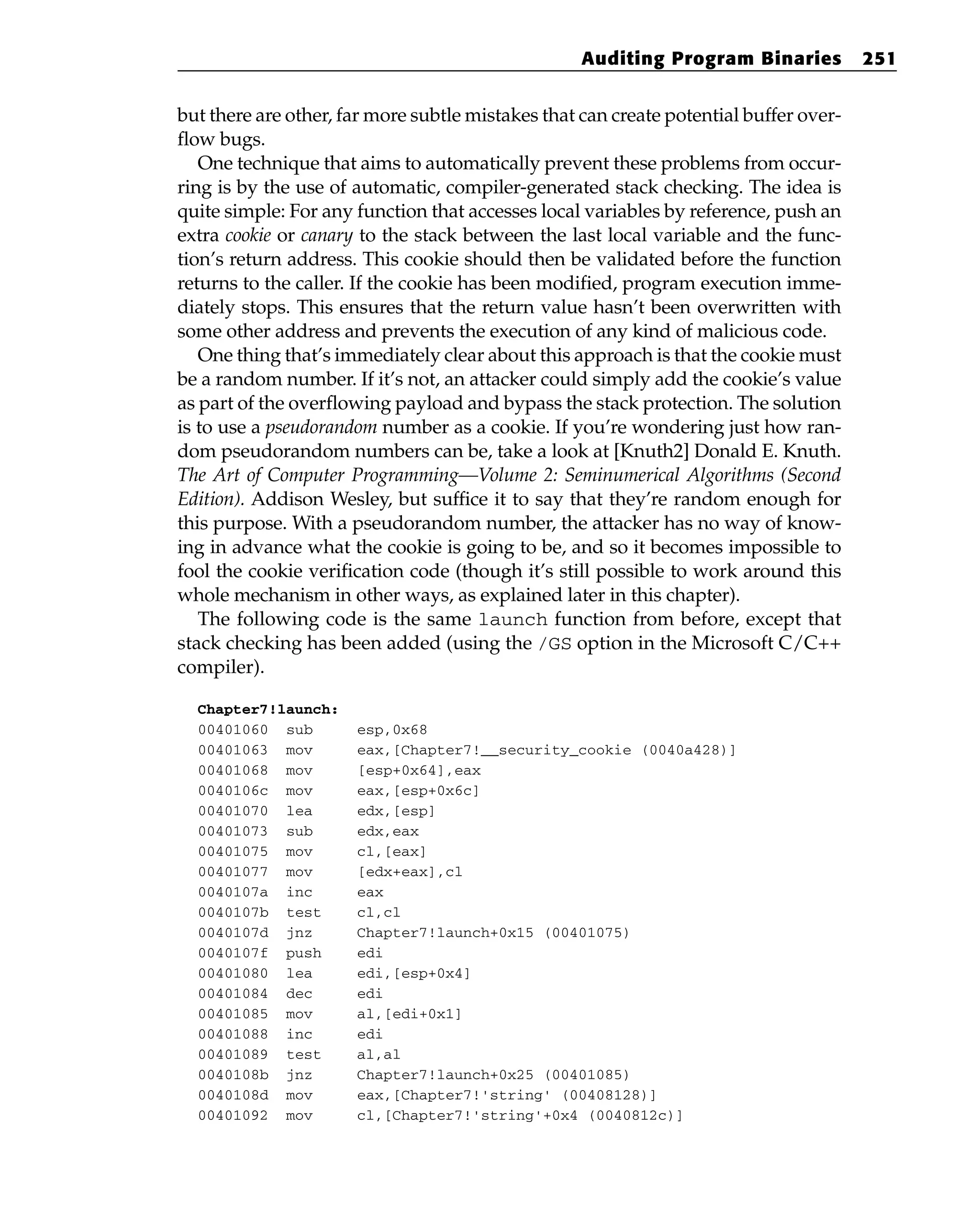 but there are other, far more subtle mistakes that can create potential buffer over-
flow bugs.
One technique that aims to automatically prevent these problems from occur-
ring is by the use of automatic, compiler-generated stack checking. The idea is
quite simple: For any function that accesses local variables by reference, push an
extra cookie or canary to the stack between the last local variable and the func-
tion’s return address. This cookie should then be validated before the function
returns to the caller. If the cookie has been modified, program execution imme-
diately stops. This ensures that the return value hasn’t been overwritten with
some other address and prevents the execution of any kind of malicious code.
One thing that’s immediately clear about this approach is that the cookie must
be a random number. If it’s not, an attacker could simply add the cookie’s value
as part of the overflowing payload and bypass the stack protection. The solution
is to use a pseudorandom number as a cookie. If you’re wondering just how ran-
dom pseudorandom numbers can be, take a look at [Knuth2] Donald E. Knuth.
The Art of Computer Programming—Volume 2: Seminumerical Algorithms (Second
Edition). Addison Wesley, but suffice it to say that they’re random enough for
this purpose. With a pseudorandom number, the attacker has no way of know-
ing in advance what the cookie is going to be, and so it becomes impossible to
fool the cookie verification code (though it’s still possible to work around this
whole mechanism in other ways, as explained later in this chapter).
The following code is the same launch function from before, except that
stack checking has been added (using the /GS option in the Microsoft C/C++
compiler).
Chapter7!launch:
00401060 sub esp,0x68
00401063 mov eax,[Chapter7!__security_cookie (0040a428)]
00401068 mov [esp+0x64],eax
0040106c mov eax,[esp+0x6c]
00401070 lea edx,[esp]
00401073 sub edx,eax
00401075 mov cl,[eax]
00401077 mov [edx+eax],cl
0040107a inc eax
0040107b test cl,cl
0040107d jnz Chapter7!launch+0x15 (00401075)
0040107f push edi
00401080 lea edi,[esp+0x4]
00401084 dec edi
00401085 mov al,[edi+0x1]
00401088 inc edi
00401089 test al,al
0040108b jnz Chapter7!launch+0x25 (00401085)
0040108d mov eax,[Chapter7!'string’ (00408128)]
00401092 mov cl,[Chapter7!'string’+0x4 (0040812c)]
Auditing Program Binaries 251
 