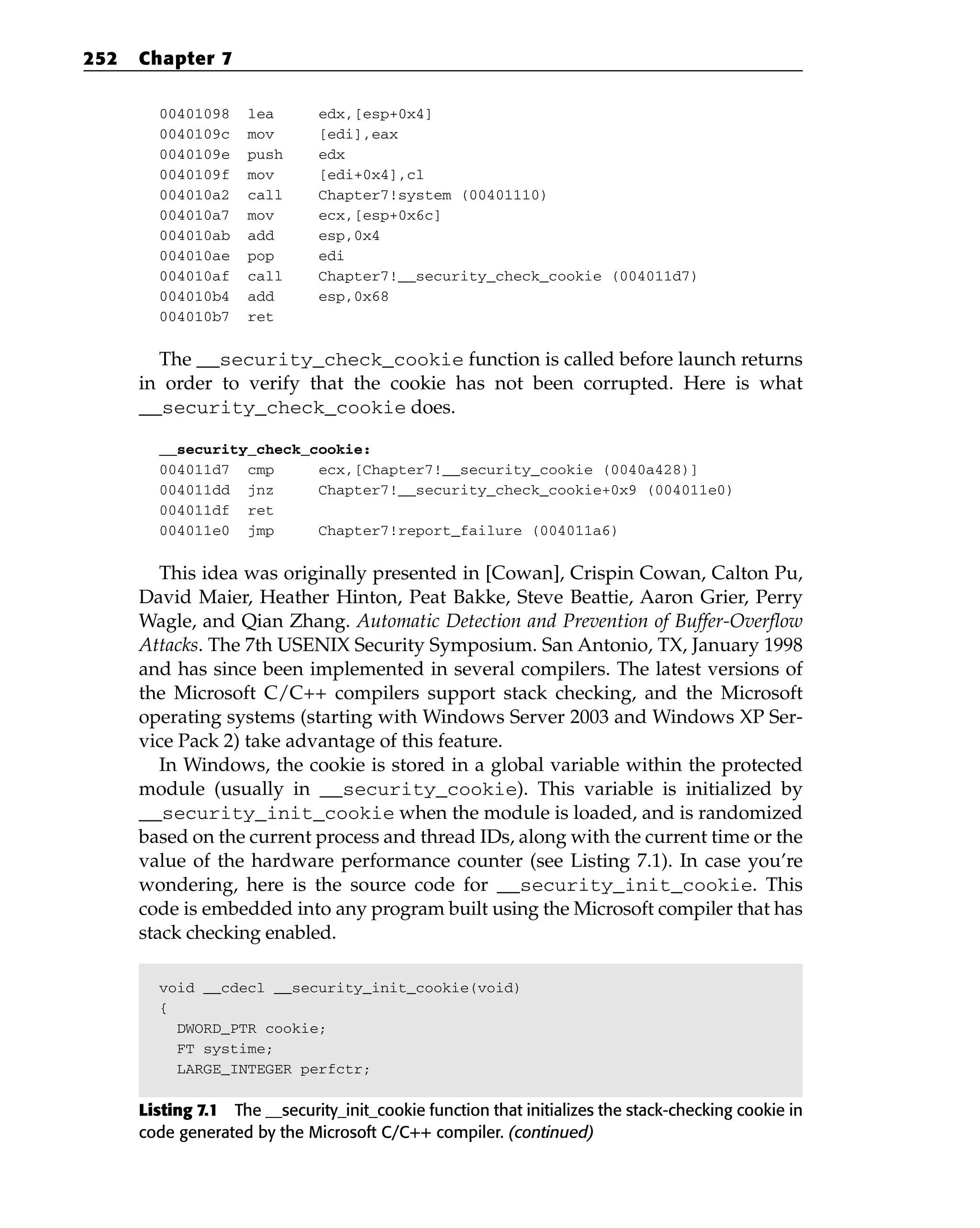 00401098 lea edx,[esp+0x4]
0040109c mov [edi],eax
0040109e push edx
0040109f mov [edi+0x4],cl
004010a2 call Chapter7!system (00401110)
004010a7 mov ecx,[esp+0x6c]
004010ab add esp,0x4
004010ae pop edi
004010af call Chapter7!__security_check_cookie (004011d7)
004010b4 add esp,0x68
004010b7 ret
The __security_check_cookie function is called before launch returns
in order to verify that the cookie has not been corrupted. Here is what
__security_check_cookie does.
__security_check_cookie:
004011d7 cmp ecx,[Chapter7!__security_cookie (0040a428)]
004011dd jnz Chapter7!__security_check_cookie+0x9 (004011e0)
004011df ret
004011e0 jmp Chapter7!report_failure (004011a6)
This idea was originally presented in [Cowan], Crispin Cowan, Calton Pu,
David Maier, Heather Hinton, Peat Bakke, Steve Beattie, Aaron Grier, Perry
Wagle, and Qian Zhang. Automatic Detection and Prevention of Buffer-Overflow
Attacks. The 7th USENIX Security Symposium. San Antonio, TX, January 1998
and has since been implemented in several compilers. The latest versions of
the Microsoft C/C++ compilers support stack checking, and the Microsoft
operating systems (starting with Windows Server 2003 and Windows XP Ser-
vice Pack 2) take advantage of this feature.
In Windows, the cookie is stored in a global variable within the protected
module (usually in __security_cookie). This variable is initialized by
__security_init_cookie when the module is loaded, and is randomized
based on the current process and thread IDs, along with the current time or the
value of the hardware performance counter (see Listing 7.1). In case you’re
wondering, here is the source code for __security_init_cookie. This
code is embedded into any program built using the Microsoft compiler that has
stack checking enabled.
void __cdecl __security_init_cookie(void)
{
DWORD_PTR cookie;
FT systime;
LARGE_INTEGER perfctr;
Listing 7.1 The __security_init_cookie function that initializes the stack-checking cookie in
code generated by the Microsoft C/C++ compiler. (continued)
252 Chapter 7
 