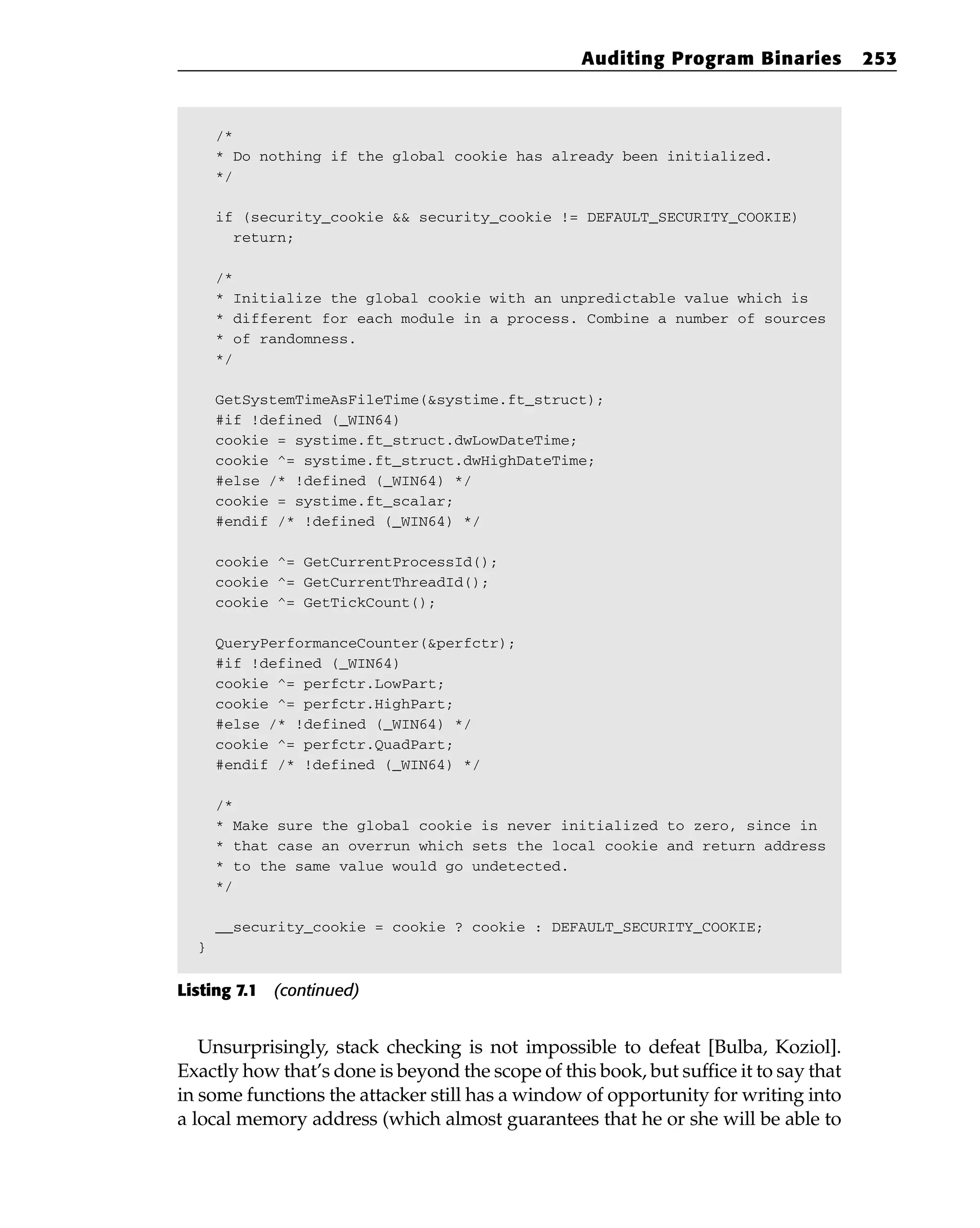 /*
* Do nothing if the global cookie has already been initialized.
*/
if (security_cookie && security_cookie != DEFAULT_SECURITY_COOKIE)
return;
/*
* Initialize the global cookie with an unpredictable value which is
* different for each module in a process. Combine a number of sources
* of randomness.
*/
GetSystemTimeAsFileTime(&systime.ft_struct);
#if !defined (_WIN64)
cookie = systime.ft_struct.dwLowDateTime;
cookie ^= systime.ft_struct.dwHighDateTime;
#else /* !defined (_WIN64) */
cookie = systime.ft_scalar;
#endif /* !defined (_WIN64) */
cookie ^= GetCurrentProcessId();
cookie ^= GetCurrentThreadId();
cookie ^= GetTickCount();
QueryPerformanceCounter(&perfctr);
#if !defined (_WIN64)
cookie ^= perfctr.LowPart;
cookie ^= perfctr.HighPart;
#else /* !defined (_WIN64) */
cookie ^= perfctr.QuadPart;
#endif /* !defined (_WIN64) */
/*
* Make sure the global cookie is never initialized to zero, since in
* that case an overrun which sets the local cookie and return address
* to the same value would go undetected.
*/
__security_cookie = cookie ? cookie : DEFAULT_SECURITY_COOKIE;
}
Listing 7.1 (continued)
Unsurprisingly, stack checking is not impossible to defeat [Bulba, Koziol].
Exactly how that’s done is beyond the scope of this book, but suffice it to say that
in some functions the attacker still has a window of opportunity for writing into
a local memory address (which almost guarantees that he or she will be able to
Auditing Program Binaries 253
 
