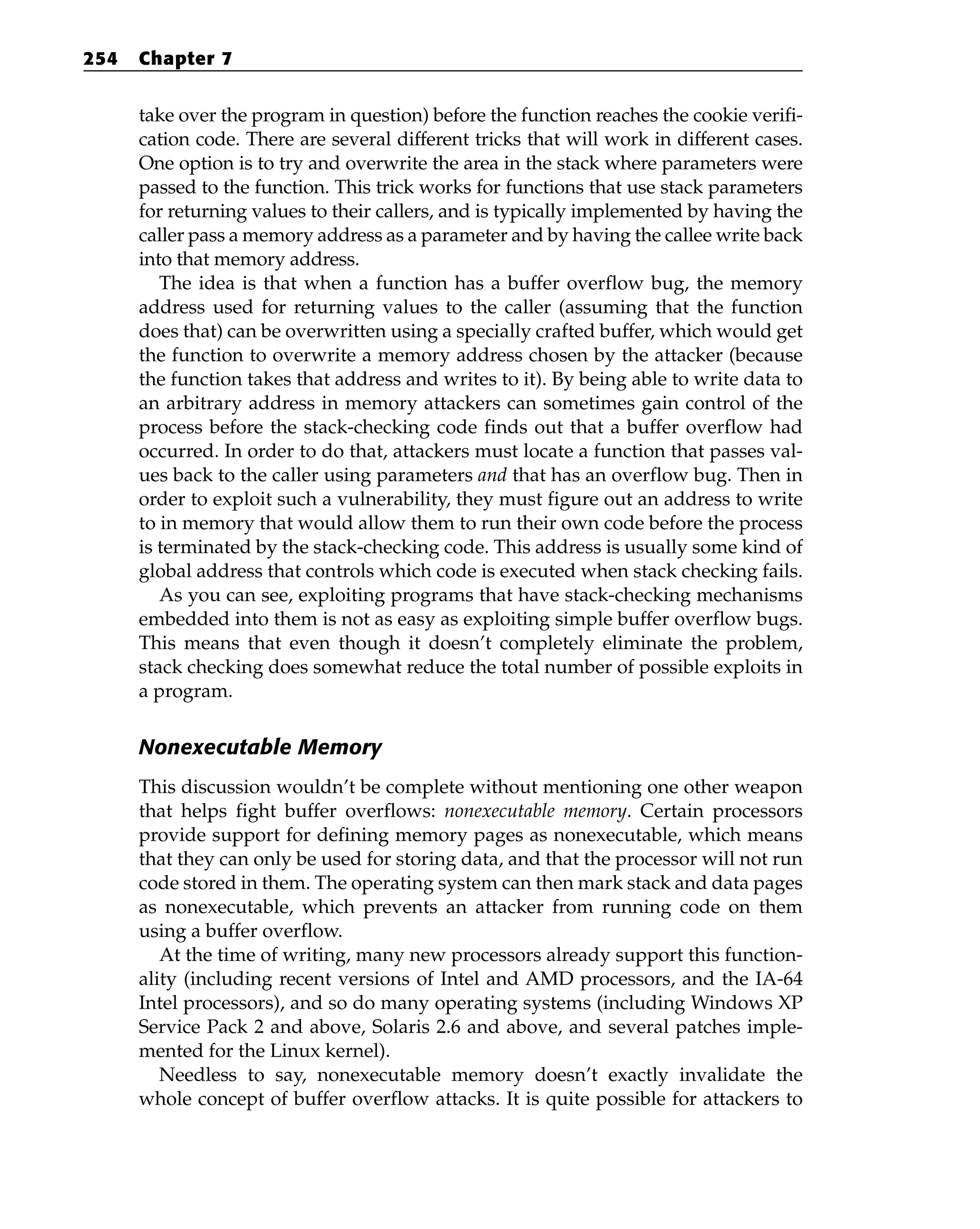 take over the program in question) before the function reaches the cookie verifi-
cation code. There are several different tricks that will work in different cases.
One option is to try and overwrite the area in the stack where parameters were
passed to the function. This trick works for functions that use stack parameters
for returning values to their callers, and is typically implemented by having the
caller pass a memory address as a parameter and by having the callee write back
into that memory address.
The idea is that when a function has a buffer overflow bug, the memory
address used for returning values to the caller (assuming that the function
does that) can be overwritten using a specially crafted buffer, which would get
the function to overwrite a memory address chosen by the attacker (because
the function takes that address and writes to it). By being able to write data to
an arbitrary address in memory attackers can sometimes gain control of the
process before the stack-checking code finds out that a buffer overflow had
occurred. In order to do that, attackers must locate a function that passes val-
ues back to the caller using parameters and that has an overflow bug. Then in
order to exploit such a vulnerability, they must figure out an address to write
to in memory that would allow them to run their own code before the process
is terminated by the stack-checking code. This address is usually some kind of
global address that controls which code is executed when stack checking fails.
As you can see, exploiting programs that have stack-checking mechanisms
embedded into them is not as easy as exploiting simple buffer overflow bugs.
This means that even though it doesn’t completely eliminate the problem,
stack checking does somewhat reduce the total number of possible exploits in
a program.
Nonexecutable Memory
This discussion wouldn’t be complete without mentioning one other weapon
that helps fight buffer overflows: nonexecutable memory. Certain processors
provide support for defining memory pages as nonexecutable, which means
that they can only be used for storing data, and that the processor will not run
code stored in them. The operating system can then mark stack and data pages
as nonexecutable, which prevents an attacker from running code on them
using a buffer overflow.
At the time of writing, many new processors already support this function-
ality (including recent versions of Intel and AMD processors, and the IA-64
Intel processors), and so do many operating systems (including Windows XP
Service Pack 2 and above, Solaris 2.6 and above, and several patches imple-
mented for the Linux kernel).
Needless to say, nonexecutable memory doesn’t exactly invalidate the
whole concept of buffer overflow attacks. It is quite possible for attackers to
254 Chapter 7
 