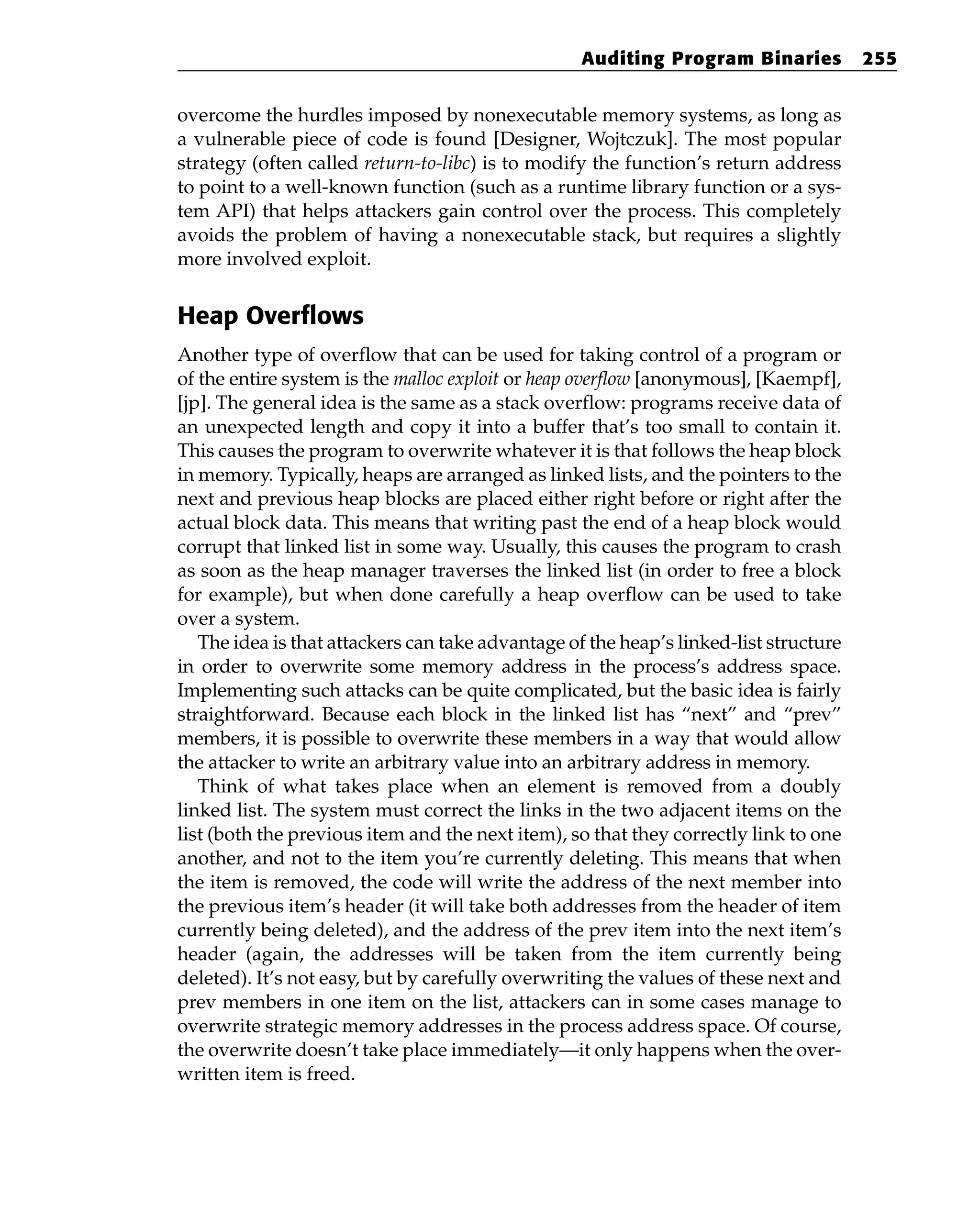 overcome the hurdles imposed by nonexecutable memory systems, as long as
a vulnerable piece of code is found [Designer, Wojtczuk]. The most popular
strategy (often called return-to-libc) is to modify the function’s return address
to point to a well-known function (such as a runtime library function or a sys-
tem API) that helps attackers gain control over the process. This completely
avoids the problem of having a nonexecutable stack, but requires a slightly
more involved exploit.
Heap Overflows
Another type of overflow that can be used for taking control of a program or
of the entire system is the malloc exploit or heap overflow [anonymous], [Kaempf],
[jp]. The general idea is the same as a stack overflow: programs receive data of
an unexpected length and copy it into a buffer that’s too small to contain it.
This causes the program to overwrite whatever it is that follows the heap block
in memory. Typically, heaps are arranged as linked lists, and the pointers to the
next and previous heap blocks are placed either right before or right after the
actual block data. This means that writing past the end of a heap block would
corrupt that linked list in some way. Usually, this causes the program to crash
as soon as the heap manager traverses the linked list (in order to free a block
for example), but when done carefully a heap overflow can be used to take
over a system.
The idea is that attackers can take advantage of the heap’s linked-list structure
in order to overwrite some memory address in the process’s address space.
Implementing such attacks can be quite complicated, but the basic idea is fairly
straightforward. Because each block in the linked list has “next” and “prev”
members, it is possible to overwrite these members in a way that would allow
the attacker to write an arbitrary value into an arbitrary address in memory.
Think of what takes place when an element is removed from a doubly
linked list. The system must correct the links in the two adjacent items on the
list (both the previous item and the next item), so that they correctly link to one
another, and not to the item you’re currently deleting. This means that when
the item is removed, the code will write the address of the next member into
the previous item’s header (it will take both addresses from the header of item
currently being deleted), and the address of the prev item into the next item’s
header (again, the addresses will be taken from the item currently being
deleted). It’s not easy, but by carefully overwriting the values of these next and
prev members in one item on the list, attackers can in some cases manage to
overwrite strategic memory addresses in the process address space. Of course,
the overwrite doesn’t take place immediately—it only happens when the over-
written item is freed.
Auditing Program Binaries 255
 