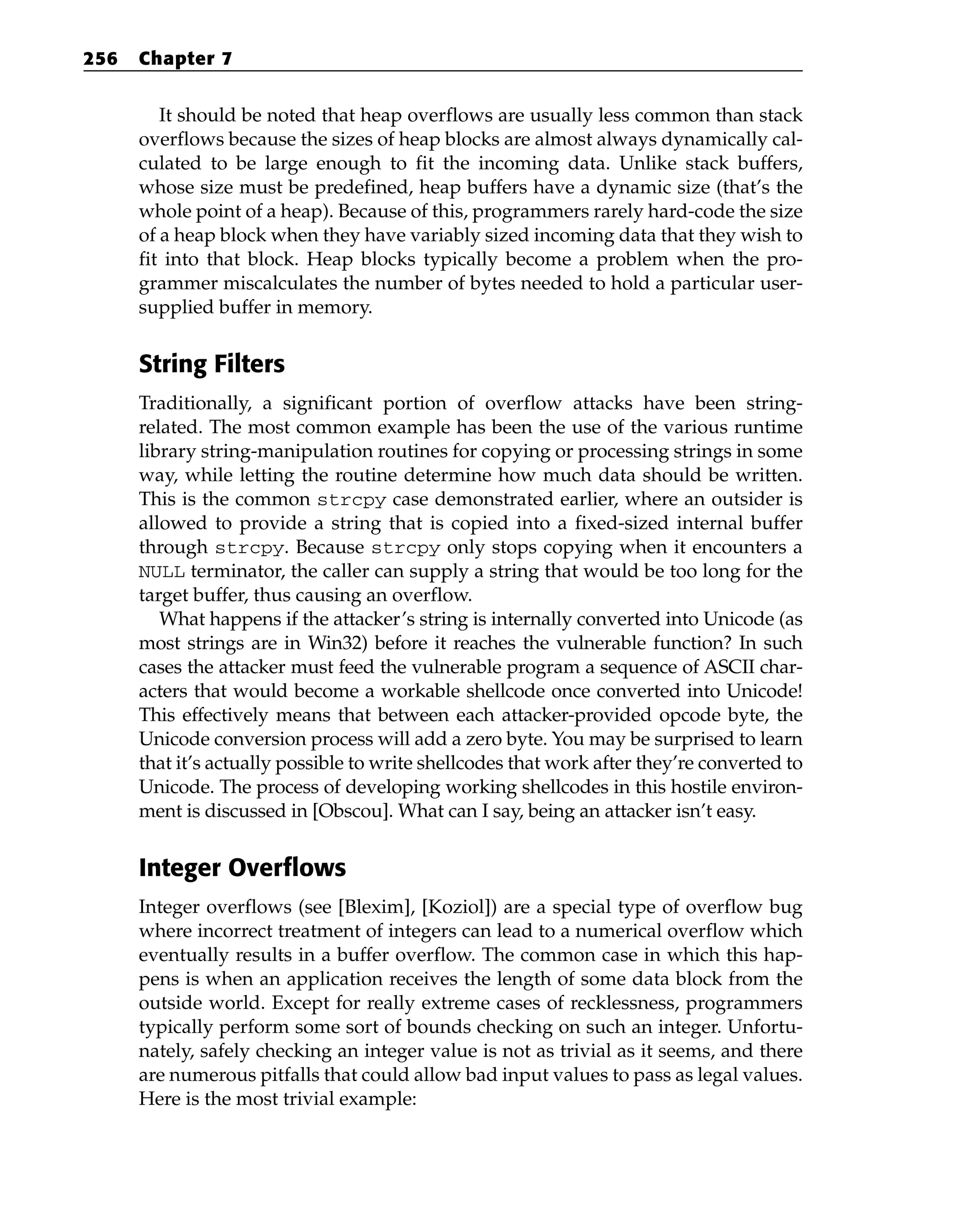 It should be noted that heap overflows are usually less common than stack
overflows because the sizes of heap blocks are almost always dynamically cal-
culated to be large enough to fit the incoming data. Unlike stack buffers,
whose size must be predefined, heap buffers have a dynamic size (that’s the
whole point of a heap). Because of this, programmers rarely hard-code the size
of a heap block when they have variably sized incoming data that they wish to
fit into that block. Heap blocks typically become a problem when the pro-
grammer miscalculates the number of bytes needed to hold a particular user-
supplied buffer in memory.
String Filters
Traditionally, a significant portion of overflow attacks have been string-
related. The most common example has been the use of the various runtime
library string-manipulation routines for copying or processing strings in some
way, while letting the routine determine how much data should be written.
This is the common strcpy case demonstrated earlier, where an outsider is
allowed to provide a string that is copied into a fixed-sized internal buffer
through strcpy. Because strcpy only stops copying when it encounters a
NULL terminator, the caller can supply a string that would be too long for the
target buffer, thus causing an overflow.
What happens if the attacker’s string is internally converted into Unicode (as
most strings are in Win32) before it reaches the vulnerable function? In such
cases the attacker must feed the vulnerable program a sequence of ASCII char-
acters that would become a workable shellcode once converted into Unicode!
This effectively means that between each attacker-provided opcode byte, the
Unicode conversion process will add a zero byte. You may be surprised to learn
that it’s actually possible to write shellcodes that work after they’re converted to
Unicode. The process of developing working shellcodes in this hostile environ-
ment is discussed in [Obscou]. What can I say, being an attacker isn’t easy.
Integer Overflows
Integer overflows (see [Blexim], [Koziol]) are a special type of overflow bug
where incorrect treatment of integers can lead to a numerical overflow which
eventually results in a buffer overflow. The common case in which this hap-
pens is when an application receives the length of some data block from the
outside world. Except for really extreme cases of recklessness, programmers
typically perform some sort of bounds checking on such an integer. Unfortu-
nately, safely checking an integer value is not as trivial as it seems, and there
are numerous pitfalls that could allow bad input values to pass as legal values.
Here is the most trivial example:
256 Chapter 7
 