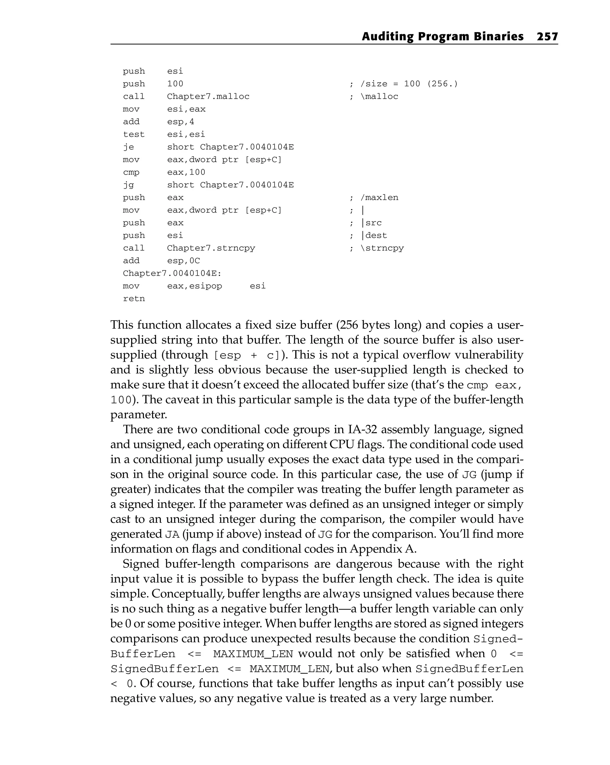 push esi
push 100 ; /size = 100 (256.)
call Chapter7.malloc ; malloc
mov esi,eax
add esp,4
test esi,esi
je short Chapter7.0040104E
mov eax,dword ptr [esp+C]
cmp eax,100
jg short Chapter7.0040104E
push eax ; /maxlen
mov eax,dword ptr [esp+C] ; |
push eax ; |src
push esi ; |dest
call Chapter7.strncpy ; strncpy
add esp,0C
Chapter7.0040104E:
mov eax,esipop esi
retn
This function allocates a fixed size buffer (256 bytes long) and copies a user-
supplied string into that buffer. The length of the source buffer is also user-
supplied (through [esp + c]). This is not a typical overflow vulnerability
and is slightly less obvious because the user-supplied length is checked to
make sure that it doesn’t exceed the allocated buffer size (that’s the cmp eax,
100). The caveat in this particular sample is the data type of the buffer-length
parameter.
There are two conditional code groups in IA-32 assembly language, signed
and unsigned, each operating on different CPU flags. The conditional code used
in a conditional jump usually exposes the exact data type used in the compari-
son in the original source code. In this particular case, the use of JG (jump if
greater) indicates that the compiler was treating the buffer length parameter as
a signed integer. If the parameter was defined as an unsigned integer or simply
cast to an unsigned integer during the comparison, the compiler would have
generated JA (jump if above) instead of JG for the comparison. You’ll find more
information on flags and conditional codes in Appendix A.
Signed buffer-length comparisons are dangerous because with the right
input value it is possible to bypass the buffer length check. The idea is quite
simple. Conceptually, buffer lengths are always unsigned values because there
is no such thing as a negative buffer length—a buffer length variable can only
be 0 or some positive integer. When buffer lengths are stored as signed integers
comparisons can produce unexpected results because the condition Signed-
BufferLen <= MAXIMUM_LEN would not only be satisfied when 0 <=
SignedBufferLen <= MAXIMUM_LEN, but also when SignedBufferLen
< 0. Of course, functions that take buffer lengths as input can’t possibly use
negative values, so any negative value is treated as a very large number.
Auditing Program Binaries 257
 