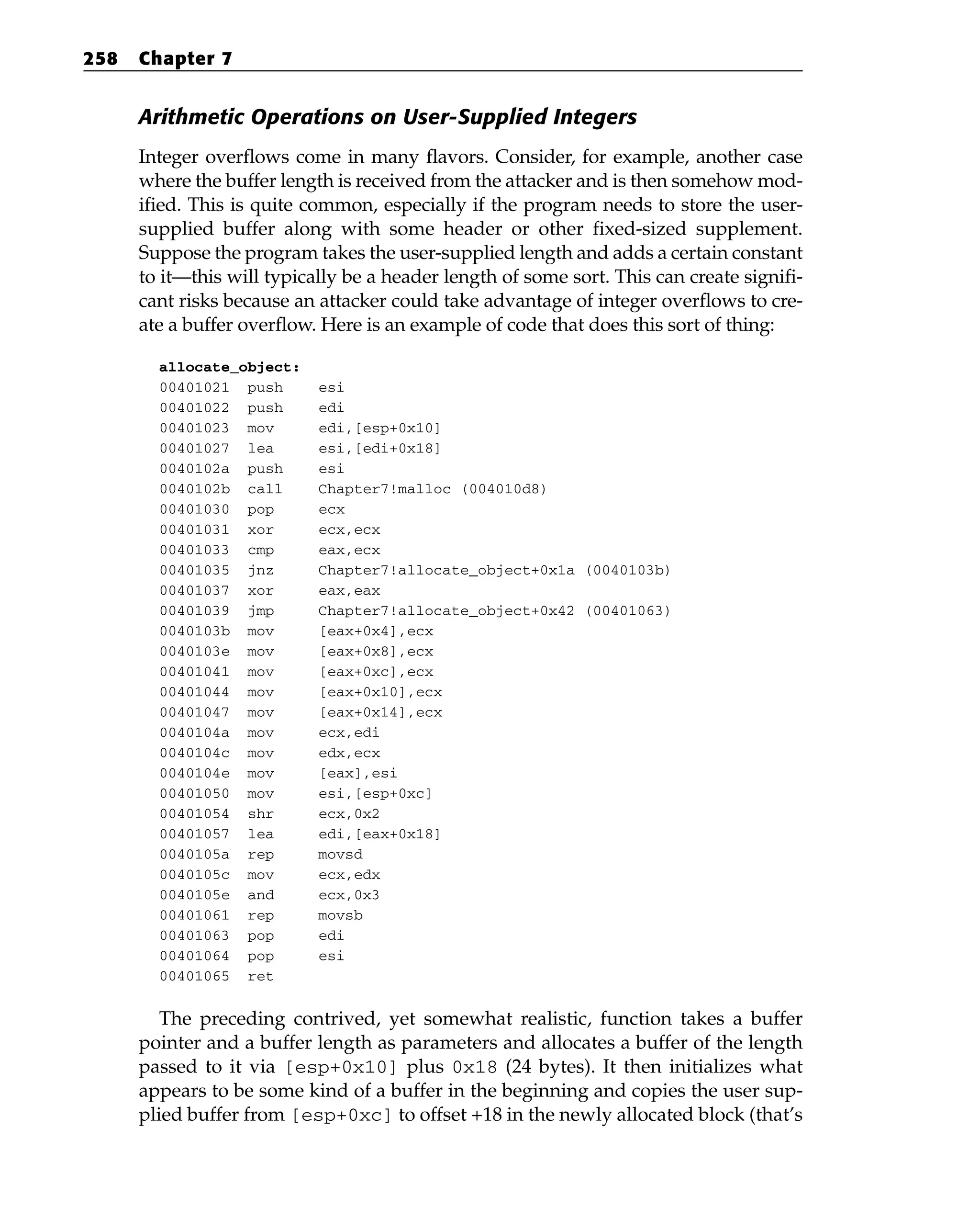 Arithmetic Operations on User-Supplied Integers
Integer overflows come in many flavors. Consider, for example, another case
where the buffer length is received from the attacker and is then somehow mod-
ified. This is quite common, especially if the program needs to store the user-
supplied buffer along with some header or other fixed-sized supplement.
Suppose the program takes the user-supplied length and adds a certain constant
to it—this will typically be a header length of some sort. This can create signifi-
cant risks because an attacker could take advantage of integer overflows to cre-
ate a buffer overflow. Here is an example of code that does this sort of thing:
allocate_object:
00401021 push esi
00401022 push edi
00401023 mov edi,[esp+0x10]
00401027 lea esi,[edi+0x18]
0040102a push esi
0040102b call Chapter7!malloc (004010d8)
00401030 pop ecx
00401031 xor ecx,ecx
00401033 cmp eax,ecx
00401035 jnz Chapter7!allocate_object+0x1a (0040103b)
00401037 xor eax,eax
00401039 jmp Chapter7!allocate_object+0x42 (00401063)
0040103b mov [eax+0x4],ecx
0040103e mov [eax+0x8],ecx
00401041 mov [eax+0xc],ecx
00401044 mov [eax+0x10],ecx
00401047 mov [eax+0x14],ecx
0040104a mov ecx,edi
0040104c mov edx,ecx
0040104e mov [eax],esi
00401050 mov esi,[esp+0xc]
00401054 shr ecx,0x2
00401057 lea edi,[eax+0x18]
0040105a rep movsd
0040105c mov ecx,edx
0040105e and ecx,0x3
00401061 rep movsb
00401063 pop edi
00401064 pop esi
00401065 ret
The preceding contrived, yet somewhat realistic, function takes a buffer
pointer and a buffer length as parameters and allocates a buffer of the length
passed to it via [esp+0x10] plus 0x18 (24 bytes). It then initializes what
appears to be some kind of a buffer in the beginning and copies the user sup-
plied buffer from [esp+0xc] to offset +18 in the newly allocated block (that’s
258 Chapter 7
 