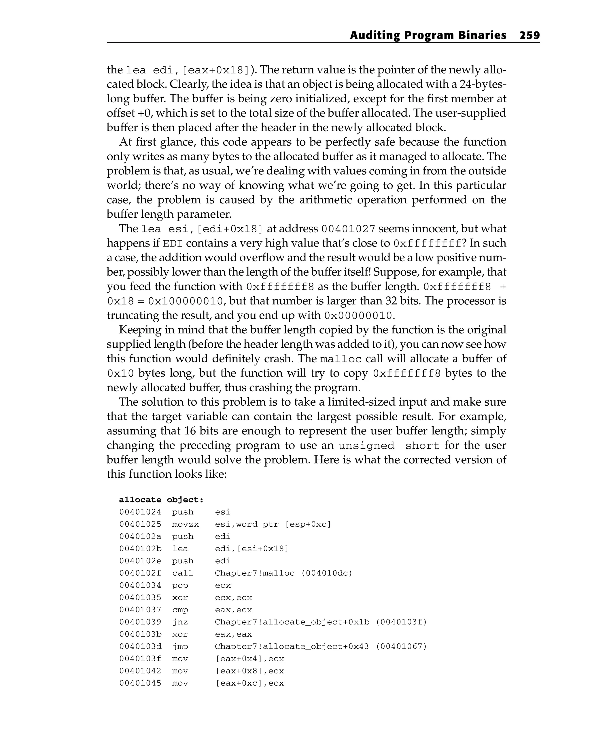the lea edi,[eax+0x18]). The return value is the pointer of the newly allo-
cated block. Clearly, the idea is that an object is being allocated with a 24-bytes-
long buffer. The buffer is being zero initialized, except for the first member at
offset +0, which is set to the total size of the buffer allocated. The user-supplied
buffer is then placed after the header in the newly allocated block.
At first glance, this code appears to be perfectly safe because the function
only writes as many bytes to the allocated buffer as it managed to allocate. The
problem is that, as usual, we’re dealing with values coming in from the outside
world; there’s no way of knowing what we’re going to get. In this particular
case, the problem is caused by the arithmetic operation performed on the
buffer length parameter.
The lea esi,[edi+0x18] at address 00401027 seems innocent, but what
happens if EDI contains a very high value that’s close to 0xffffffff? In such
a case, the addition would overflow and the result would be a low positive num-
ber, possibly lower than the length of the buffer itself! Suppose, for example, that
you feed the function with 0xfffffff8 as the buffer length. 0xfffffff8 +
0x18 = 0x100000010, but that number is larger than 32 bits. The processor is
truncating the result, and you end up with 0x00000010.
Keeping in mind that the buffer length copied by the function is the original
supplied length (before the header length was added to it), you can now see how
this function would definitely crash. The malloc call will allocate a buffer of
0x10 bytes long, but the function will try to copy 0xfffffff8 bytes to the
newly allocated buffer, thus crashing the program.
The solution to this problem is to take a limited-sized input and make sure
that the target variable can contain the largest possible result. For example,
assuming that 16 bits are enough to represent the user buffer length; simply
changing the preceding program to use an unsigned short for the user
buffer length would solve the problem. Here is what the corrected version of
this function looks like:
allocate_object:
00401024 push esi
00401025 movzx esi,word ptr [esp+0xc]
0040102a push edi
0040102b lea edi,[esi+0x18]
0040102e push edi
0040102f call Chapter7!malloc (004010dc)
00401034 pop ecx
00401035 xor ecx,ecx
00401037 cmp eax,ecx
00401039 jnz Chapter7!allocate_object+0x1b (0040103f)
0040103b xor eax,eax
0040103d jmp Chapter7!allocate_object+0x43 (00401067)
0040103f mov [eax+0x4],ecx
00401042 mov [eax+0x8],ecx
00401045 mov [eax+0xc],ecx
Auditing Program Binaries 259
 