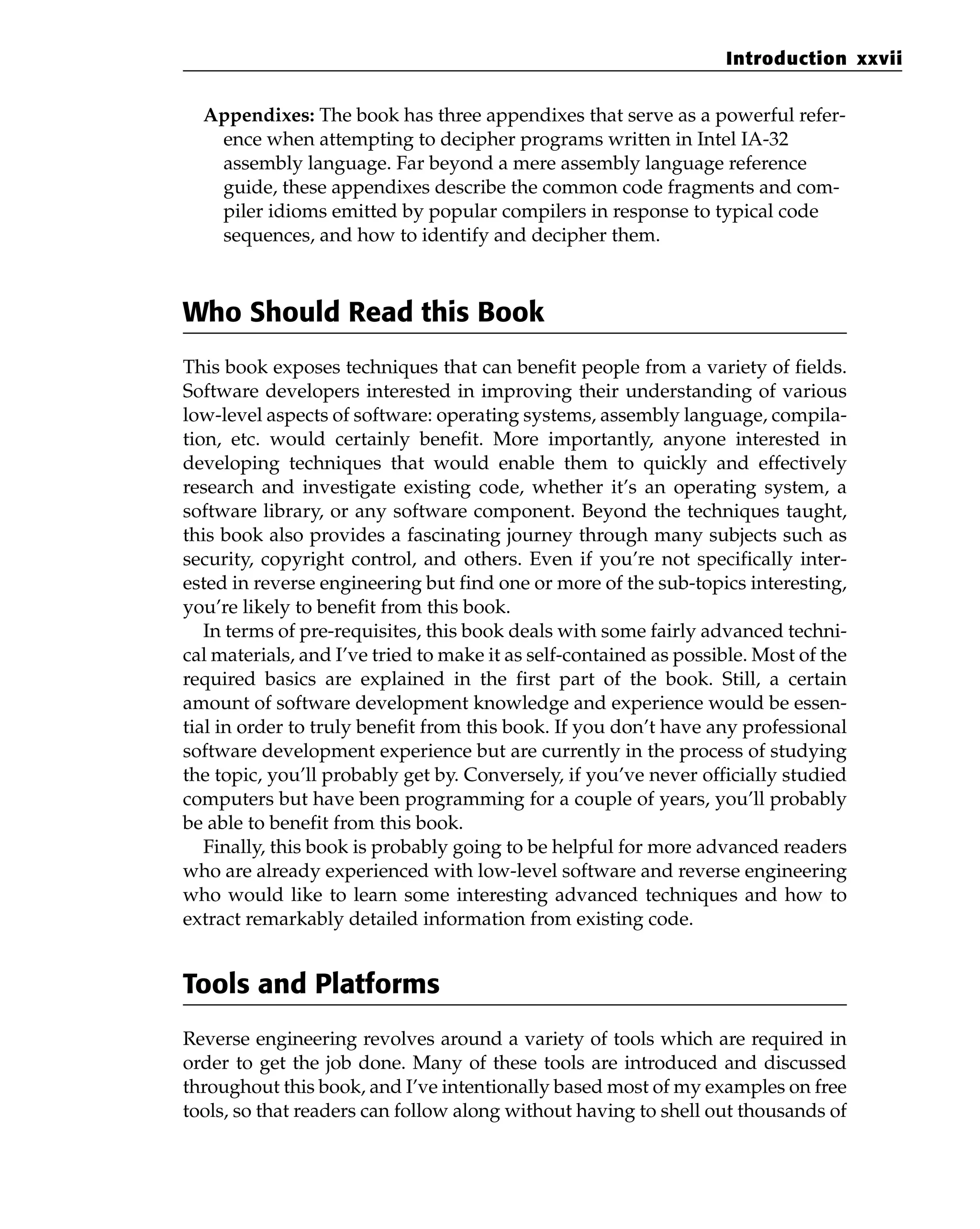 Appendixes: The book has three appendixes that serve as a powerful refer-
ence when attempting to decipher programs written in Intel IA-32
assembly language. Far beyond a mere assembly language reference
guide, these appendixes describe the common code fragments and com-
piler idioms emitted by popular compilers in response to typical code
sequences, and how to identify and decipher them.
Who Should Read this Book
This book exposes techniques that can benefit people from a variety of fields.
Software developers interested in improving their understanding of various
low-level aspects of software: operating systems, assembly language, compila-
tion, etc. would certainly benefit. More importantly, anyone interested in
developing techniques that would enable them to quickly and effectively
research and investigate existing code, whether it’s an operating system, a
software library, or any software component. Beyond the techniques taught,
this book also provides a fascinating journey through many subjects such as
security, copyright control, and others. Even if you’re not specifically inter-
ested in reverse engineering but find one or more of the sub-topics interesting,
you’re likely to benefit from this book.
In terms of pre-requisites, this book deals with some fairly advanced techni-
cal materials, and I’ve tried to make it as self-contained as possible. Most of the
required basics are explained in the first part of the book. Still, a certain
amount of software development knowledge and experience would be essen-
tial in order to truly benefit from this book. If you don’t have any professional
software development experience but are currently in the process of studying
the topic, you’ll probably get by. Conversely, if you’ve never officially studied
computers but have been programming for a couple of years, you’ll probably
be able to benefit from this book.
Finally, this book is probably going to be helpful for more advanced readers
who are already experienced with low-level software and reverse engineering
who would like to learn some interesting advanced techniques and how to
extract remarkably detailed information from existing code.
Tools and Platforms
Reverse engineering revolves around a variety of tools which are required in
order to get the job done. Many of these tools are introduced and discussed
throughout this book, and I’ve intentionally based most of my examples on free
tools, so that readers can follow along without having to shell out thousands of
Introduction xxvii
 