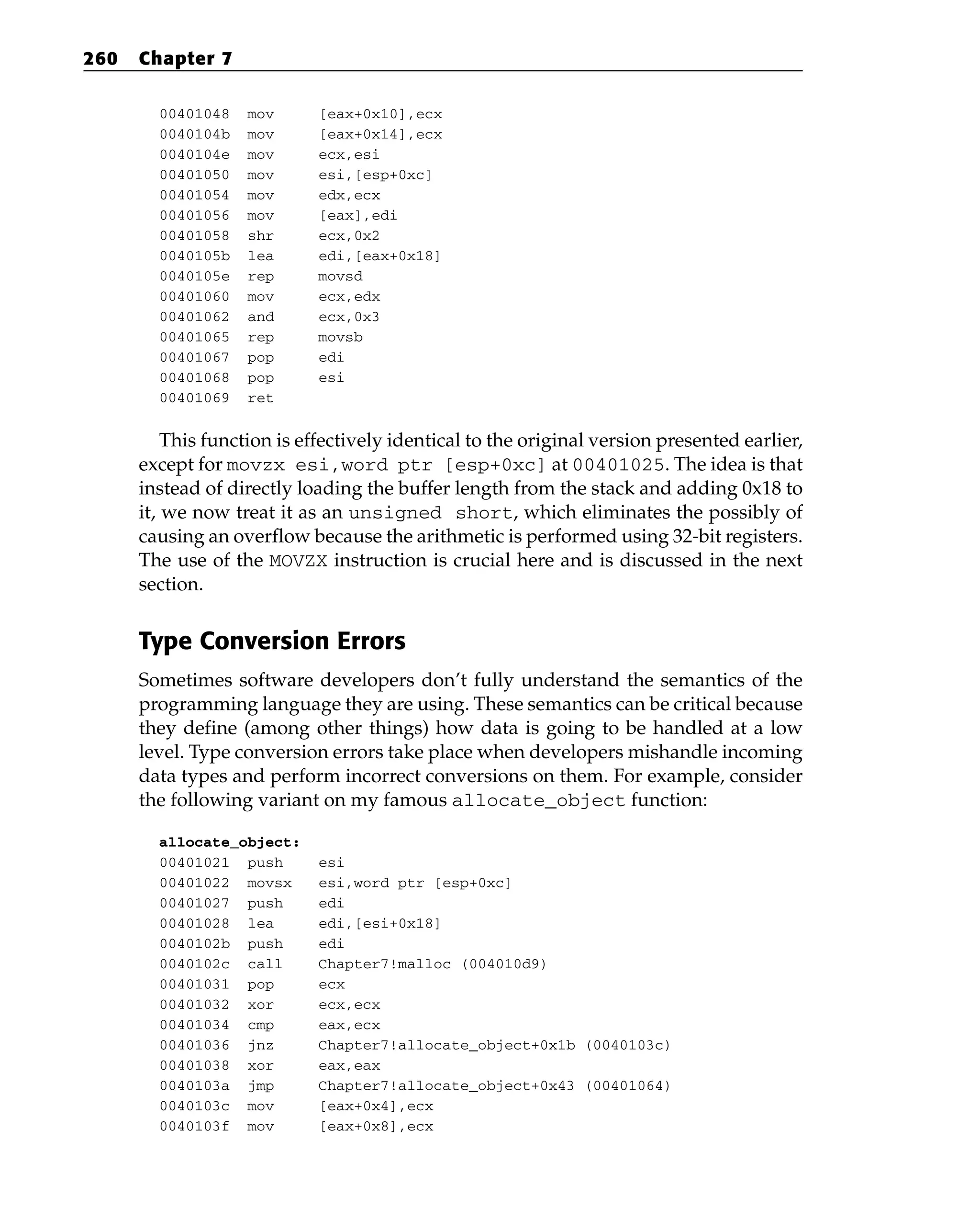 00401048 mov [eax+0x10],ecx
0040104b mov [eax+0x14],ecx
0040104e mov ecx,esi
00401050 mov esi,[esp+0xc]
00401054 mov edx,ecx
00401056 mov [eax],edi
00401058 shr ecx,0x2
0040105b lea edi,[eax+0x18]
0040105e rep movsd
00401060 mov ecx,edx
00401062 and ecx,0x3
00401065 rep movsb
00401067 pop edi
00401068 pop esi
00401069 ret
This function is effectively identical to the original version presented earlier,
except for movzx esi,word ptr [esp+0xc] at 00401025. The idea is that
instead of directly loading the buffer length from the stack and adding 0x18 to
it, we now treat it as an unsigned short, which eliminates the possibly of
causing an overflow because the arithmetic is performed using 32-bit registers.
The use of the MOVZX instruction is crucial here and is discussed in the next
section.
Type Conversion Errors
Sometimes software developers don’t fully understand the semantics of the
programming language they are using. These semantics can be critical because
they define (among other things) how data is going to be handled at a low
level. Type conversion errors take place when developers mishandle incoming
data types and perform incorrect conversions on them. For example, consider
the following variant on my famous allocate_object function:
allocate_object:
00401021 push esi
00401022 movsx esi,word ptr [esp+0xc]
00401027 push edi
00401028 lea edi,[esi+0x18]
0040102b push edi
0040102c call Chapter7!malloc (004010d9)
00401031 pop ecx
00401032 xor ecx,ecx
00401034 cmp eax,ecx
00401036 jnz Chapter7!allocate_object+0x1b (0040103c)
00401038 xor eax,eax
0040103a jmp Chapter7!allocate_object+0x43 (00401064)
0040103c mov [eax+0x4],ecx
0040103f mov [eax+0x8],ecx
260 Chapter 7
 