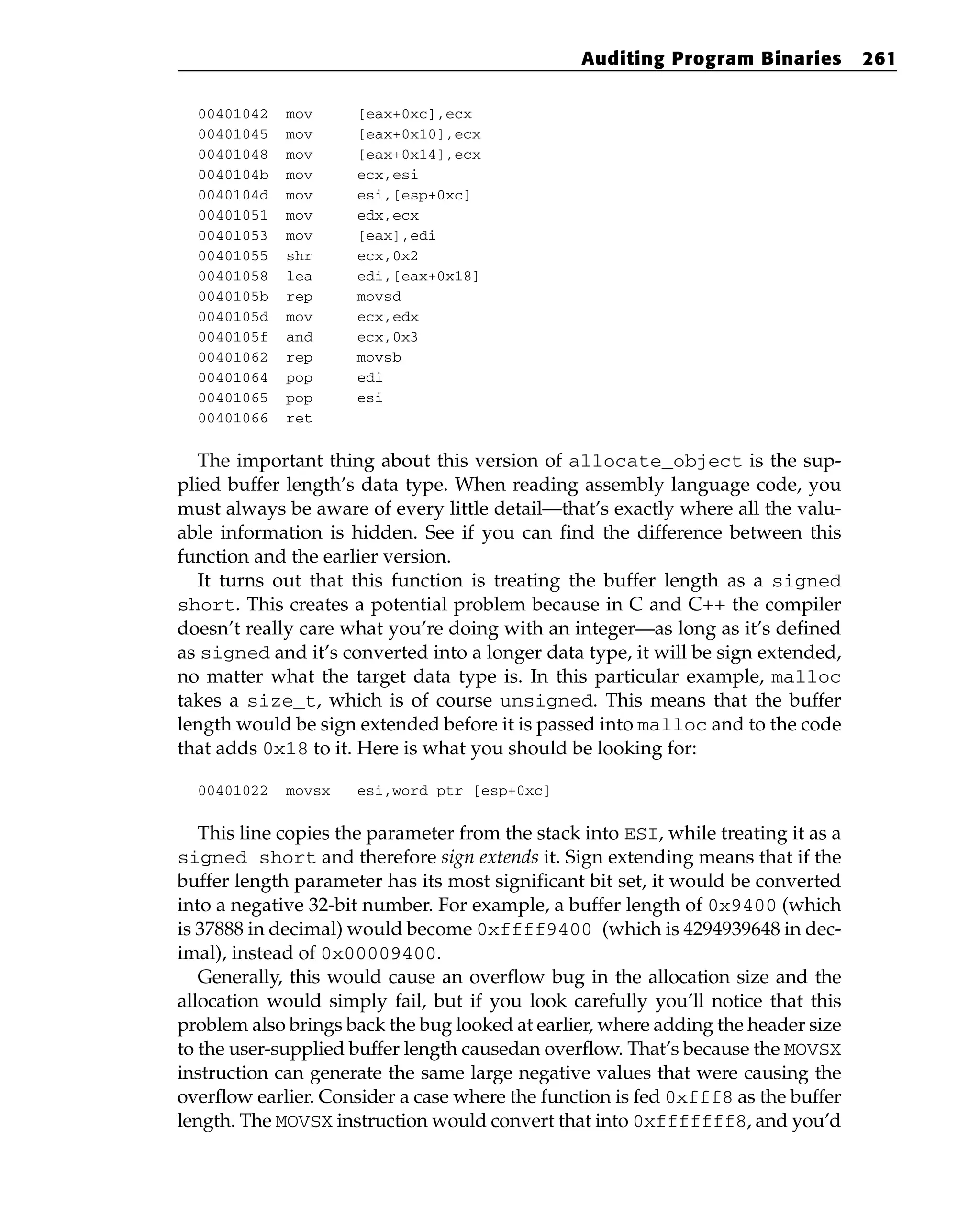 00401042 mov [eax+0xc],ecx
00401045 mov [eax+0x10],ecx
00401048 mov [eax+0x14],ecx
0040104b mov ecx,esi
0040104d mov esi,[esp+0xc]
00401051 mov edx,ecx
00401053 mov [eax],edi
00401055 shr ecx,0x2
00401058 lea edi,[eax+0x18]
0040105b rep movsd
0040105d mov ecx,edx
0040105f and ecx,0x3
00401062 rep movsb
00401064 pop edi
00401065 pop esi
00401066 ret
The important thing about this version of allocate_object is the sup-
plied buffer length’s data type. When reading assembly language code, you
must always be aware of every little detail—that’s exactly where all the valu-
able information is hidden. See if you can find the difference between this
function and the earlier version.
It turns out that this function is treating the buffer length as a signed
short. This creates a potential problem because in C and C++ the compiler
doesn’t really care what you’re doing with an integer—as long as it’s defined
as signed and it’s converted into a longer data type, it will be sign extended,
no matter what the target data type is. In this particular example, malloc
takes a size_t, which is of course unsigned. This means that the buffer
length would be sign extended before it is passed into malloc and to the code
that adds 0x18 to it. Here is what you should be looking for:
00401022 movsx esi,word ptr [esp+0xc]
This line copies the parameter from the stack into ESI, while treating it as a
signed short and therefore sign extends it. Sign extending means that if the
buffer length parameter has its most significant bit set, it would be converted
into a negative 32-bit number. For example, a buffer length of 0x9400 (which
is 37888 in decimal) would become 0xffff9400 (which is 4294939648 in dec-
imal), instead of 0x00009400.
Generally, this would cause an overflow bug in the allocation size and the
allocation would simply fail, but if you look carefully you’ll notice that this
problem also brings back the bug looked at earlier, where adding the header size
to the user-supplied buffer length causedan overflow. That’s because the MOVSX
instruction can generate the same large negative values that were causing the
overflow earlier. Consider a case where the function is fed 0xfff8 as the buffer
length. The MOVSX instruction would convert that into 0xfffffff8, and you’d
Auditing Program Binaries 261
 