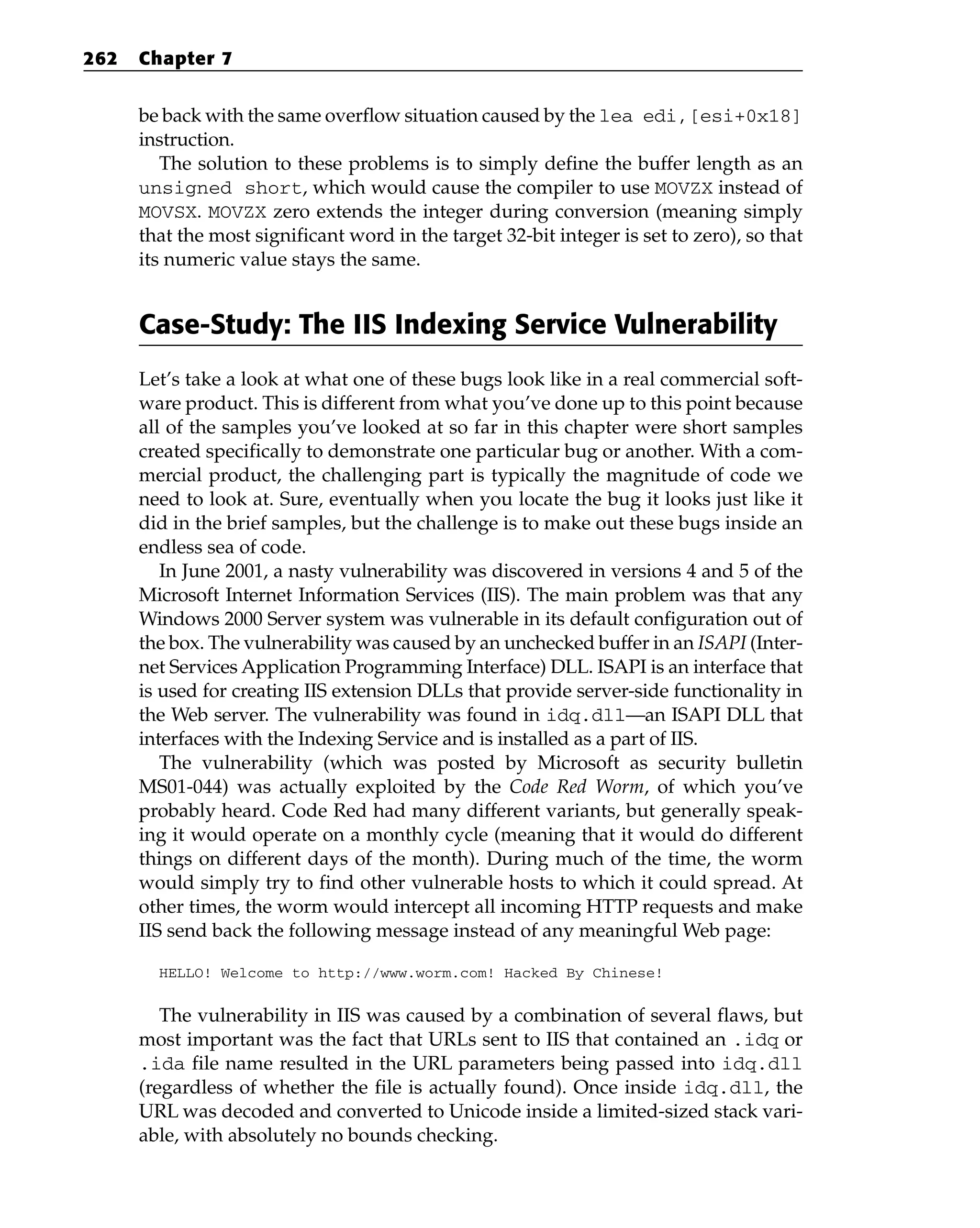 be back with the same overflow situation caused by the lea edi,[esi+0x18]
instruction.
The solution to these problems is to simply define the buffer length as an
unsigned short, which would cause the compiler to use MOVZX instead of
MOVSX. MOVZX zero extends the integer during conversion (meaning simply
that the most significant word in the target 32-bit integer is set to zero), so that
its numeric value stays the same.
Case-Study: The IIS Indexing Service Vulnerability
Let’s take a look at what one of these bugs look like in a real commercial soft-
ware product. This is different from what you’ve done up to this point because
all of the samples you’ve looked at so far in this chapter were short samples
created specifically to demonstrate one particular bug or another. With a com-
mercial product, the challenging part is typically the magnitude of code we
need to look at. Sure, eventually when you locate the bug it looks just like it
did in the brief samples, but the challenge is to make out these bugs inside an
endless sea of code.
In June 2001, a nasty vulnerability was discovered in versions 4 and 5 of the
Microsoft Internet Information Services (IIS). The main problem was that any
Windows 2000 Server system was vulnerable in its default configuration out of
the box. The vulnerability was caused by an unchecked buffer in an ISAPI (Inter-
net Services Application Programming Interface) DLL. ISAPI is an interface that
is used for creating IIS extension DLLs that provide server-side functionality in
the Web server. The vulnerability was found in idq.dll—an ISAPI DLL that
interfaces with the Indexing Service and is installed as a part of IIS.
The vulnerability (which was posted by Microsoft as security bulletin
MS01-044) was actually exploited by the Code Red Worm, of which you’ve
probably heard. Code Red had many different variants, but generally speak-
ing it would operate on a monthly cycle (meaning that it would do different
things on different days of the month). During much of the time, the worm
would simply try to find other vulnerable hosts to which it could spread. At
other times, the worm would intercept all incoming HTTP requests and make
IIS send back the following message instead of any meaningful Web page:
HELLO! Welcome to http://www.worm.com! Hacked By Chinese!
The vulnerability in IIS was caused by a combination of several flaws, but
most important was the fact that URLs sent to IIS that contained an .idq or
.ida file name resulted in the URL parameters being passed into idq.dll
(regardless of whether the file is actually found). Once inside idq.dll, the
URL was decoded and converted to Unicode inside a limited-sized stack vari-
able, with absolutely no bounds checking.
262 Chapter 7
 