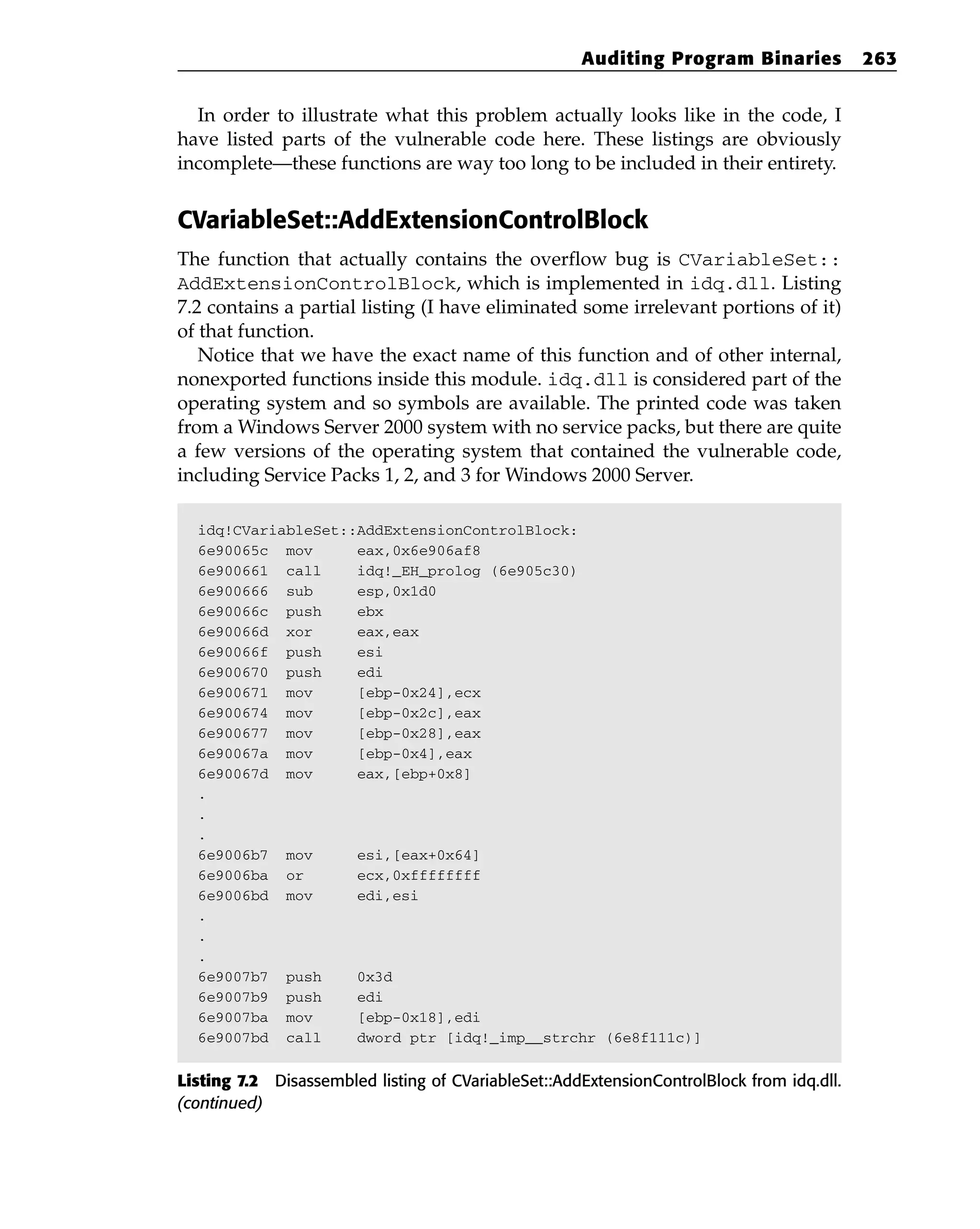 In order to illustrate what this problem actually looks like in the code, I
have listed parts of the vulnerable code here. These listings are obviously
incomplete—these functions are way too long to be included in their entirety.
CVariableSet::AddExtensionControlBlock
The function that actually contains the overflow bug is CVariableSet::
AddExtensionControlBlock, which is implemented in idq.dll. Listing
7.2 contains a partial listing (I have eliminated some irrelevant portions of it)
of that function.
Notice that we have the exact name of this function and of other internal,
nonexported functions inside this module. idq.dll is considered part of the
operating system and so symbols are available. The printed code was taken
from a Windows Server 2000 system with no service packs, but there are quite
a few versions of the operating system that contained the vulnerable code,
including Service Packs 1, 2, and 3 for Windows 2000 Server.
idq!CVariableSet::AddExtensionControlBlock:
6e90065c mov eax,0x6e906af8
6e900661 call idq!_EH_prolog (6e905c30)
6e900666 sub esp,0x1d0
6e90066c push ebx
6e90066d xor eax,eax
6e90066f push esi
6e900670 push edi
6e900671 mov [ebp-0x24],ecx
6e900674 mov [ebp-0x2c],eax
6e900677 mov [ebp-0x28],eax
6e90067a mov [ebp-0x4],eax
6e90067d mov eax,[ebp+0x8]
.
.
.
6e9006b7 mov esi,[eax+0x64]
6e9006ba or ecx,0xffffffff
6e9006bd mov edi,esi
.
.
.
6e9007b7 push 0x3d
6e9007b9 push edi
6e9007ba mov [ebp-0x18],edi
6e9007bd call dword ptr [idq!_imp__strchr (6e8f111c)]
Listing 7.2 Disassembled listing of CVariableSet::AddExtensionControlBlock from idq.dll.
(continued)
Auditing Program Binaries 263
 