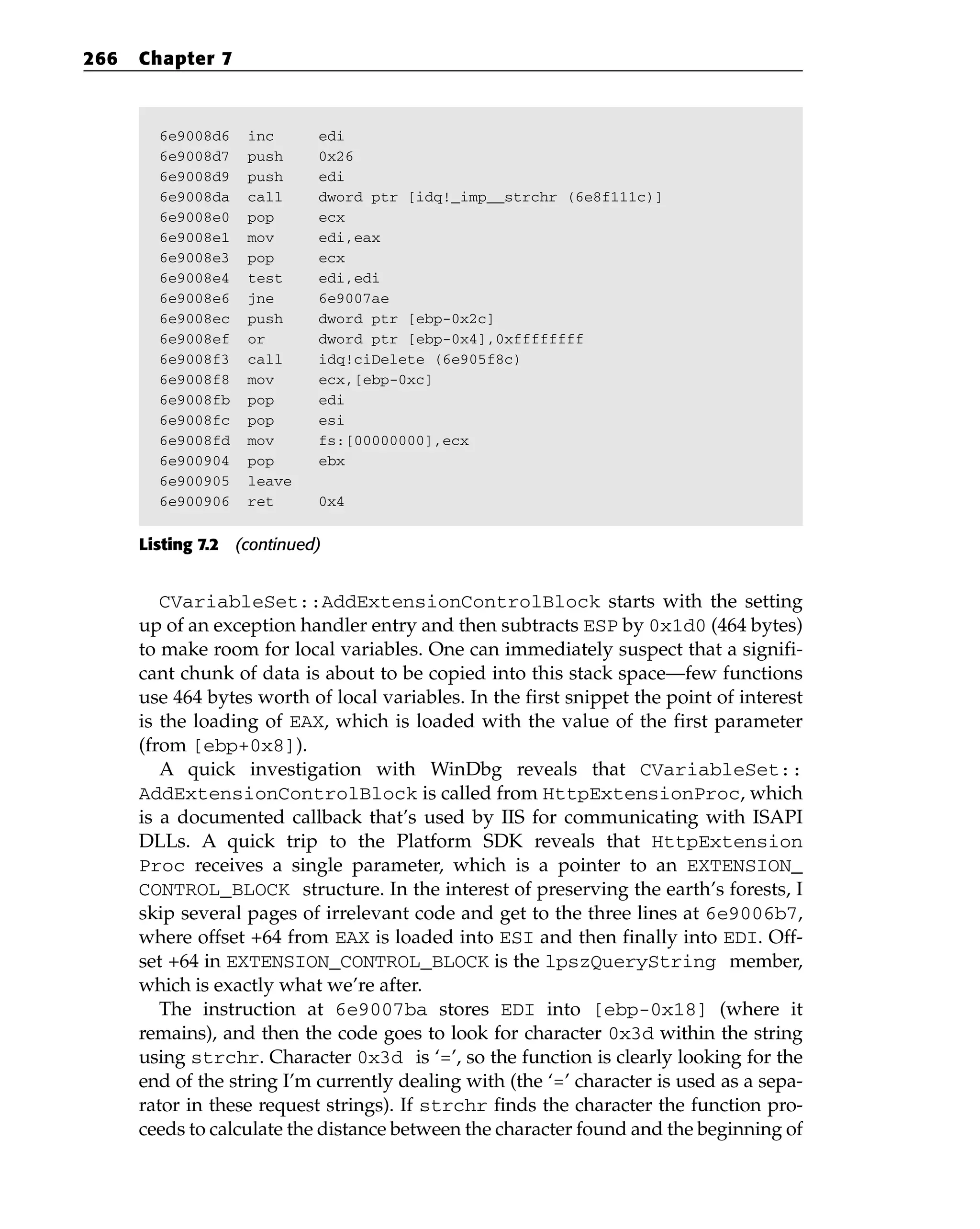 6e9008d6 inc edi
6e9008d7 push 0x26
6e9008d9 push edi
6e9008da call dword ptr [idq!_imp__strchr (6e8f111c)]
6e9008e0 pop ecx
6e9008e1 mov edi,eax
6e9008e3 pop ecx
6e9008e4 test edi,edi
6e9008e6 jne 6e9007ae
6e9008ec push dword ptr [ebp-0x2c]
6e9008ef or dword ptr [ebp-0x4],0xffffffff
6e9008f3 call idq!ciDelete (6e905f8c)
6e9008f8 mov ecx,[ebp-0xc]
6e9008fb pop edi
6e9008fc pop esi
6e9008fd mov fs:[00000000],ecx
6e900904 pop ebx
6e900905 leave
6e900906 ret 0x4
Listing 7.2 (continued)
CVariableSet::AddExtensionControlBlock starts with the setting
up of an exception handler entry and then subtracts ESP by 0x1d0 (464 bytes)
to make room for local variables. One can immediately suspect that a signifi-
cant chunk of data is about to be copied into this stack space—few functions
use 464 bytes worth of local variables. In the first snippet the point of interest
is the loading of EAX, which is loaded with the value of the first parameter
(from [ebp+0x8]).
A quick investigation with WinDbg reveals that CVariableSet::
AddExtensionControlBlock is called from HttpExtensionProc, which
is a documented callback that’s used by IIS for communicating with ISAPI
DLLs. A quick trip to the Platform SDK reveals that HttpExtension
Proc receives a single parameter, which is a pointer to an EXTENSION_
CONTROL_BLOCK structure. In the interest of preserving the earth’s forests, I
skip several pages of irrelevant code and get to the three lines at 6e9006b7,
where offset +64 from EAX is loaded into ESI and then finally into EDI. Off-
set +64 in EXTENSION_CONTROL_BLOCK is the lpszQueryString member,
which is exactly what we’re after.
The instruction at 6e9007ba stores EDI into [ebp-0x18] (where it
remains), and then the code goes to look for character 0x3d within the string
using strchr. Character 0x3d is ‘=’, so the function is clearly looking for the
end of the string I’m currently dealing with (the ‘=’ character is used as a sepa-
rator in these request strings). If strchr finds the character the function pro-
ceeds to calculate the distance between the character found and the beginning of
266 Chapter 7
 